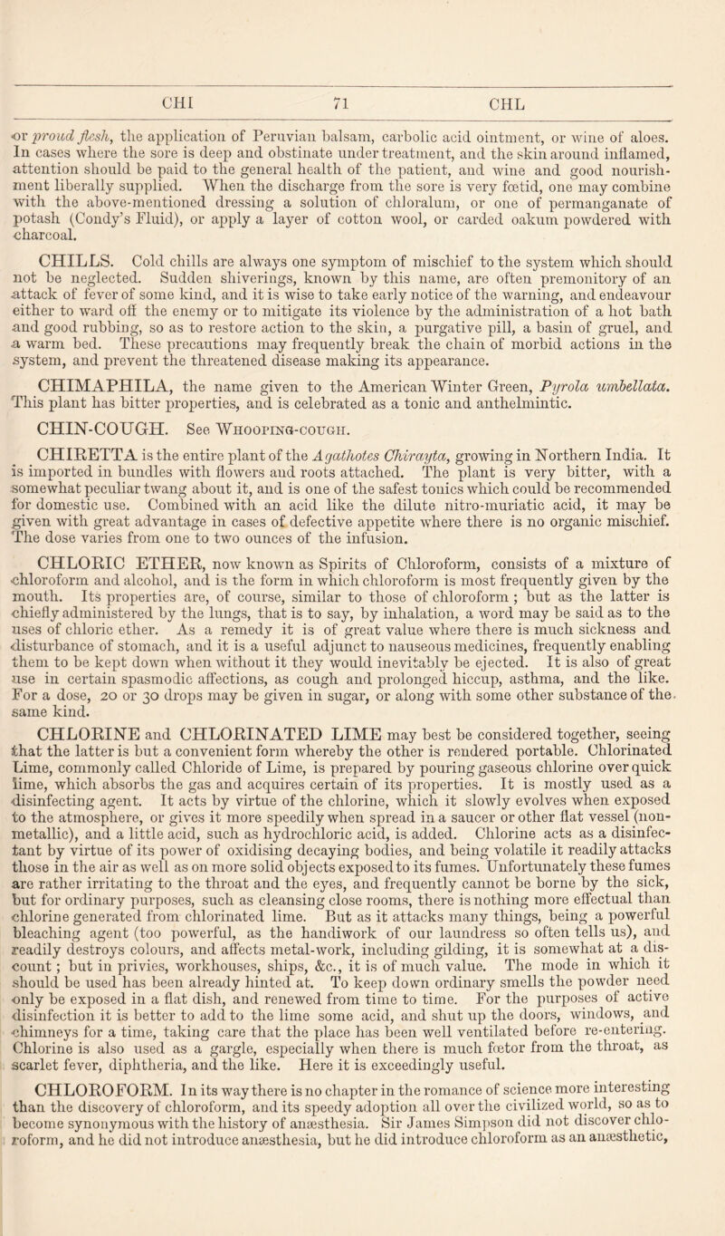 or proud flesh, the application of Peruvian balsam, carbolic acid ointment, or wine of aloes. In cases where the sore is deep and obstinate under treatment, and the skin around inflamed, attention should be paid to the general health of the patient, and wine and good nourish¬ ment liberally supplied. When the discharge from the sore is very foetid, one may combine with the above-mentioned dressing a solution of chloralum, or one of permanganate of potash (Condy’s Fluid), or apply a layer of cotton wool, or carded oakum powdered with charcoal. CHILLS. Cold chills are always one symptom of mischief to the system which should not be neglected. Sudden sliiverings, known by this name, are often premonitory of an attack of fever of some kind, and it is wise to take early notice of the warning, and endeavour either to ward off the enemy or to mitigate its violence by the administration of a hot bath and good rubbing, so as to restore action to the skin, a purgative pill, a basin of gruel, and a warm bed. These precautions may frequently break the chain of morbid actions in the system, and prevent the threatened disease making its appearance. CHIMAPHILA, the name given to the American Winter Green, Pyrolcc umbellata. This plant has bitter properties, and is celebrated as a tonic and anthelmintic. CHIN-COUGH. See Whooping-cough. CHIRETTA is the entire plant of the Agathotes Chirayta, growing in Northern India. It is imported in bundles with flowers and roots attached. The plant is very bitter, with a somewhat peculiar twang about it, and is one of the safest tonics which could be recommended for domestic use. Combined with an acid like the dilute nitro-muriatic acid, it may be given with great advantage in cases of defective appetite where there is no organic mischief. The dose varies from one to two ounces of the infusion. CHLOBdC ETHER, now known as Spirits of Chloroform, consists of a mixture of ■chloroform and alcohol, and is the form in which chloroform is most frequently given by the mouth. Its properties are, of course, similar to those of chloroform ; but as the latter is chiefly administered by the lungs, that is to say, by inhalation, a word may be said as to the uses of chloric ether. As a remedy it is of great value where there is much sickness and disturbance of stomach, and it is a useful adjunct to nauseous medicines, frequently enabling them to be kept down when without it they would inevitably be ejected. It is also of great use in certain spasmodic affections, as cough and prolonged hiccup, asthma, and the like. For a dose, 20 or 30 drops may be given in sugar, or along with some other substance of the. same kind. CHLORINE and CHLORINATED LIME may best be considered together, seeing that the latter is but a convenient form whereby the other is rendered portable. Chlorinated Lime, commonly called Chloride of Lime, is prepared by pouring gaseous chlorine over quick lime, which absorbs the gas and acquires certain of its properties. It is mostly used as a disinfecting agent. It acts by virtue of the chlorine, which it slowly evolves when exposed to the atmosphere, or gives it more speedily when spread in a saucer or other flat vessel (lion- metallic), and a little acid, such as hydrochloric acid, is added. Chlorine acts as a disinfec¬ tant by virtue of its power of oxidising decaying bodies, and being volatile it readily attacks those in the air as well as on more solid objects exposed to its fumes. Unfortunately these fumes are rather irritating to the throat and the eyes, and frequently cannot be borne by the sick, but for ordinary purposes, such as cleansing close rooms, there is nothing more effectual than chlorine generated from chlorinated lime. But as it attacks many things, being a powerful bleaching agent (too powerful, as the handiwork of our laundress so often tells us), and readily destroys colours, and affects metal-work, including gilding, it is somewhat at a dis¬ count ; but in privies, workhouses, ships, &c., it is of much value. The mode in which it should be used has been already hinted at. To keep down ordinary smells the powder need ■only be exposed in a flat dish, and renewed from time to time. For the purposes of active disinfection it is better to add to the lime some acid, and shut up the doors, windows, and chimneys for a time, taking care that the place has been well ventilated before re-entering. Chlorine is also used as a gargle, especially when there is much foetor from the throat, as scarlet fever, diphtheria, and the like. Here it is exceedingly useful. CHLOROFORM. In its way there is no chapter in the romance of science more interesting than the discovery of chloroform, and its speedy adoption all over the civilized world, so as to become synonymous with the history of angesthesia. Sir James Simpson did not discover chlo¬ roform, and he did not introduce anaesthesia, but he did introduce chloroform as an anaesthetic.