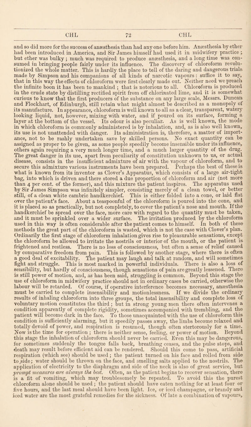 and so did more for the success of anaesthesia than had any one before him. Anaesthesia by ether had been introduced in America, and Sir James himself had used it in midwifery practice ; but ether was bulky ; much was required to produce anaesthesia, and a long time was con¬ sumed in bringing people fairly under its influence. The discovery of chloroform revolu¬ tionized the whole matter. This is hardly the place to tell of the daring and dangerous trials made by Simpson and his companions of all kinds of narcotic vapours: suffice it to say, that in this way the effects of chloroform were first clearly made out. Neither need we preach the infinite boon it has been to mankind ; that is notorious to all. Chloroform is produced in the crude state by distilling rectified spirit from off chlorinated lime, and it is somewhat curious to know that the first producers of the substance on any large scale, Messrs. Duncan and Elockhart, of Edinburgh, still retain what might almost be described as a monopoly of its manufacture. In appearance, chloroform is well known to all as a clear, transparent, watery looking liquid, not, however, mixing with water, and if poured on its surface, forming a layer at the bottom of the vessel. Its odour is also peculiar. As is well known, the mode in which chloroform is commonly administered is by inhalation, and, as is also well known, its use is not unattended with danger. Its administration is, therefore, a matter of import¬ ance, not to be rashly undertaken save by skilled persons. No exact quantity can be assigned as proper to be given, as some people speedily become insensible under its influence, others again requiring a very much longer time, and a much larger quantity of the drug. The great danger in its use, apart from peculiarity of constitution unknown to us, or actual disease, consists in the insufficient admixture of air with the vapour of chloroform, and to secure this admixture various instruments have been prepared. Perhaps the best of these is what is known from its inventor as Clover’s Apparatus, which consists of a large air-tight bag, into which is driven and there stored a due proportion of chloroform and air (not more than 4 per cent, of the former), and this mixture the patient inspires. The apparatus used by Sir James Simpson was infinitely simpler, consisting merely of a clean towel, or better still, of a clean white cambric handkerchief. This is either folded into a cone, or laid flat over the patient’s face. About a teaspoonful of the chloroform is poured into the cone, and it is placed so as practically, but not completely, to cover the patient’s nose and mouth. If the handkerchief be spread over the face, more care with regard to the quantity must be taken, and it must be sprinkled over a wider surface. The irritation produced by the chloroform used in this way is often considerable after the patient comes to himself. In both of these methods the great part of the chloroform is wasted, which is not the case with Clover’s plan. Ordinarily the first stage of chloroform inhalation gives rise to pleasurable sensations, except the chloroform be allowed to irritate the nostrils or interior of the mouth, or the patient is. frightened and restless. There is no loss of consciousness, but often a sense of relief caused by comparative freedom from pain. This is followed by another stage, where there is often a good deal of excitability. The patient may laugh and talk at random, and will sometimes fight and struggle. This is most marked in powerful individuals. There is also a loss of sensibility, but hardly of consciousness, though sensations of pain are greatly lessened. There is still power of motion, and, as has been said, struggling is common. Beyond this stage the use of chloroform in midwifery practice should not in ordinary cases be carried, otherwise the labour will be retarded. Of course, if operative interference becomes necessary, anaesthesia must be carried to complete insensibilit}'- and motionlessness. If we divide the ordinary results of inhaling chloroform into three groups, the total insensibility and complete loss of voluntary motion constitutes the third ; but in strong young men there often intervenes a condition apparently of complete rigidity, sometimes accompanied with trembling, and the patient will become dark in the face. To those unacquainted with the use of chloroform this condition is sufficiently alarming, but it speedily passes away, the limbs become relaxed and totally devoid of power, and respiration is resumed, though often stertorously for a time. Now is the time for operation ; there is neither sense, feeling, or power of motion. Beyond this stage the inhalation of chloroform should never be carried. Even this may be dangerous, for sometimes suddenly the tongue falls back, breathing ceases, and the pulse stops, and death may result before efficient aid can be rendered. Should this come to pass, artificial respiration (which see) should be used ; the patient turned on his face and rolled from side to side; water should be thrown on the face, and smelling salts applied to the nostrils. The application of electricity to the diaphragm and side of the neck is also of great service, but prompt measures are always the best. Often, as the patient begins to recover sensation, there is a fit of vomiting, which may troublesomely be repeated. To avoid this the purest chloroform alone should be used ; the patient should have eaten nothing for at least four or five hours, and the last meal should have been light. Ice, or iced champagne, or brandy and iced water are the most grateful remedies for the sickness. Of late a combination of vapours.