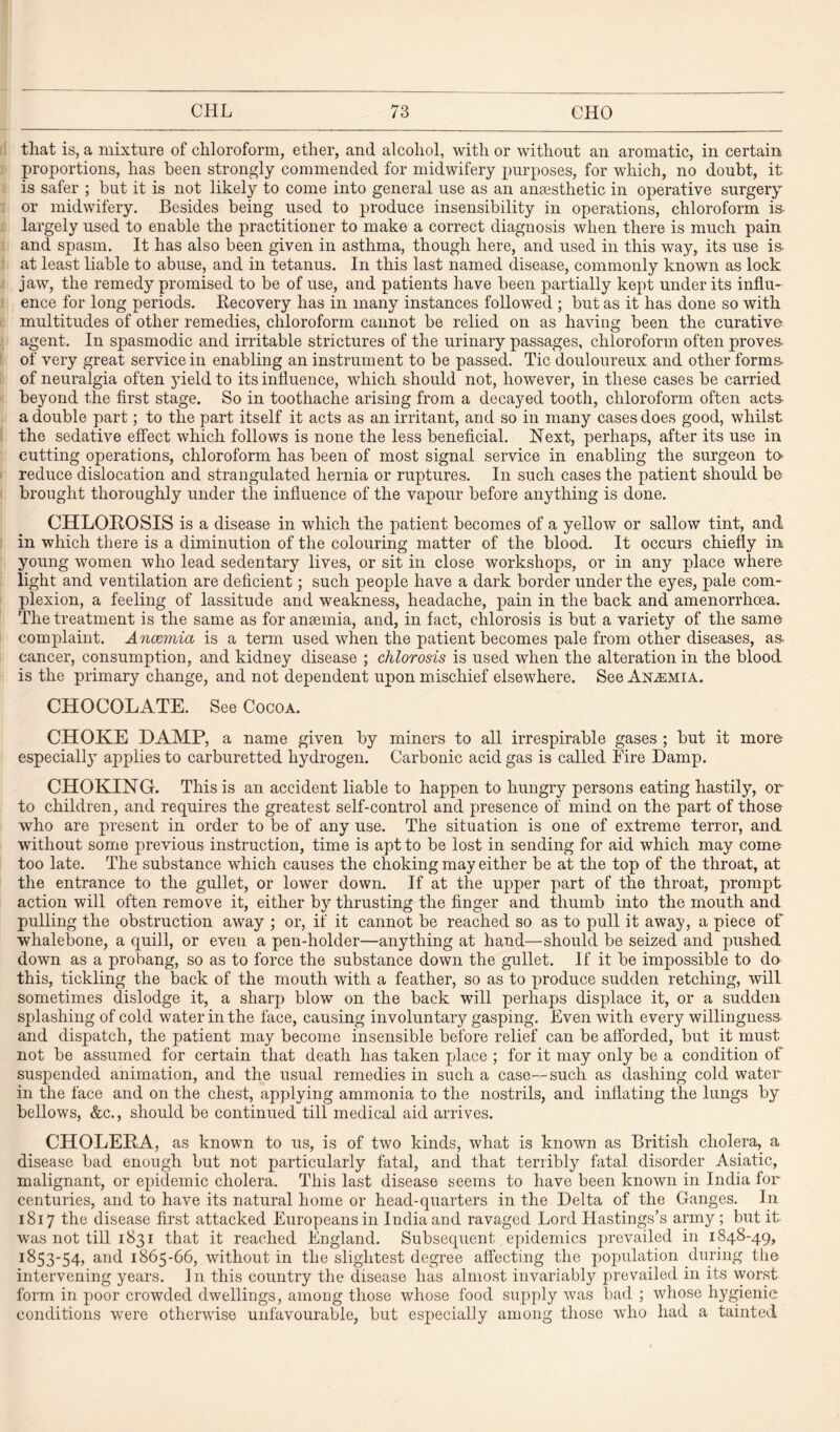 that is, a mixture of chloroform, ether, and alcohol, with or Avithout an aromatic, in certain proportions, has been strongly commended for midwifery purposes, for which, no doubt, it is safer ; but it is not likely to come into general use as an anaesthetic in operative surgery or midwifery. Besides being used to produce insensibility in operations, chloroform is. largely used to enable the practitioner to make a correct diagnosis when there is much pain and spasm. It has also been given in asthma, though here, and used in this way, its use is- at least liable to abuse, and in tetanus. In this last named disease, commonly known as lock jaw, the remedy promised to be of use, and patients have been partially kept under its influ¬ ence for long periods. Recovery has in many instances followed ; but as it has done so with multitudes of other remedies, chloroform cannot be relied on as having been the curative- agent. In spasmodic and irritable strictures of the urinary passages, chloroform often proves- of very great service in enabling an instrument to be passed. Tic douloureux and other forms- of neuralgia often yield to its influence, which should not, however, in these cases be carried beyond the first stage. So in toothache arising from a decayed tooth, chloroform often acts- a double part; to the part itself it acts as an irritant, and so in many cases does good, whilst the sedative effect which follows is none the less beneficial. Next, perhaps, after its use in cutting operations, chloroform has been of most signal service in enabling the surgeon to- reduce dislocation and strangulated hernia or ruptures. In such cases the patient should be brought thoroughly under the influence of the vapour before anything is done. CHLOROSIS is a disease in which the patient becomes of a yellow or sallow tint, and in which there is a diminution of the colouring matter of the blood. It occurs chiefly in young women who lead sedentary lives, or sit in close workshops, or in any place where light and ventilation are deficient; such people have a dark border under the eyes, pale com¬ plexion, a feeling of lassitude and weakness, headache, pain in the back and amenorrhoea. The treatment is the same as for anaemia, and, in fact, chlorosis is but a variety of the same complaint. Anaemia is a term used when the patient becomes pale from other diseases, as- cancer, consumption, and kidney disease ; chlorosis is used when the alteration in the blood is the primary change, and not dependent upon mischief elsewhere. See Anemia. CHOCOLATE. See Cocoa. CHOKE DAMP, a name given by miners to all irrespirable gases ; but it more especially applies to carburetted hydrogen. Carbonic acid gas is called Fire Damp. CHOKING. This is an accident liable to happen to hungry persons eating hastily, or to children, and requires the greatest self-control and presence of mind on the part of those who are present in order to be of any use. The situation is one of extreme terror, and without some previous instruction, time is apt to be lost in sending for aid which may come too late. The substance which causes the choking may either be at the top of the throat, at the entrance to the gullet, or lower down. If at the upper part of the throat, prompt action will often remove it, either by thrusting the finger and thumb into the mouth and pulling the obstruction away ; or, if it cannot be reached so as to pull it away, a piece of whalebone, a quill, or even a pen-holder—anything at hand—should be seized and pushed down as a probang, so as to force the substance down the gullet. If it be impossible to do this, tickling the back of the mouth with a feather, so as to produce sudden retching, will sometimes dislodge it, a sharp blow on the back will perhaps displace it, or a sudden splashing of cold water in the face, causing involuntary gasping. Even with every willingness- and dispatch, the patient may become insensible before relief can be afforded, but it must not be assumed for certain that death has taken place ; for it may only be a condition of suspended animation, and the usual remedies in such a case—such as dashing cold water- in the face and on the chest, applying ammonia to the nostrils, and inflating the lungs by bellows, &c., should be continued till medical aid arrives. CHOLERA, as known to us, is of two kinds, what is known as British cholera, a disease bad enough but not particularly fatal, and that terribly fatal disorder Asiatic, malignant, or epidemic cholera. This last disease seems to have been known in India for centuries, and to have its natural home or head-quarters in the Delta of the Ganges. In 1817 the disease first attacked Europeans in India and ravaged Lord Hastings’s army ; but it was not till 1831 that it reached England. Subsequent epidemics prevailed in 1848-49, 1853-54, and 1865-66, without in the slightest degree affecting the population during the intervening years. In this country the disease has almost invariably prevailed in its worst form in poor crowded dwellings, among those whose food supply was bad ; whose hygienic conditions were otherwise unfavourable, but especially among those who had a tainted