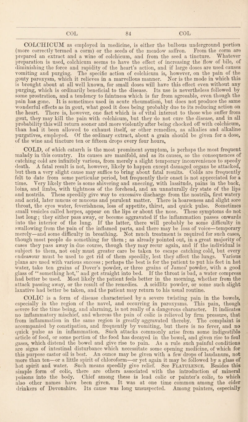 COLCHICUM as employed in medicine, is either the bulbous underground portion (more correctly termed a corm) or the seeds of the meadow saffron. From the corm are prepared an extract and a wine of colchicum, and from the seed a tincture. Whatever preparation is used, colchicum seems to have the effect of increasing the flow of bile, of diminishing the force and rapidity of the heart’s action, and if large doses are used causes vomiting and purging. The specific action of colchicum is, however, on the pain of the gouty paroxysm, which it relieves in a marvellous manner. Nor is the mode in which this is brought about at all well known, for small doses will have this effect even without any purging, which is ordinarily beneficial to the disease. Its use is nevertheless followed by some prostration, and a tendency to faintness which is far from agreeable, even though the pain has gone. It is sometimes used in acute rheumatism, but does not produce the same wonderful effects as in gout, what good it does being probably due to its reducing action on the heart. There is, however, one fact which is of vital interest to those who suffer from gout, they may kill the pain with colchicum, but they do not cure the disease, and in all probability this will return sooner and more violently after being chocked off with colchicum, than had it been allowed to exhaust itself, or other remedies, as alkalies and alkaline purgatives, employed. Of the ordinary extract, about a grain should be given for a dose, of the wine and tincture ten or fifteen drops every four hours, COLD, of which catarrh is the most prominent symptom, is perhaps the most frequent malady in this country. Its causes are manifold, and as its causes, so the consequences of catching cold are infinitely various, from merely a slight temporary inconvenience to speedy death. A fatal result is not, however, likely to happen except damaged organs be attacked, but then a very slight cause may suffice to bring about fatal results. Colds are frequently felt to date from some particular period, but frequently their onset is not appreciated for a time. Very likely there is some shivering and sneezing, with lassitude, pains in the back, loins, and limbs, with tightness of the forehead, and an unnaturally dry state of the lips and nostrils. These speedily give way to excessive discharge from the nostrils, first watery and acrid, later mucus or mucous and purulent matter. There is hoarseness and slight sore throat, the eyes water, feverishness, loss of appetite, thirst, and quick pulse. Sometimes small vesicles called herpes, appear on the lips or about the nose. These symptoms do not last long; they either pass away, or become aggravated if the inflammation passes onwards into the interior of the lung. If the latter, there will probably be some difficulty in swallowing from the pain of the inflamed parts, and there may be loss of voice—temporary merely—and some difficulty in breathing. Not much treatment is required for such cases, though most people do something for them ; as already pointed out, in a great majority of cases they pass away in due course, though they may recur again, and if the individual is subject to them, not only must greater care be taken to escape catching cold, but every endeavour must be used to get rid of them speedil}q lest they affect the lungs. Various plans are used with various success ; perhaps the best is for the patient to put his feet in hot water, take ten grains of Dover’s powder, or three grains of James’ powder, with a good glass of “something hot,” and get straight into bed. If the throat is bad, a water compress had better be used. Most likely the patient feels better in the morning, whether from the attack passing away, or the result of the remedies. A seidlitz powder, or some such slight laxative had better be taken, and the patient may return to his usual routine. COLIC is a form of disease characterised by a severe twisting pain in the bowels, especially in the region of the navel, and occurring in paroxysms. This pain, though severe for the time being, and alarming, is not really of a dangerous character. It indicates no inflammatory mischief, and whereas the pain of colic is relieved by firm pressure, that from inflammation in the same region is greatly aggravated thereby. The complaint is accompanied by constipation, and frequently by vomiting, but there is no fever, and no quick pulse as in inflammation. Such attacks commonly arise from some indigestible article of food, or some portion of the food has decayed in the bowel, and given rise to foul gases, which distend the bowel and give rise to pain. As a rule such painful conditions are signs of intestinal disturbance which necessitate some opening medicine, of which for this purpose castor oil is best. An ounce may be given with a few drops of laudanum, not more than ten—or a little spirit of chloroform—or yet again it may be followed by a glass of hot spirit and water. Such means speedily give relief. See Flatulence. Besides this simple form of colic, there are others associated with the introduction of mineral poisons into the body. Chief among these is lead colic or painter’s colic, to which also other names have been given. It was at one time common among the cider drinkers of Devonshire. Its cause was long unsuspected. Among painters, especially