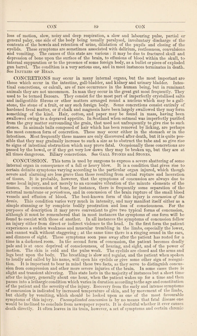 loss of motion, slow, noisy and deep respiration, a slow and labouring pulse, partial or general palsy, one side of the body being usually paralysed, involuntary discharge of the contents of the bowels and retention of urine, dilatation of the pupils and closing of the eyelids. These symptoms are sometimes associated with delirium, restlessness, convulsions, and vomiting. The causes of this state are various : it may be due to fractured skull and depression of bone upon the surface of the brain, to effusions of blood within the skull, to* internal suppuration or to the presence of some foreign body, as a bullet or piece of exploded gun barrel. The condition is a very serious one, and in most instances terminates in death. See Injuries of Head. CONCRETIONS may occur in many internal organs, but the most important are- those which occur in the intestine, gall-bladder, and kidney and urinary bladder. Intes¬ tinal concretions, or calculi, are of rare occurrence in the human being, but in ruminant animals they are not uncommon. Inman they occur in the great gut most frequently. They used to be termed Bezoars. They consist for the most part of imperfectly crystallised salts and indigestible fibrous or other matters arranged round a nucleus which may be a gall¬ stone, the stone of a fruit, or any such foreign body. Some concretions consist entirely of hardened fsecal matter, or if chalk and magnesia have been largely swallowed they may form something of the kind. Hair, cotton, and paper may be found in mass, having been swallowed owing to a depraved appetite. In Scotland when oatmeal was imperfectly purified from the grey matter surrounding the grain, that used not unfrequently to give rise to such stones. In animals balls composed of hair which has been removed by licking, are perhaps, the most common form of concretion. These may occur either in the stomach or in the intestines. Most frequently these masses are only discovered after death, but it is quite pos¬ sible that they may gradually increase to such a size as to obstruct the tube and so give rise to signs of intestinal obstruction which may prove fatal. Occasionally these concretions are passed by the bowel, or if they get very low down they may be broken up, but they are at all times dangerous. Biliary concretions. See Gall Stones and Stones. CONCUSSION. This term is used by surgeons to express a severe shattering of some internal organ in consequence of a fall or heavy blow. It is a condition that gives rise to- certain definite symptoms varying according to the particular organ injured, which though severe and alarming are less grave than those resulting from actual rupture and laceration of tissue. It is probable, however, that the symptoms of concussion are always due to some local injury, and not merely to an excessive vibration of the minute elements of the tissues. In concussion of bone, for instance, there is frequently some separation of the* external membrane or periosteum, and in concussion of the brain rupture of the small blood vessels and effusion of blood. The best-known form of this injury is concussion of the brain. This condition varies very much in intensity, and may manifest itself either as a simple stunning or by complete bodily prostration and loss of consciousness. Bor the purposes of description it may prove convenient to give two typical forms of concussion, although it must be remembered that in most instances the symptoms of one form will be found to coexist with those of another. In all instances the symptoms of concussion follow an injury either from direct or indirect violence to the head. In the first form the patient experiences a sudden weakness and muscular trembling in the limbs, especially the lower, and cannot walk without staggering ; at the same time there is a ringing sound in the ears, and dimness of sight. These symptoms soon pass away after the patient has rested for a time in a darkened room. In the second form of concussion, the patient becomes deadly pale and is at once deprived of consciousness, of hearing, and sight, and of the power of motion. The skin is cold and the pulse weak. The eyelids are closed and the arms and legs bent upon the body. The breathing is slow and regular, and the patient when spoken to loudly and called by his name, will open his eyelids or give some other sign of recogni¬ tion. It is important to bear in mind these two facts, as they serve to distinguish concus¬ sion from compression and other more severe injuries of the brain. In some cases there is slight and transient shivering. This state lasts in the majority of instances but a short time- after the injury, generally about one hour, when the patient wakes up for a time and then passes into a lethargic condition which varies in duration according to the age and constitution of the patient and the severity of the injury. Becoeery from the early and intense symptoms- of concussion is indicated by increased temperature of skin, and by movement of the limbs, but chiefly by vomiting, which should be looked upon as one of the most favourable symptoms of this injury. Uncomplicated concussion is by no means that fatal disease one would be inclined to conclude from newspaper reports. It is doubtful whether it ever causes death directly. It often leaves in its train, however, a set of symptoms and certain chronic-