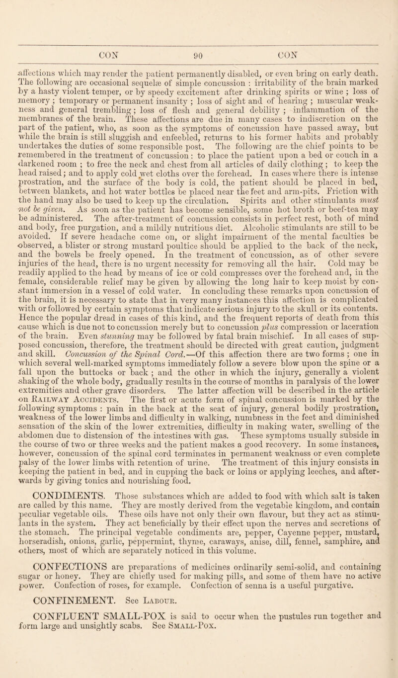 affections which may render the patient permanently disabled, or even bring on early death. The following are occasional sequelae of simple concussion : irritability of the brain marked by a hasty violent temper, or by speedy excitement after drinking spirits or wine ; loss of memory ; temporary or permanent insanity ; loss of sight and of hearing ; muscular weak¬ ness and general trembling; loss of flesh and general debility ; inflammation of the membranes of the brain. These affections are due in many cases to indiscretion on the part of the patient, who, as soon as the symptoms of concussion have passed away, but while the brain is still sluggish and enfeebled, returns to his former habits and probably undertakes the duties of some responsible post. The following are the chief points to be remembered in the treatment of concussion : to place the patient upon a bed or couch in a darkened room ; to free the neck and chest from all articles of daily clothing ; to keep the head raised; and to apply cold wet cloths over the forehead. In cases where there is intense prostration, and the surface of the body is cold, the patient should be placed in bed, between blankets, and hot water bottles be placed near the feet and arm-pits. Friction with the hand may also be used to keep up the circulation. Spirits and other stimulants must not be given. As soon as the patient has become sensible, some hot broth or beef-tea may be administered. The after-treatment of concussion consists in perfect rest, both of mind and body, free purgation, and a mildly nutritious diet. Alcoholic stimulants are still to be avoided. If severe headache come on, or slight impairment of the mental faculties be observed, a blister or strong mustard poultice should be applied to the back of the neck, and the bowels be freely opened. In the treatment of concussion, as of other severe injuries of the head, there is no urgent necessity for removing all the hair. Cold may be readily applied to the head by means of ice or cold compresses over the forehead and, in the female, considerable relief may be given by allowing the long hair to keep moist by con¬ stant immersion in a vessel of cold water. In concluding these remarks upon concussion of the brain, it is necessary to state that in very many instances this affection is complicated with or followed by certain symptoms that indicate serious injury to the skull or its contents. Hence the popular dread in cases of this kind, and the frequent reports of death from this -cause which is due not to concussion merely but to concussion plus compression or laceration of the brain. Even stunning may be followed by fatal brain mischief. In all cases of sup¬ posed concussion, therefore, the treatment should be directed with great caution, judgment •and skill. Concussion of the Spinal Cord.—Of this affection there are two forms ; one in which several well-marked symptoms immediately follow a severe blow upon the spine or a fall upon the buttocks or back ; and the other in which the injury, generally a violent shaking of the whole body, gradually results in the course of months in paralysis of the lower extremities and other grave disorders. The latter affection will be described in the article on .Railway Accidents. The first or acute form of spinal concussion is marked by the following symptoms : pain in the back at the seat of injury, general bodily prostration, weakness of the lower limbs and difficulty in walking, numbness in the feet and diminished sensation of the skin of the lower extremities, difficulty in making water, swelling of the .abdomen due to distension of the intestines with gas. These symptoms usually subside in the course of two or three weeks and the patient makes a good recovery. In some instances, however, concussion of the spinal cord terminates in permanent weakness or even complete palsy of the lower limbs with retention of urine. The treatment of this injury consists in keeping the patient in bed, and in cupping the back or loins or applying leeches, and after¬ wards by giving tonics and nourishing food. CONDIMENTS. Those substances which are added to food with which salt is taken are called by this name. They are mostly derived from the vegetable kingdom, and contain peculiar vegetable oils. These oils have not only their own flavour, but they act as stimu¬ lants in the system. They act beneficially by their effect upon the nerves and secretions of the stomach. The principal vegetable condiments are, pepper, Cayenne pepper, mustard, horseradish, onions, garlic, peppermint, thyme, caraways, anise, dill, fennel, samphire, and others, most of which are separately noticed in this volume. CONFECTIONS are preparations of medicines ordinarily semi-solid, and containing sugar or honey. They are chiefly used for making pills, and some of them have no active power. Confection of roses, for example. Confection of senna is a useful purgative. CONFINEMENT. See Labour. CONFLUENT SMALL-POX is said to occur when the pustules run together and form large and unsightly scabs. See Small-Pox.