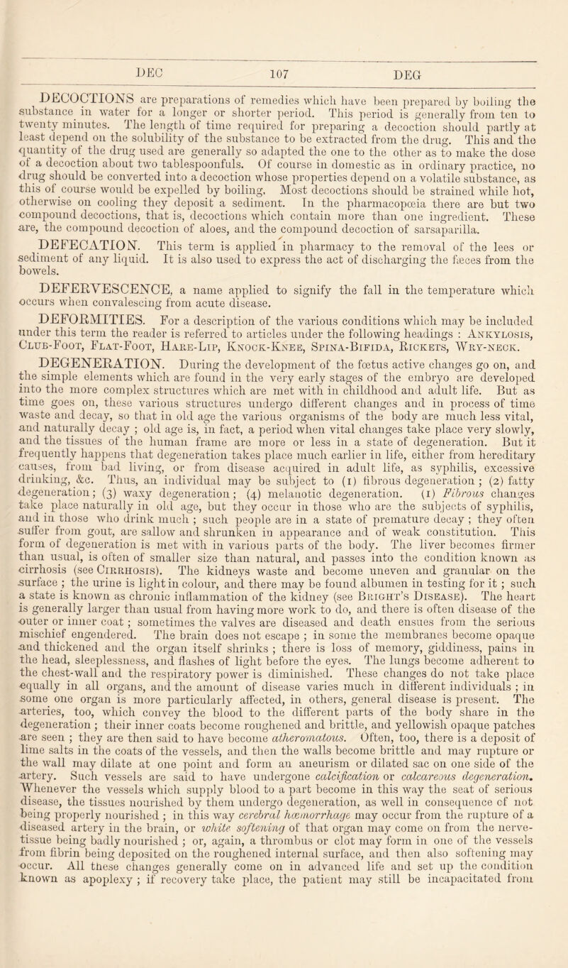 DECOCTIONS are preparations of remedies which have been prepared by boiling the substance. in water for a longer or shorter period. This period is generally from ten to twenty minutes. The length of time required for preparing a decoction should partly at least depend on the solubility of the substance to be extracted from the drug. This and the quantity of the drug used are generally so adapted the one to the other as to make the dose of a decoction about two tablespoonfuls. Of course in domestic as in ordinary practice, no drug should be converted into a decoction whose properties depend on a volatile substance, as this of course would be expelled by boiling. Most decoctions should be strained while hot, otherwise on cooling they deposit a sediment. In the pharmacopoeia there are but two compound decoctions, that is, decoctions which contain more than one ingredient. These are, the compound decoction of aloes, and the compound decoction of sarsaparilla. DEFECATION. This term is applied in pharmacy to the removal of the lees or sediment of any liquid. It is also used to express the act of discharging the feces from the bowels. DEFERVESCENCE, a name applied to signify the fall in the temperature which occurs when convalescing from acute disease. DEFORMITIES. For a description of the various conditions which may be included under this term the reader is referred to articles under the following headings : Ankylosis, Club-Foot, Flat-Foot, Hake-Lip, Knock-Knee, Spina-Bifida, Rickets, Wry-neok. DEGENERATION. During the development of the foetus active changes go on, and the simple elements which are found in the very early stages of the embryo are developed into the more complex structures which are met with in childhood and adult life. But as time goes on, these various structures undergo different changes and in process of time waste and decay, so that in old age the various organisms of the body are much less vital, and naturally decay ; old age is, in fact, a period when vital changes take place very slowly, and the tissues of the human frame are more or less in a state of degeneration. But it frequently happens that degeneration takes place much earlier in life, either from hereditary causes, from bad living, or from disease acquired in adult life, as syphilis, excessive drinking, &c. Thus, an individual may be subject to (i) fibrous degeneration ; (2) fatty degeneration; (3) waxy degeneration; (4) melanotic degeneration. (1) Fibrous changes take place naturally in old age, but they occur in those who are the subjects of syphilis, and in those who drink much ; such people are in a state of premature decay ; they often .suffer from gout, are sallow and shrunken in appearance and of weak constitution. This form of degeneration is met with in various parts of the body. The liver becomes firmer than usual, is often of smaller size than natural, and passes into the condition known as cirrhosis (see Cirrhosis). The kidneys waste and become uneven and granular on the .surface ; the urine is light in colour, and. there may be found albumen in testing for it ; such a state is known as chronic inflammation of the kidney (see Bright’s Disease). The heart is generally larger than usual from having more work to do, and there is often disease of the •outer or inner coat ; sometimes the valves are diseased and death ensues from the serious mischief engendered. The brain does not escape ; in some the membranes become opaque and thickened and the organ itself shrinks ; there is loss of memory, giddiness, pains in the head, sleeplessness, and flashes of light before the eyes. The lungs become adherent to the chest-wall and the respiratory power is diminished. These changes do not take place equally in all organs, and the amount of disease varies much in different individuals ; in some one organ is more particularly affected, in others, general disease is present. The -arteries, too, which convey the blood to the different parts of the body share in the degeneration ; their inner coats become roughened and brittle, and yellowish opaque patches •are seen ; they are then said to have become atheromatous. Often, too, there is a deposit of lime salts in the coats of the vessels, and then the walls become brittle and may rupture or the wall may dilate at one point and form an aneurism or dilated sac on one side of the •artery. Such vessels are said to have undergone calcification or calcareous degeneration. Whenever the vessels which supply blood to a part become in this way the seat of serious disease, the tissues nourished by them undergo degeneration, as well in consequence cf not being properly nourished ; in this way cerebral haemorrhage may occur from the rupture of a diseased artery in the brain, or white softening of that organ may come on from the nerve- tissue being badly nourished ; or, again, a thrombus or clot may form in one of the vessels from fibrin being deposited on the roughened internal surface, and then also softening may occur. All these changes generally come on in advanced life and set up the condition known as apoplexy ; if recovery take place, the patient may still be incapacitated from