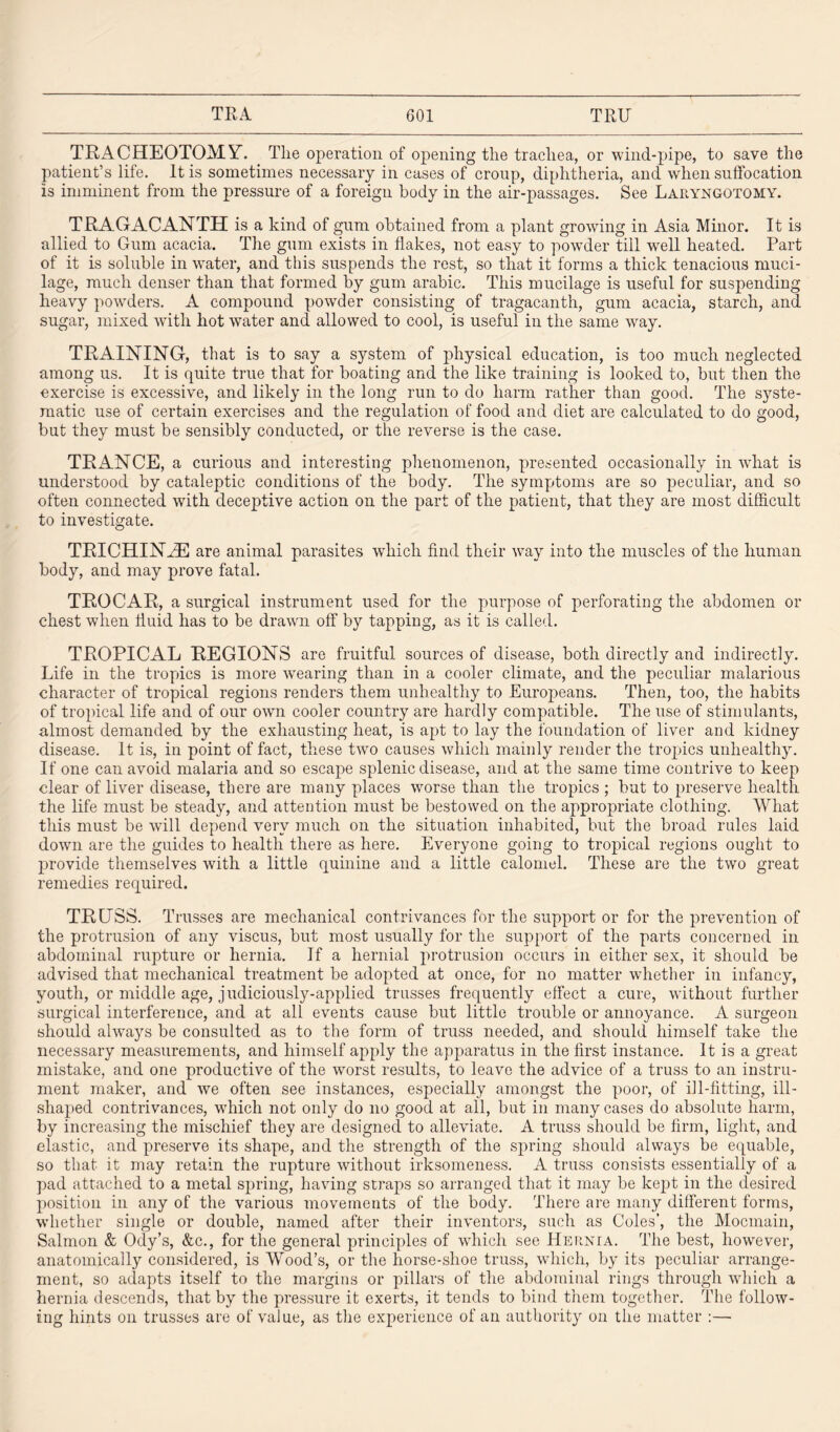 TRACHEOTOMY. The operation of opening the trachea, or wind-pipe, to save the patient’s life. It is sometimes necessary in cases of croup, diphtheria, and when suffocation is imminent from the pressure of a foreign body in the air-passages. See Laryngotomy. TRAGACANTH is a kind of gum obtained from a plant growing in Asia Minor. It is allied to Gum acacia. The gum exists in flakes, not easy to powder till well heated. Part of it is soluble in water, and this suspends the rest, so that it forms a thick tenacious muci¬ lage, much denser than that formed by gum arabic. This mucilage is useful for suspending heavy powders. A compound powder consisting of tragacanth, gum acacia, starch, and sugar, mixed with hot water and allowed to cool, is useful in the same way. TRAINING, that is to say a system of physical education, is too much neglected among us. It is quite true that for boating and the like training is looked to, but then the exercise is excessive, and likely in the long run to do harm rather than good. The syste¬ matic use of certain exercises and the regulation of food and diet are calculated to do good, but they must be sensibly conducted, or the reverse is the case. TRANCE, a curious and interesting phenomenon, presented occasionally in what is understood by cataleptic conditions of the body. The symptoms are so peculiar, and so often connected with deceptive action on the part of the patient, that they are most difficult to investigate. TRICHINAE are animal parasites which find their way into the muscles of the human body, and may prove fatal. TROCAR, a surgical instrument used for the purpose of perforating the abdomen or chest when fluid has to be drawn off by tapping, as it is called. TROPICAL REGIONS are fruitful sources of disease, both directly and indirectly. Life in the tropics is more wearing than in a cooler climate, and the peculiar malarious character of tropical regions renders them unhealthy to Europeans. Then, too, the habits of tropical life and of our own cooler country are hardly compatible. The use of stimulants, almost demanded by the exhausting heat, is apt to lay the foundation of liver and kidney disease. It is, in point of fact, these two causes which mainly render the tropics unhealthy. If one can avoid malaria and so escape splenic disease, and at the same time contrive to keep clear of liver disease, there are many places worse than the tropics ; but to preserve health the life must be steady, and attention must be bestowed on the appropriate clothing. What this must be will depend very much on the situation inhabited, but the broad rules laid down are the guides to health there as here. Everyone going to tropical regions ought to provide themselves with a little quinine and a little calomel. These are the two great remedies required. TRUSS. Trusses are mechanical contrivances for the support or for the prevention of the protrusion of any viscus, but most usually for the support of the parts concerned in abdominal rupture or hernia. If a hernial protrusion occurs in either sex, it should be advised that mechanical treatment be adopted at once, for no matter whether in infancy, youth, or middle age, judiciously-applied trusses frequently effect a cure, without further surgical interference, and at all events cause but little trouble or annoyance. A surgeon should always be consulted as to the form of truss needed, and should himself take the necessary measurements, and himself apply the apparatus in the first instance. It is a great mistake, and one productive of the worst results, to leave the advice of a truss to an instru¬ ment maker, and we often see instances, especially amongst the poor, of ill-fitting, ill¬ shaped contrivances, which not only do no good at all, but in many cases do absolute harm, by increasing the mischief they are designed to alleviate. A truss should be firm, light, and elastic, and preserve its shape, and the strength of the spring should always be equable, so that it may retain the rupture without irksomeness. A truss consists essentially of a pad attached to a metal spring, having straps so arranged that it may be kept in the desired position in any of the various movements of the body. There are many different forms, whether single or double, named after their inventors, such as Coles’, the Mocmain, Salmon & Ody’s, &c., for the general principles of which see Hernia. The best, however, anatomically considered, is Wood’s, or the horse-shoe truss, which, by its peculiar arrange¬ ment, so adapts itself to the margins or pillars of the abdominal rings through which a hernia descends, that by the pressure it exerts, it tends to bind them together. The follow¬ ing hints on trusses are of value, as the experience of an authority on the matter :—