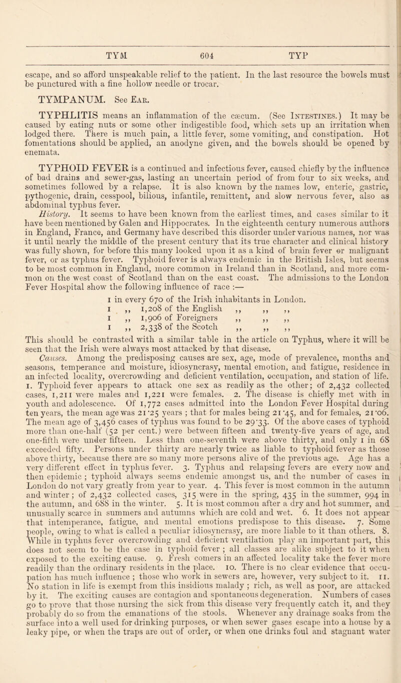 escape, and so afford unspeakable relief to the patient. In the last resource the bowels must be punctured with a fine hollow needle or trocar. TYMPANUM. See Ear. TYPHLITIS means an inflammation of the caecum. (See Intestines.) It may be caused by eating nuts or some other indigestible food, which sets up an irritation when lodged there. There is much pain, a little fever, some vomiting, and constipation. Hot fomentations should be applied, an anodyne given, and the bowels should be opened by enemata. TYPHOID FEYEE is a continued and infectious fever, caused chiefly by the influence of bad drains and sewer-gas, lasting an uncertain period of from four to six weeks, and sometimes followed by a relapse. It is also known by the names low, enteric, gastric, pythogenic, drain, cesspool, bilious, infantile, remittent, and slow nervous fever, also as abdominal typhus fever. History. It seems to have been known from the earliest times, and cases similar to it have been mentioned by Galen and Hippocrates. In the eighteenth century numerous authors in England, France, and Germany have described this disorder under various names, nor was it until nearly the middle of the present century that its true character and clinical history was fully shown, for before this many looked upon it as a kind of brain fever or malignant fever, or as typhus fever. Typhoid fever is always endemic in the British Isles, but seems to be most common in England, more common in Ireland than in Scotland, and more com¬ mon on the west coast of Scotland than on the east coast. The admissions to the London Fever Hospital show the following influence of race :— i in every 670 of the Irish inhabitants in London. 1 ,, 1,208 of the English ,, ,, ,, 1 ,, 1,906 of Foreigners ,, ,, ,, 1 ,, 2,338 of the Scotch ,, ,, ,, This should be contrasted with a similar table in the article on Typhus, where it will be seen that the Irish were always most attacked by that disease. Causes. Among the predisposing causes are sex, age, mode of prevalence, months and seasons, temperance and moisture, idiosyncrasy, mental emotion, and fatigue, residence in an infected locality, overcrowding and deficient ventilation, occupation, and station of life. 1. Typhoid fever appears to attack one sex as readily as the other; of 2,432 collected cases, 1,211 were males and 1,221 were females. 2. The disease is chiefly met with in youth and adolescence. Of 1,772 cases admitted into the London Fever Hospital during ten years, the mean age was 21 *25 years ; that for males being 21 '45, and for females, 21 ’o6. The mean age of 3,456 cases of typhus was found to be 29'33. Of the above cases of typhoid more than one-lialf (52 per cent.) were between fifteen and twenty-five years of age, and one-fifth were under fifteen. Less than one-seventh were above thirty, and only 1 in 68 exceeded fifty. Persons under thirty are nearly twice as liable to typhoid fever as those above thirty, because there are so many more persons alive of the previous age. Age has a very different effect in typhus fever. 3. Typhus and relapsing fevers are every now and then epidemic ; typhoid always seems endemic amongst us, and the number of cases in London do not vary greatly from year to year. 4. This fever is most common in the autumn and winter; of 2,432 collected cases, 315 were in the spring, 435 in the summer, 994 in the autumn, and 688 in the winter. 5. It is most common after a dry and hot summer, and unusually scarce in summers and autumns which are cold and wet. 6. It does not appear that intemperance, fatigue, and mental emotions predispose to this disease. 7. Some people, owing to what is called a peculiar idiosyncrasy, are more liable to it than others. 8. While in typhus fever overcrowding and deficient ventilation play an important part, this does not seem to be the case in typhoid fever ; all classes are alike subject to it when exposed to the exciting cause. 9. Fresh comers in an affected locality take the fever more readily than the ordinary residents in the place. 10. There is 110 clear evidence that occu¬ pation has much influence ; those who work in sewers are, however, very subject to it. n. No station in life is exempt from this insidious malady ; rich, as well as poor, are attacked by it. The exciting causes are contagion and spontaneous degeneration. Numbers of cases go to prove that those nursing the sick from this disease very frequently catch it, and they probabl}7 do so from the emanations of the stools. Whenever any drainage soaks from the surface into a well used for drinking purposes, or when sewer gases escape into a house by a leaky pipe, or when the traps are out of order, or when one drinks foul and stagnant water