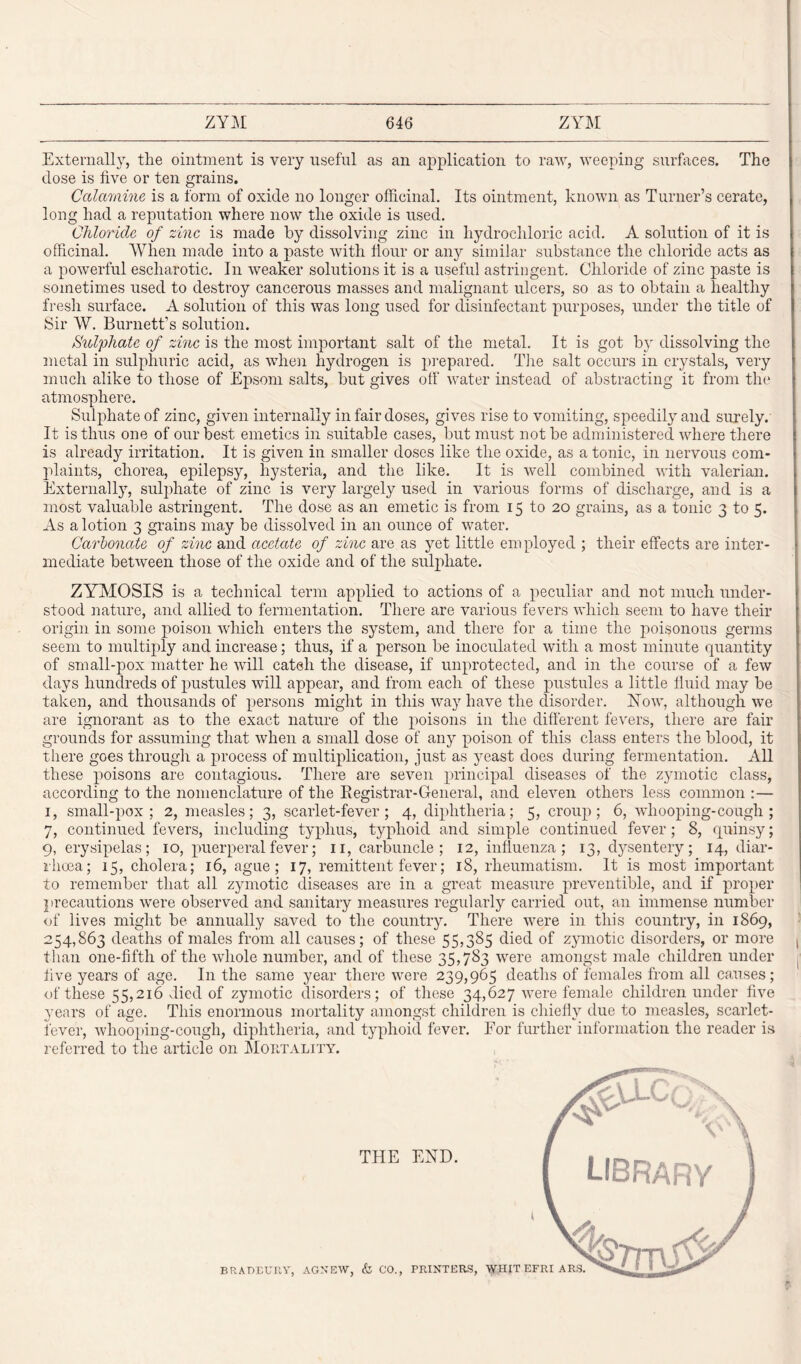 Externally, the ointment is very useful as an application to raw, weeping surfaces. The dose is five or ten grains. Calamine is a form of oxide no longer officinal. Its ointment, known as Turner’s cerate, long had a reputation where now the oxide is used. Chloride of zinc is made by dissolving zinc in hydrochloric acid. A solution of it is officinal. When made into a paste with Hour or any similar substance the chloride acts as a powerful escharotic. In weaker solutions it is a useful astringent. Chloride of zinc paste is sometimes used to destroy cancerous masses and malignant ulcers, so as to obtain a healthy fresh surface. A solution of this was long used for disinfectant purposes, under the title of Sir W. Burnett’s solution. Sulphate of zinc is the most important salt of the metal. It is got by dissolving the metal in sulphuric acid, as when hydrogen is prepared. The salt occurs in crystals, very much alike to those of Epsom salts, but gives off water instead of abstracting it from the atmosphere. Sulphate of zinc, given internally in fair doses, gives rise to vomiting, speedily and surely. It is thus one of our best emetics in suitable cases, but must not be administered where there is already irritation. It is given in smaller doses like the oxide, as a tonic, in nervous com¬ plaints, chorea, epilepsy, hysteria, and the like. It is well combined with valerian. Externally, sulphate of zinc is very largely used in various forms of discharge, and is a most valuable astringent. The dose as an emetic is from 15 to 20 grains, as a tonic 3 to 5. As a lotion 3 grains may be dissolved in an ounce of water. Carbonate of zinc and acetate of zinc are as yet little employed ; their effects are inter¬ mediate between those of the oxide and of the sulphate. ZYMOSIS is a technical term applied to actions of a peculiar and not much under¬ stood nature, and allied to fermentation. There are various fevers which seem to have their origin in some poison which enters the system, and there for a time the poisonous germs seem to multiply and increase; thus, if a person be inoculated with a most minute quantity of small-pox matter he will cateh the disease, if unprotected, and in the course of a few days hundreds of pustules will appear, and from each of these pustules a little fluid may be taken, and thousands of persons might in this way have the disorder. How, although we are ignorant as to the exact nature of the poisons in the different fevers, there are fair grounds for assuming that when a small dose of any poison of this class enters the blood, it there goes through a process of multiplication, just as yeast does during fermentation. All these poisons are contagious. There are seven principal diseases of the zymotic class, according to the nomenclature of the Registrar-General, and eleven others less common :— 1, small-pox; 2, measles; 3, scarlet-fever; 4, diphtheria; 5, croup; 6, whooping-cough; 7, continued fevers, including typhus, typhoid and simple continued fever; 8, quinsy; 9, erysipelas; 10, puerperal fever; 11, carbuncle; 12, influenza; 13, dysentery; 14, diar¬ rhoea; 15, cholera; 16, ague; 17, remittent fever; 18, rheumatism. It is most important to remember that all zymotic diseases are in a great measure preventible, and if proper precautions were observed and sanitary measures regularly carried out, an immense number of lives might be annually saved to the country. There were in this country, in 1869, 254,863 deaths of males from all causes; of these 55,385 died of zymotic disorders, or more t than one-fifth of the whole number, and of these 35,783 were amongst male children under five years of age. In the same year there were 239,965 deaths of females from all causes; of these 55,216 died of zymotic disorders; of these 34,627 were female children under five years of age. This enormous mortality amongst children is chiefly due to measles, scarlet- fever, whooping-cough, diphtheria, and typhoid fever. For further information the reader is referred to the article on Mortality.