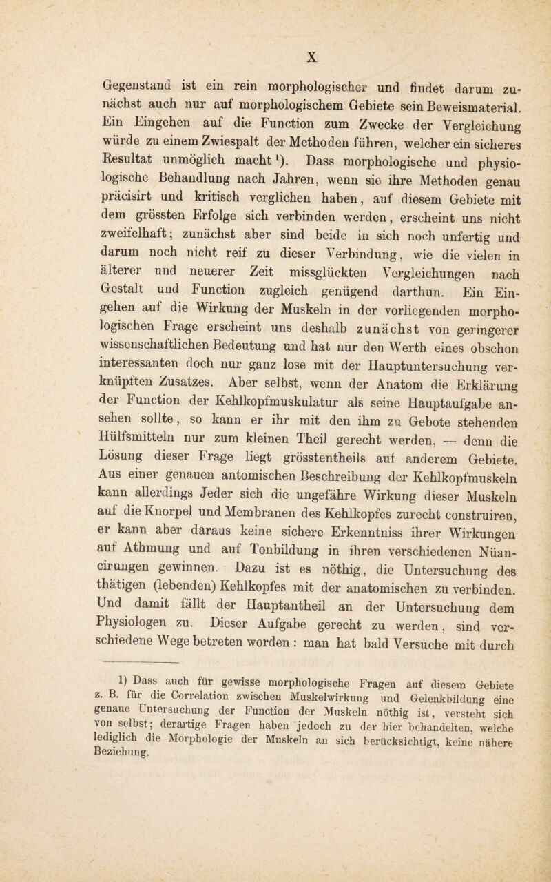 Gegenstand ist ein rein morphologischer und findet darum zu¬ nächst auch nur auf morphologischem Gebiete sein Beweismaterial. Ein Eingehen auf die Function zum Zwecke der Vergleichung würde zu einem Zwiespalt der Methoden führen, welcher ein sicheres Resultat unmöglich macht'). Dass morphologische und physio¬ logische Behandlung nach Jahren, wenn sie ihre Methoden genau präcisirt und kritisch verglichen haben, auf diesem Gebiete mit dem grössten Erfolge sich verbinden werden, erscheint uns nicht zweifelhalt ; zunächst aber sind beide in sich noch unfertig und darum noch nicht reif zu dieser Verbindung, wie die vielen in älterer und neuerer Zeit missglückten Vergleichungen nach Gestalt und Function zugleich genügend darthun. Ein Ein¬ gehen auf die Wirkung der Muskeln in der vorliegenden morpho¬ logischen Frage erscheint uns deshalb zunächst von geringerer wissenschaftlichen Bedeutung und hat nur den Werth eines obschon interessanten doch nur ganz lose mit der Hauptuntersuchung ver¬ knüpften Zusatzes. Aber selbst, wenn der Anatom die Erklärung der Function der Kehlkopfmuskulatur als seine Hauptaufgabe an- sehen sollte, so kann er ihr mit den ihm zu Gebote stehenden Hülfsmitteln nur zum kleinen TheiJ gerecht werden, — denn die Lösung dieser Frage liegt grösstentheils auf anderem Gebiete. Aus einer genauen antomischen Beschreibung der Kehlkopfmuskeln kann allerdings Jeder sich die ungefähre Wirkung dieser Muskeln auf die Knorpel und Membranen des Kehlkopfes zurecht construiren, er kann aber daraus keine sichere Erkenntniss ihrer Wirkungen auf Athmung und auf Tonbildung in ihren verschiedenen Nüan- cirungen gewinnen. Dazu ist es nöthig, die Untersuchung des thätigen (lebenden) Kehlkopfes mit der anatomischen zu verbinden. Lnd damit fällt der Hauptantheil an der Untersuchung dem Physiologen zu. Dieser Aufgabe gerecht zu werden, sind ver¬ schiedene Wege betreten worden: man hat bald Versuche mit durch 1) Dass auch für gewisse morphologische Fragen auf diesem Gebiete z. B. für die Correlation zwischen Muskelwirkung und Gelenkbildung eine genaue Untersuchung der Function der Muskeln nöthig ist, versteht sich von selbst ; derartige Fragen haben jedoch zu der hier behandelten, welche lediglich die Morphologie der Muskeln an sich berücksichtigt, keine nähere Beziehung.