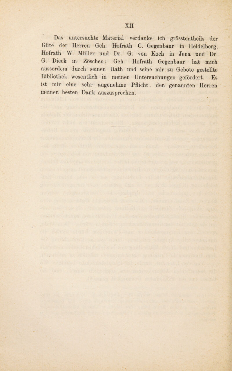 Das untersuchte Material verdanke ich grösstentheils der Güte der Herren Geh. Hofrath C. Gegenbaur in Heidelberg, Hofrath W. Müller und Dr. G. von Koch in Jena und Dr. G. Dieck in Zöschen; Geh. Hofrath Gegenbaur hat mich ausserdem durch seinen Rath und seine mir zu Gebote gestellte Bibliothek wesentlich in meinen Untersuchungen gefördert. Es ist mir eine sehr angenehme Pflicht, den genannten Herren meinen besten Dank auszusprechen.