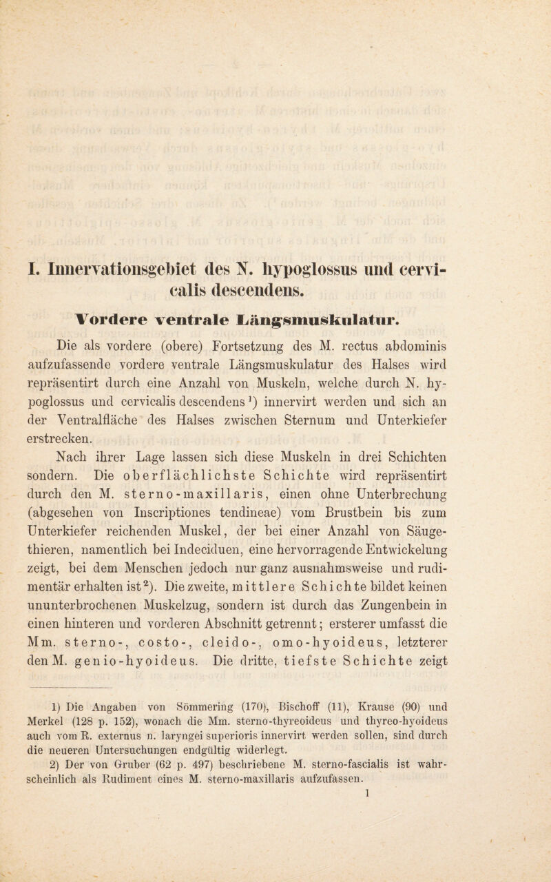 calis descendens. Vordere ventrale Ijängsmusknlatur. Die als vordere (obere) Fortsetzung des M. rectus abdominis aufzufassende vordere ventrale Längsmuskulatur des Halses wird repräsentirt durch eine Anzahl von Muskeln, welche durch N. hy- poglossus und cervicalis descendens]) innervirt werden und sich an der Ventralfläche des Halses zwischen Sternum und Unterkiefer erstrecken. Nach ihrer Lage lassen sich diese Muskeln in drei Schichten sondern. Die oberflächlichste Schichte wird repräsentirt durch den M. sterno-maxillaris, einen ohne Unterbrechung (abgesehen von Inscriptiones tendineae) vom Brustbein bis zum Unterkiefer reichenden Muskel, der bei einer Anzahl von Säuge- thieren, namentlich bei Indeciduen, eine hervorragende Entwickelung zeigt, bei dem Menschen jedoch nur ganz ausnahmsweise und rudi¬ mentär erhalten ist1 2). Die zweite, mittler e Schichte bildet keinen ununterbrochenen Muskelzug, sondern ist durch das Zungenbein in einen hinteren und vorderen Abschnitt getrennt; ersterer umfasst die Mm. sterno-, costo-, cleido-, omo-hyoideus, letzterer den M. genio-hyoideus. Die dritte, tiefste Schichte zeigt 1) Die Angaben von Sömmering (170), Bischof! (11), Krause (90) und Merkel (128 p. 152), wonach die Mm. sterno-thyreoideus und thyreo-hyoideus auch vom K. externus n. laryngei superioris innervirt werden sollen, sind durch die neueren Untersuchungen endgültig widerlegt. 2) Der von Gruber (62 p. 497) beschriebene M. sterno-fascialis ist wahr¬ scheinlich als Rudiment eines M. sterno-maxillaris aufzufassen. 1