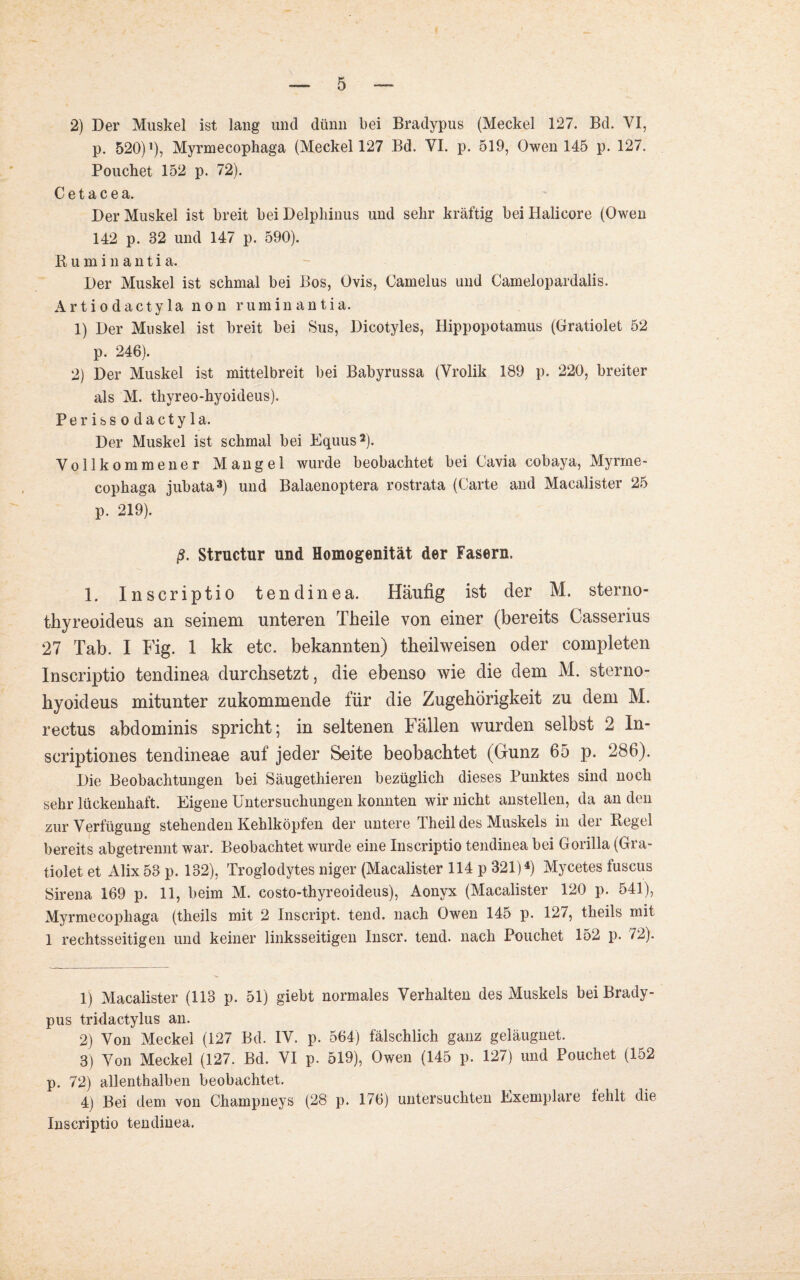 2) Der Muskel ist lang und dünn bei Bradypus (Meckel 127. Bd. VI, p. 520) p, Myrmecophaga (Meckel 127 Bd. VI. p. 519, Owen 145 p. 127. Pouchet 152 p. 72). C e t a c e a. Der Muskel ist breit bei Delphinus und sehr kräftig bei Halicore (Owen 142 p. 32 und 147 p. 590). ßuminantia. Der Muskel ist schmal bei Bos, Ovis, Camelus und Camelopardalis. Artio dacty 1 a non ruminantia. 1) Der Muskel ist breit bei Sus, Dicotyles, Hippopotamus (Gratiolet 52 p. 246). 2) Der Muskel ist mittelbreit bei Babyrussa (Vrolik 189 p. 220, breiter als M. thyreo-hyoideus). Perissodaetyla. Der Muskel ist schmal bei Equus1 2). Vollkommener Mangel wurde beobachtet bei Cavia cobaya, Myrme¬ cophaga jubata3) und Balaenoptera rostrata (Carte and Macalister 25 p. 219). ß. Structur und Homogenität der Fasern. 1. Inscriptio tendinea. Häufig ist der M. sterno- thyreoideus an seinem unteren Theile von einer (bereits Casserius 27 Tab. I Fig. 1 kk etc. bekannten) theilweisen oder completen Inscriptio tendinea durchsetzt, die ebenso wie die dem M. sterno- hyoideus mitunter zukommende für die Zugehörigkeit zu dem M. rectus abdominis spricht; in seltenen Fallen wurden selbst 2 In- scriptiones tendineae auf jeder Seite beobachtet (Gunz 65 p. 286). Die Beobachtungen bei Säugethieren bezüglich dieses Punktes sind noch sehr lückenhaft. Eigene Untersuchungen konnten wir nicht anstellen, da an den zur Verfügung stehenden Kehlköpfen der untere Iheil des Muskels in der Kegel bereits abgetrennt war. Beobachtet wurde eine Inscriptio tendinea bei Gorilla (Gra¬ tiolet et Alix 53 p. 132), Troglodytes niger (Macalister 114 p 321)4) Mycetes luscus Sirena 169 p. 11, beim M. costo-thyreoideus), Aonyx (Macalister 120 p. 541), Myrmecophaga (theils mit 2 Inscript, tend. nach Owen 145 p. 127, theils mit 1 rechtsseitigen und keiner linksseitigen Inscr. tend. nach Pouchet 152 p. 72). 1) Macalister (113 p. 51) giebt normales Verhalten des Muskels bei Brady¬ pus tridactylus an. 2) Von Meckel (127 Bd. IV. p. 564) fälschlich ganz geläugnet. 3) Von Meckel (127. Bd. VI p. 519), Owen (145 p. 127) und Pouchet (152 p. 72) allenthalben beobachtet. 4) Bei dem von Champneys (28 p. 176) untersuchten Exemplaie fehlt die Inscriptio tendinea.