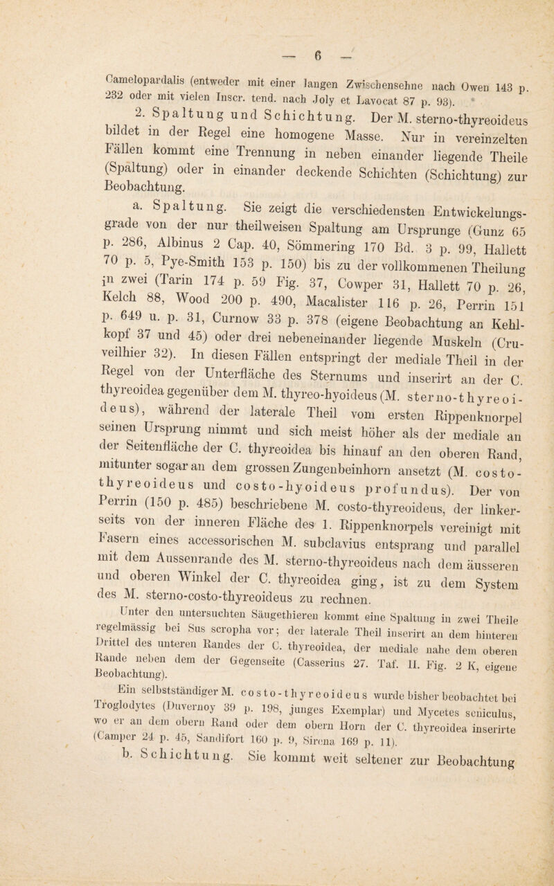 Camelopardahs (entweder mit einer langen Zwischensehne nach Owen 143 p 232 oder mit vielen Inscr. tend. nach .Joly et Lavocat 87 p. 93). 2. Spaltung und Schichtung. Der M. sterno-thyreoideus bildet in der Regel eine homogene Masse. Nur in vereinzelten Fallen kommt eine Trennung in neben einander liegende Theile (Spaltung) oder in einander deckende Schichten (Schichtung! zur Beobachtung. a. Spaltung. Sie zeigt die verschiedensten Entwickelungs¬ grade von der nur theihveisen Spaltung am Ursprünge (Gunz 65 p. 286, Albmus 2 Cap. 40, Sömmering 170 Bd. 3 p. 99, Iiallett 70 p. 5, Pye-Smith 153 p. 150) bis zu der vollkommenen Theilung Jn zwei Oarin *74 p. 59 Fig. 37, Cowper 31, Hallett 70 p 26 Kelch 88, Wood 200 p. 490, Macalister 116 p. 26, Perrin 151 p. 649 u. p. 31, Curnow 33 p. 378 (eigene Beobachtung an Kehl- kopl 37 und 45) oder drei nebeneinander liegende Muskeln (Cru- veilhier 32). In diesen Fällen entspringt der mediale Theil in der Regel von der Unterfläche des Sternums und inserirt an der C. thyreoideagegenüber dem M. thyreo-hyoideus(M. sterno-thyreoi¬ deus), während der laterale Theil vom ersten Rippenknorpel seinen Ursprung nimmt und sich meist höher als der mediale an der Seitenfläche der C. thyreoidea bis hinauf an den oberen Rand, mitunter sogar an dem grossen Zungenbeinhorn ansetzt (M. costo- thyreoideus und costo-hyoideus profundus). Der von Perrin (150 p. 485) beschriebene M. costo-thyreoideus, der linker¬ seits von der inneren Fläche des 1. Rippenknorpels vereinigt mit lasern eines accessorischen M. subclavius entsprang und parallel mit dem Aussenrande des M. sterno-thyreoideus nach dem äusseren und oberen Winkel der C. thyreoidea ging, ist zu dem System des M. sterno-costo-thyreoideus zu rechnen. I nter den untersuchten Säugethieren kommt eine Spaltung in zwei Theile regelmässig bei Sus scropha vor; der laterale Theil inserirt an dem hinteren drittel des unteren Randes der 0. thyreoidea, der mediale nahe dem oberen Rande neben dem der Gegenseite (Casserius 27. Taf. II. Fig. 2 K eigene Beobachtung). ’ ® Ein selbstständiger M. costo-thyreoideus wurde bisher beobachtet bei roglodytes (Duvernoy 39 p. 198, junges Exemplar) und Mycetes seniculus wo er an dem übern Rand oder dem obern Horn der C. thyreoidea inserirte (Camper 24 p. 45, Sandifort 160 p. 9, Sirena 169 p. 11). b. Schichtung. Sie kommt weit seltener zur Beobachtung