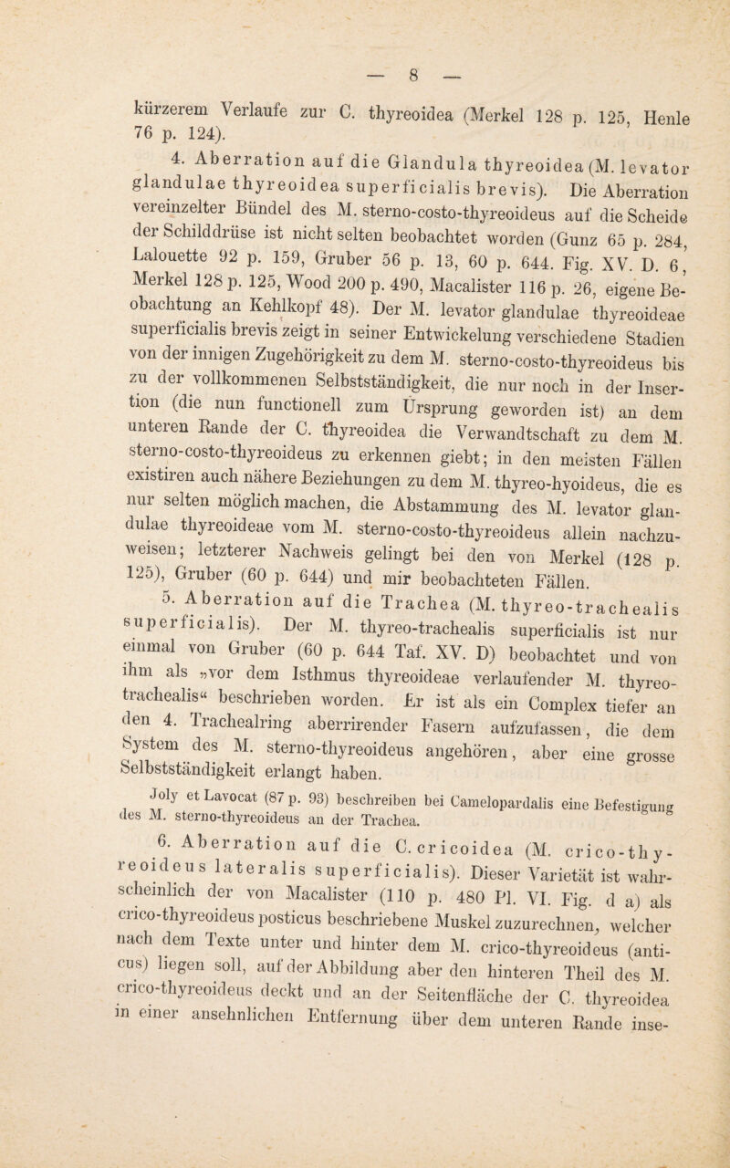 kürzerem Verlaufe zur 0. thyreoidea (Merkel 128 p 125 Heule 76 p. 124). 4. Aberration auf die Glandula thyreoidea (M. levator glandulae thyreoidea superficialis brevis). Die Aberration vereinzelter Bündel des M. sterno-costo-thyreoideus auf die Scheide dei Schilddrüse ist nicht selten beobachtet worden (Gunz 65 p. 284, Lalouette 92 p. 159, Gruber 56 p. 13, 60 p. 644. Fig. XV. D. 6, Merkel 128 p. 125, Wood 200 p. 490, Macalister 116 p. 26 eigene Be¬ obachtung an Kehlkopf 48). Der M. levator glandulae thyreoideae superficialis brevis zeigt in seiner Entwickelung verschiedene Stadien von der innigen Zugehörigkeit zu dem M. sterno-costo-thyreoideus bis zu der vollkommenen Selbstständigkeit, die nur noch in der Inser¬ tion (die nun iunctionell zum Ursprung geworden ist) an dem unteren Rande der C. thyreoidea die Verwandtschaft zu dem M. sterno-costo-thyreoideus zu erkennen giebt; in den meisten Fällen existiren auch nähere Beziehungen zu dem M. thyreo-liyoideus, die es nur selten möglich machen, die Abstammung des M. levator glan¬ dulae thyreoideae vom M. sterno-costo-thyreoideus allein nachzu¬ weisen; letzterer Nachweis gelingt bei den von Merkel (128 p. 125), Gruber (60 p. 644) und mir beobachteten Fällen. Aberration auf die Trachea (M. thyreo-trachealis superficialis). Der M. thyreo-trachealis superficialis ist nur einmal von Gruber (60 p. 644 Taf. XV. D) beobachtet und von ihm als „vor dem Isthmus thyreoideae verlaufender M. thyreo- trachealis“ beschrieben worden. Er ist als ein Complex tiefer an den 4. Trachealring aberrirender Fasern aufzufassen, die dem System des M. sterno-thyreoideus angehören, aber eine grosse Selbstständigkeit erlangt haben. Joly et Lavoeat (87 p. 93) beschreiben bei Camelopardalis eine Befestigung des M. sterno-thyreoideus an der Trachea. 6. Aberration auf die C. cricoidea (M. crico-thy- reoideus lateralis superficialis). Dieser Varietät ist wahr¬ scheinlich der von Macalister (110 p. 480 PI. VI. Fig. d a) als cnco-thyreoideus posticus beschriebene Muskel zuzurechnen, welcher nach dem Texte unter und hinter dem M. crico-thyreoideus (anti- cus) liegen soll, auf der Abbildung aberden hinteren Theil des M. cnco-thyreoideus deckt und an der Seitenfläche der C. thyreoidea m einer ansehnlichen Entfernung über dem unteren Rande inse-