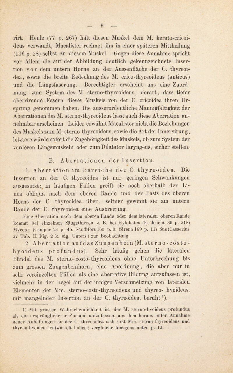 rirt. Henle (77 p. 267) hält diesen Muskel dem M. kerato-cricoi- deus verwandt, Macalister rechnet ihn in einer späteren Mittheilung (116 p. 28) selbst zu diesem Muskel. Gegen diese Annahme spricht vor Allem die auf der Abbildung deutlich gekennzeichnete Inser¬ tion vor dem untern Horne an der Aussenfläche der C. thyreoi- dea, sowie die breite Bedeckung des M. crico-thyreoideus (anticus) und die Längsfaserung. Berechtigter erscheint uns eine Zuord¬ nung zum System des M. sterno-thyreoideus, derart, dass tiefer aberrirende Fasern dieses Muskels von der C. cricoidea ihren Ur¬ sprung genommen haben. Die ausserordentliche Mannigfaltigkeit der Aberrationen des M. sterno-thyreoideus lässt auch diese Aberration an¬ nehmbar erscheinen. Leider erwähnt Macalister nicht die Beziehungen des Muskels zum M. sterno-thyreoideus, sowie die Art der Innervirung; letztere würde sofort die Zugehörigkeit des Muskels, ob zum System der vorderen Längsmuskeln oder zum Dilatator laryngeus, sicher stellen. B. Aberrationen der Insertion. 1. Aberration im Bereiche der C. thyreoidea. .Die Insertion an der C. thyreoidea ist nur geringen Schwankungen ausgesetzt; in häutigen Fällen greift sie noch oberhalb der Li¬ nea obliqua nach dem oberen Rande und der Basis des oberen Horns der C. thyreoidea über, seltner gewinnt sie am untern Rande der C. thyreoidea eine Ausbreitung. Eine Aberration nach dem oberen Rande oder dem lateralen oberen Rande kommt bei einzelnen Säugethieren z. R. bei Hylobates (Eschricht 89 p. 218) Mycetes (Camper 24 p. 45, Sandifort 160 p. 9. Sirena 169 p. 11) Sus (Casserius 27 Tab. II Fig. 2 k. eig. Unters.) zur Beobachtung. 2. Aberration auf dasZungenbein (M. sterno-costo- hyoideus profundus). Sehr häutig gehen die lateralen Bündel des M. sterno-costo-thyreoideus ohne Unterbrechung bis zum grossen Zungenbeinhorn, eine Anordnung, die aber nur in sehr vereinzelten Fällen als eine aberrative Bildung aufzufassen ist, vielmehr in der Regel auf der innigen Verschmelzung von lateralen Elementen der Mm. sterno-costo-thyreoideus und thyreo- hyoideus, mit mangelnder Insertion an der C. thyreoidea, beruht!). 1) Mit grosser Wahrscheinlichkeit ist der M. sterno-hyoideus profundus als ein ursprünglicherer Zustand aufzufassen, aus dem heraus unter Annahme neuer Anheftungen an der C. thyreoidea sich erst Mm. sterno-thyreoideus und thyreo-hyoideus entwickelt haben; vergleiche übrigens unten p. 12.