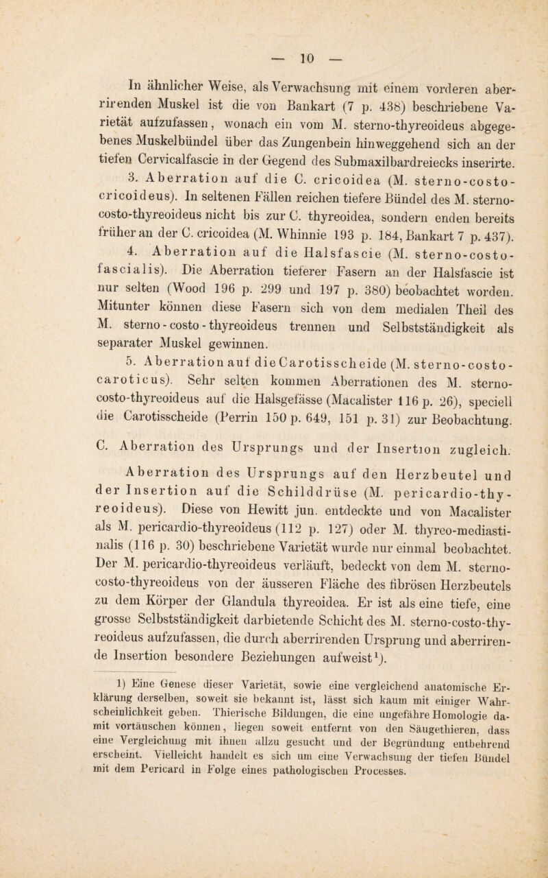 In ähnlicher Weise, als Verwachsung mit einem vorderen aber- rirenden Muskel ist die von Bankart (7 p. 438) beschriebene Va¬ rietät aufzulassen, wonach ein vom M. sterno-thyreoideus abgege¬ benes Muskelbündel über das Zungenbein hinweggehend sich an der tiefen Cervicalfascie in der Gegend des Submaxilbardreiecks inserirte. 3. Aberration auf die C. cricoidea (M. sterno-costo- cricoideus). In seltenen Fällen reichen tiefere Bündel des M. sterno- costo-thy reoideus nicht bis zur 0. thyreoidea, sondern enden bereits früher an der C. cricoidea (M. Whinnie 193 p. 184, Bankart 7 p. 437). 4. Aberration auf die Halsfascie (M. sterno-costo- fascialis). Die Aberration tieferer Fasern an der Halsfascie ist nur selten (Wood 196 p. 299 und 197 p. 380) beobachtet worden. Mitunter können diese Fasern sich von dem medialen Theil des M. sterno - costo - thyreoideus trennen und Selbstständigkeit als separater Muskel gewinnen. 5. Aberration auf die Car otisseh eide (M. sterno-costo- caroticus). Sehr selten kommen Aberrationen des M. sterno- costo-thyreoideus auf die Iialsgefässe (Macalister 116 p. 26), speciell die Carotisscheide (Perrin 150 p. 649, 151 p. 31) zur Beobachtung. C. Aberration des Ursprungs und der Insertion zugleich. Aberration des Ursprungs auf den Herzbeutel und der Insertion auf die Schilddrüse (M. pericardio-thy- reoideus). Diese von Hewitt jun. entdeckte und von Macalister als M. pericardio-thyreoideus (112 p. 127) oder M. thyreo-mediasti- nalis (116 p. 30) beschriebene Varietät wurde nur einmal beobachtet. Der M. pericardio-thyreoideus verläuft, bedeckt von dem M. sterno- costo-thyreoideus von der äusseren Fläche des fibrösen Herzbeutels zu dem Körper der Glandula thyreoidea. Er ist als eine tiefe, eine grosse Selbstständigkeit darbietende Schicht des M. sterno-costo-thy- reoideus aufzufassen, die durch aberrirenden Ursprung und aberriren- de Insertion besondere Beziehungen aufweist1). 1) Eine Genese dieser Varietät, sowie eine vergleichend anatomische Er¬ klärung derselben, soweit sie bekannt ist, lässt sich kaum mit einiger Wahr¬ scheinlichkeit geben. Thierische Bildungen, die eine ungefähre Homologie da¬ mit vortäuschen können, liegen soweit entfernt von den Säugethieren, dass eine Vergleichung mit ihnen allzu gesucht und der Begründung entbehrend erscheint. Vielleicht handelt es sich um eine Verwachsung der tiefen Bündel mit dem Fericard in Folge eines pathologischen Processes.