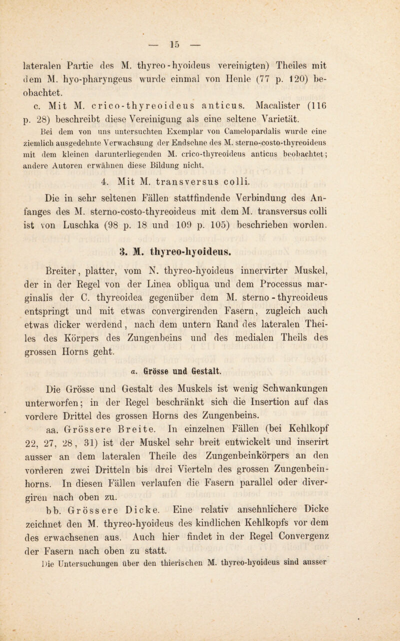 lateralen Partie des M. thyreo -hyoideus vereinigten) Theiles mit dem M. hyo-pharyngeus wurde einmal von Plenle (77 p. 120) be¬ obachtet. c. Mit M. crico-thyreoideus anticus. Macalister (116 p. 28) beschreibt diese Vereinigung als eine seltene Varietät. Bei dem von uns untersuchten Exemplar von Camelopardalis wurde eine ziemlich ausgedehnte Verwachsung der Endsehne des M. sterno-costo-thyreoideus mit dem kleinen darunterliegenden M. crico-thyreoideus anticus beobachtet; andere Autoren erwähnen diese Bildung nicht. 4. Mit M. transversus colli. Die in sehr seltenen Fällen stattfindende Verbindung des An¬ fanges des M. sterno-costo-thyreoideus mit dem M. transversus colli ist von Luschka (98 p. 18 und 109 p. 105) beschrieben worden. 3. M. thyreo-hyoideus. Breiter, platter, vom N. thyreo-hyoideus innervirter Muskel, der in der Regel von der Linea obliqua und dem Processus mar- ginalis der C. thyreoidea gegenüber dem M. sterno - thyreoideus entspringt und mit etwas convergirenden Fasern, zugleich auch etwas dicker werdend, nach dem untern Rand des lateralen Thei¬ les des Körpers des Zungenbeins und des medialen Theils des grossen Horns geht. a. Grösse und Gestalt. Die Grösse und Gestalt des Muskels ist wenig Schwankungen unterworfen; in der Regel beschränkt sich die Insertion auf das vordere Drittel des grossen Horns des Zungenbeins. aa. Grössere Breite. In einzelnen Fällen (bei Kehlkopf 22, 27, 28, 31) ist der Muskel sehr breit entwickelt und inserirt ausser an dem lateralen Theile des Zungenbeinkörpers an den vorderen zwei Dritteln bis drei Vierteln des grossen Zungenbein¬ horns. In diesen Fällen verlaufen die Fasern parallel oder diver- giren nach oben zu. bb. Grössere Dicke. Eine relativ ansehnlichere Dicke zeichnet den M. thyreo-hyoideus des kindlichen Kehlkopfs vor dem des erwachsenen aus. Auch hier findet in der Regel Convergenz der Fasern nach oben zu statt. Die Untersuchungen über den thierischen M. thyreo-hyoideus sind ausser