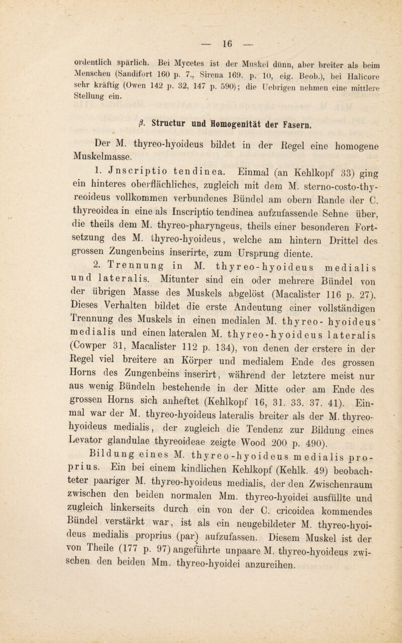 ordentlich spärlich. Bei Mycetes ist der Muskel dünn, aber breiter als beim Menschen (Sandifort 160 p. 7., Sirena 169. p. 10, eig. Beob.), bei Halicore sehr kräftig (Owen 142 p. 32, 147 p. 590); die Uebrigen nehmen eine mittlere Stellung ein. ß. Structur und Homogenität der Fasern. Der M. thyreo-hyoideus bildet in der Regel eine homogene Muskelmasse. 1. Jnscriptio tendinea. Einmal (an Kehlkopf 33) ging ein hinteres oberflächliches, zugleich mit dem M. sterno-costo-thy- reoideus vollkommen verbundenes Bündel am obern Rande der C. thyreoidea in eine als Inscriptio tendinea aufzufassende Sehne über, die theils dem M. thyreo-pharyngeus, theils einer besonderen Fort¬ setzung des M. thyreo-hyoideus, welche am hintern Drittel des grossen Zungenbeins inserirte, zum Ursprung diente. 2. Trennung in M. thyreo-hyoideus medialis und lateralis. Mitunter sind ein oder mehrere Bündel von der übrigen Masse des Muskels abgelöst (Macalister 116 p. 27). Dieses Verhalten bildet die erste Andeutung einer vollständigen Trennung des Muskels in einen medialen M. thyreo- hyoideus' medialis und einen lateralen M. thyreo-hyoideus lateralis (Cowper 31, Macalister 112 p. 134), von denen der erstere in der Regel viel breitere an Körper und medialem Ende des grossen Horns des Zungenbeins inserirt, während der letztere meist nur aus wenig Bündeln bestehende in der Mitte oder am Ende des grossen Horns sich anheftet (Kehlkopf 16, 31. 33. 37. 41). Ein¬ mal war der M. thyreo-hyoideus lateralis breiter als der M. thyreo- hyoideus medialis, der zugleich die Tendenz zur Bildung eines Levator glandulae thyreoideae zeigte Wood 200 p. 490), Bildung eines M. thyreo-hyoideus medialis pro- prius. Ein bei einem kindlichen Kehlkopf (Kehlk. 49) beobach¬ teter paariger M. thyreo-hyoideus medialis, der den Zwischenraum zwischen den beiden normalen Mm. thyreo-hyoidei ausfüllte und zugleich linkerseits durch ein von der C. cricoidea kommendes Bündel verstärkt war, ist als ein neugebildeter M. thyreo-hyoi¬ deus medialis proprius (par) aufzufassen. Diesem Muskel ist der von Theile (177 p. 97) angeführte unpaare M. thyreo-hyoideus zwi¬ schen den beiden Mm. thyreo-hyoidei anzureihen.