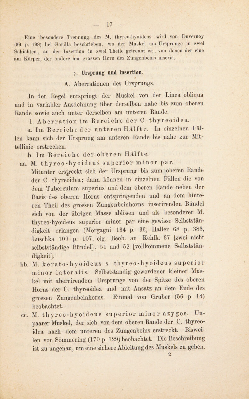 Eine besondere Trennung des M. thyreo-liyoideus wird von Duvernoy (39 p. 198) bei Gorilla beschrieben, wo der Muskel am Ursprünge in zwei Schichten, an der Insertion in zwei Theile getrennt ist, von denen der eine am Körper, der andere am grossen Horn des Zungenbeins inserirt. y. Ursprung und Insertion. A. Aberrationen des Ursprungs. In der Regel entspringt der Muskel von der Linea obliqua und in variabler Ausdehnung über derselben nahe bis zum oberen Rande sowie auch unter derselben am unteren Rande. 1. Aberration im Bereiche der C. thyreoidea. a. Im Bereiche der unteren Hälft e. In einzelnen lal¬ len kann sich der Ursprung am unteren Rande bis nahe zur Mit¬ tellinie erstrecken. b. Im Bereiche der oberen Hälfte. aa. M. thyreo-hyoideus superior minor par. Mitunter erstreckt sich der Ursprung bis zum oberen Rande der C. thyreoidea; dann können in einzelnen Fällen die von dem Tuberculum superius und dem oberen Rande neben der Basis des oberen Horns entspringenden und an dem hinte¬ ren Theil des grossen 'Zungenbeinhorns inserirenden Bündel sich von der übrigen Masse ablösen und als besonderer M. thyreo-hyoideus superior minor par eine gewisse Selbststän¬ digkeit erlangen (Morgagni 134 p. 36, Haller 68 p. 383, Luschka 109 p. 107, eig. Beob. an Kehlk. 37 [zwei nicht selbstständige Bündel], 51 und 52 [vollkommene Selbststän¬ digkeit]. bb. M. kerato-hyoideus s. thyreo-hyoideus superior minor lateralis. Selbstständig gewordener kleiner Mus¬ kel mit aberrirendem Ursprünge von der Spitze des oberen Horns der C. thyreoidea und mit Ansatz an dem Ende des grossen Zungenbeinhorns. Einmal von Gruber (56 p. 14) beobachtet. cc. M. thyreo-hyoideus superior minor azygos. Un- paarer Muskel, der sich von dem oberen Rande der C. thyreo¬ idea nach dem unteren des Zungenbeins erstreckt. Biswei¬ len von Sömmering (170 p. 129) beobachtet. Die Beschreibung ist zu ungenau, um eine sichere Ableitung des Muskels zu geben. 2