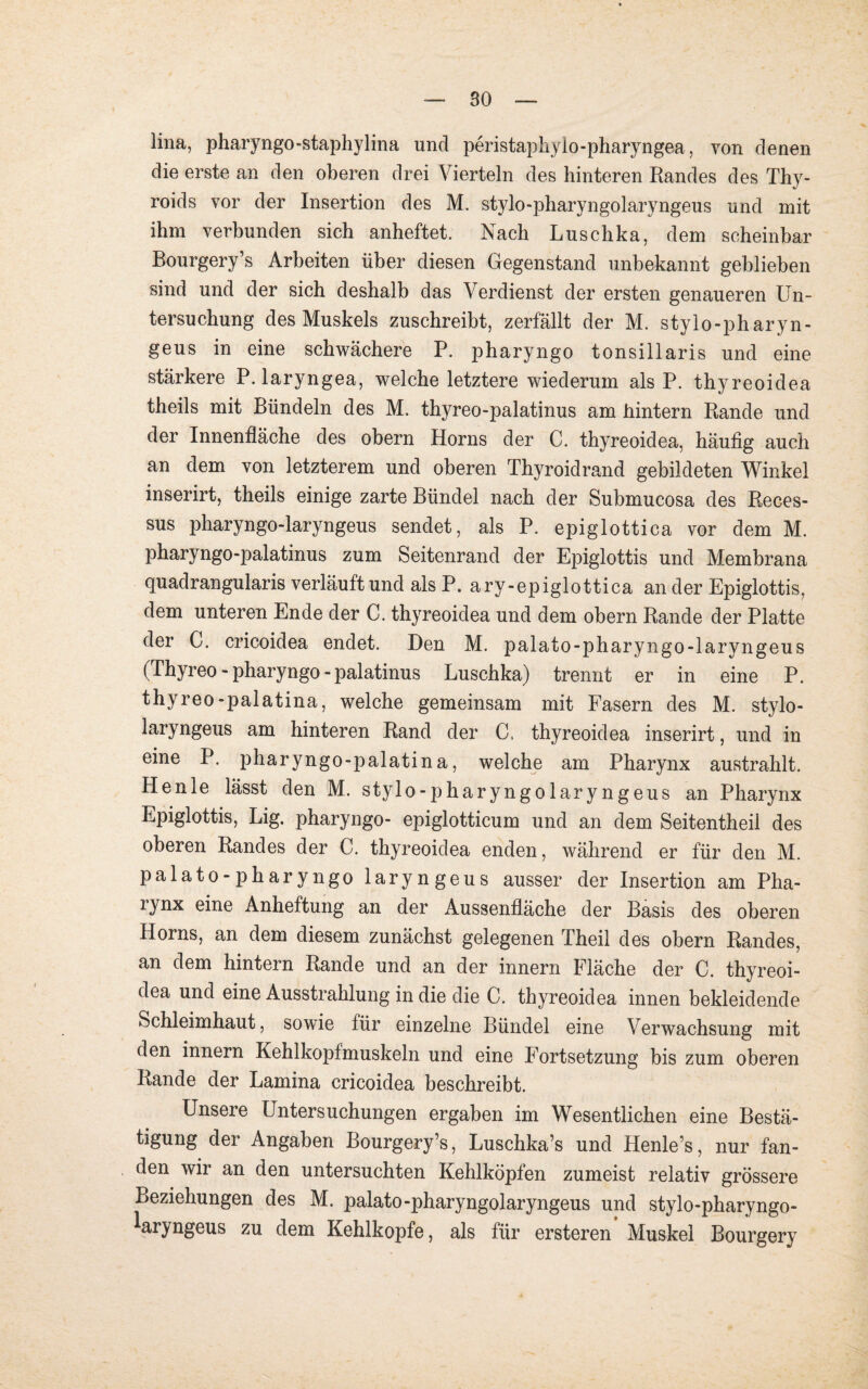 lina, pharyngo-staphylina und peristaphylo-pharyngeavon denen die erste an den oberen drei Vierteln des hinteren Randes des Thy- roids vor der Insertion des M. stylo-pharyngolaryngeus und mit ihm verbunden sich anheftet. Nach Luschka, dem scheinbar Bourgery’s Arbeiten über diesen Gegenstand unbekannt geblieben sind und der sich deshalb das Verdienst der ersten genaueren Un¬ tersuchung des Muskels zuschreibt, zerfällt der M. stylo-pharyn- geus in eine schwächere P. pharyngo tonsillaris und eine stärkere P. laryngea, welche letztere wiederum als P. thyreoidea theils mit Bündeln des M. thyreo-palatinus am hintern Rande und der Innenfläche des obern Horns der C. thyreoidea, häufig auch an dem von letzterem und oberen Thyroidrand gebildeten Winkel inserirt, theils einige zarte Bündel nach der Submucosa des Reces- sus pharyngo-laryngeus sendet, als P. epiglottica vor dem M. pharyngo-palatinus zum Seitenrand der Epiglottis und Membrana quadrangularis verläuft und als P. ary-epiglottica an der Epiglottis, dem unteren Ende der C. thyreoidea und dem obern Rande der Platte der C. cricoidea endet. Den M. palato-pharyngo-laryngeus (Thyreo - pharyngo - palatinus Luschka) trennt er in eine P. thyreo-palatina, welche gemeinsam mit Fasern des M. stylo- laryngeus am hinteren Rand der C. thyreoidea inserirt, und in eine P. pharyngo-palatina, welche am Pharynx austrahlt. Henle lässt den M. stylo-pharyngolaryngeus an Pharynx Epiglottis, Lig. pharyngo- epiglotticum und an dem Seitentheil des oberen Randes der C. thyreoidea enden, während er für den M. palato-pharyngo laryngeus ausser der Insertion am Pha¬ rynx eine Anheftung an der Aussenfläche der Basis des oberen Horns, an dem diesem zunächst gelegenen Theil des obern Randes, an dem hintern Rande und an der innern Fläche der C. thyreoi¬ dea und eine Ausstrahlung in die die C. thyreoidea innen bekleidende Schleimhaut, sowie für einzelne Bündel eine Verwachsung mit den innern Kehlkopfmuskeln und eine Fortsetzung bis zum oberen Rande der Lamina cricoidea beschreibt. Unsere Untersuchungen ergaben im Wesentlichen eine Bestä¬ tigung der Angaben Bourgery’s, Luschka’s und Henle’s, nur fan¬ den wir an den untersuchten Kehlköpfen zumeist relativ grössere Beziehungen des M. palato-pharyngolaryngeus und stylo-pharyngo- Wyngeus zu dem Kehlkopfe, als für ersteren Muskel Bourgery