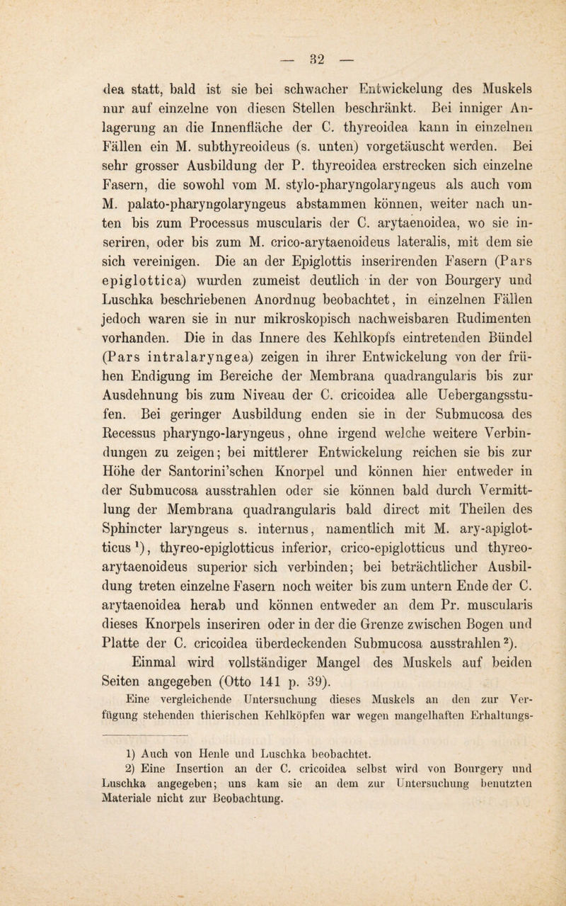 dea statt, bald ist sie bei schwacher Entwickelung des Muskels nur auf einzelne von diesen Stellen beschränkt. Bei inniger An¬ lagerung an die Innenfläche der C. thyreoidea kann in einzelnen Fällen ein M. subthyreoideus (s. unten) vorgetäuscht werden. Bei sehr grosser Ausbildung der P. thyreoidea erstrecken sich einzelne Fasern, die sowohl vom M. stylo-pharyngolaryngeus als auch vom M. palato-pharyngolaryngeus abstammen können, weiter nach un¬ ten bis zum Processus muscularis der C. arytaenoidea, wo sie in- seriren, oder bis zum M. crico-arytaenoideus lateralis, mit dem sie sich vereinigen. Die an der Epiglottis inserirenden Fasern (Pars epiglottica) wurden zumeist deutlich in der von Bourgery und Luschka beschriebenen Anordnug beobachtet, in einzelnen Fällen jedoch waren sie in nur mikroskopisch nachweisbaren Rudimenten vorhanden. Die in das Innere des Kehlkopfs eintretenden Bündel (Pars intralaryngea) zeigen in ihrer Entwickelung von der frü¬ hen Endigung im Bereiche der Membrana quadrangularis bis zur Ausdehnung bis zum Niveau der C. cricoidea alle Uebergangsstu- fen. Bei geringer Ausbildung enden sie in der Submucosa des Recessus pharyngo-laryngeus, ohne irgend welche weitere Verbin¬ dungen zu zeigen; bei mittlerer Entwickelung reichen sie bis zur Höhe der Santorini’schen Knorpel und können hier entweder in der Submucosa ausstrahlen oder sie können bald durch Vermitt¬ lung der Membrana quadrangularis bald direct mit Theilen des Sphincter laryngeus s. internus, namentlich mit M. ary-apiglot- ticus l), thyreo-epiglotticus inferior, crico-epiglotticus und thyreo- arytaenoideus superior sich verbinden; bei beträchtlicher Ausbil¬ dung treten einzelne Fasern noch weiter bis zum untern Ende der C. arytaenoidea herab und können entweder an dem Pr. muscularis dieses Knorpels inseriren oder in der die Grenze zwischen Bogen und Platte der C. cricoidea überdeckenden Submucosa ausstrahlen2). Einmal wird vollständiger Mangel des Muskels auf beiden Seiten angegeben (Otto 141 p. 39). Eine vergleichende Untersuchung dieses Muskels an den zur Ver¬ fügung stehenden thierischen Kehlköpfen war wegen mangelhaften Erhaltungs- 1) Auch von Henle und Luschka beobachtet. 2) Eine Insertion an der C. cricoidea selbst wird von Bourgery und Luschka angegeben; uns kam sie an dem zur Untersuchung benutzten Materiale nicht zur Beobachtung.