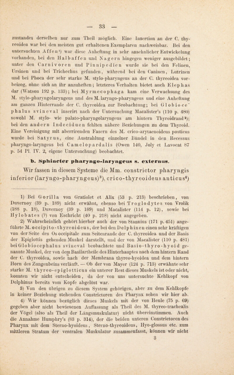 zustandes derselben nur zum Theil möglich. Eine Insertion an der C. thy- reoidea war bei den meisten gut erhaltenen Exemplaren nachweisbar. Bei den untersuchten Affen1) war diese Anheftung in sehr ansehnlicher Entwickelung vorhanden, bei den Halbaffen und Nagern hingegen weniger ausgebildet; unter den Carnivoren und Pinnipedien wurde sie bei den Felinen, Ursinen und bei Trichechus gefunden, während bei den Caninen, Lutrinen und bei Phoca der sehr starke M. stylo-pharyngeus an der C. thyreoidea vor¬ beizog, ohne sich an ihr anzuheften; letzteres Verhalten bietet auch Elephas dar (Watson 192 p. 133); bei Myrmecophaga kam eine Verwachsung des M. stylo-pliaryngolaryngeus und des M. laryngo-pharyngeus und eine Anheftung am ganzen Hinterrande der C. thyreoidea zur Beobachtung; bei Globioce phalus svineval inserirt nach der Untersuchung Macalister’s (110 p. 480) sowohl M. stylo- wie palato-pharyngolaryngeus am hintern Thyroidrand2); bei den andern Indeciduen fehlten nähere Beziehungen zu dem Thyroid. Eine Vereinigung mit aberrirenden Fasern des M. crico-arytaenoideus posticus wurde bei Satyr us, eine Auszahlung einzelner Bündel in den Becessus pharyngo-laryngeus bei Camelop ardalis (Owen 140, Joly et Lavocat 87 p. 54 PI. IV. 2, eigene Untersuchung) beobachtet. 1>. ^ptiincter pharyngo-laryngeus s. extermis. Wir fassen in diesem Systeme die Mm. constrictor pharyngis inferior (laryngo-pharyngeus)3), crico-thyr eoideus anticus4) 1) Bei Gorilla von Gratiolet et Alix (53 p. 213) beschrieben, von Duvernoy (39 p. 189) nicht erwähnt, ebenso bei Troglodytes von Vrolik (188 p. 18), Duvernoy (39 p. 189) und Macalister (114 p. 12), sowie bei Hy lo bat es (?) von Eschricht (40 p. 218) nicht angegeben. 2) Wahrscheinlich gehört hierher auch der von Stannins (171 p. 451) ange¬ führte M. occipito-thyreoideus, der bei den Delphinen einen sehr kräftigen von der Seite des Os occipitale zum Seitenrande der C. thyreoidea und der Basis der Epiglottis gehenden Muskel darstellt, und der von Macalister (110 p. 481) bei Globiocephalus svineval beobachtete und Basio-thyro-hyoid ge¬ nannte Muskel, der von dem Basilartheile des Hinterhauptes nach dem hintern Rand der C. thyreoidea, sowie nach der Membrana thyreo-hyoidea und dem hintern Horn des Zungenbeins verläuft. — Ob der von Mayer (124 p. 713) erwähnte sehr starke M. thyreo- epiglotticus ein unterer Rest dieses Muskels ist oder nicht, konnten wir nicht entscheiden, da der von uns untersuchte Kehlkopf von Delphinus bereits vom Kopfe abgelöst war. 3) Von den übrigen zu diesem System gehörigen, aber zu dem Kehlkopfe in keiner Beziehung stehenden Constrictoren des Pharynx sehen wir hier ab. 4) Wir können bezüglich dieses Muskels mit der von Henle (75 p. 69) gegeben aber nicht bewiesenen Auffassung als Theil des M. thyreo-trachealis der Vögel (also als Theil der Längsmuskulatur) nicht übereinstimmeu. Auch die Annahme Humphry’s (83 p. 314), der die beiden unteren Constrictoren des Pharynx mit dem Sterno-hyoideus, Sterno-thyreoideus, Hyo-glossus etc. zum mittleren Stratum der ventralen Muskulatur zusammenfasst, können wir nicht 3