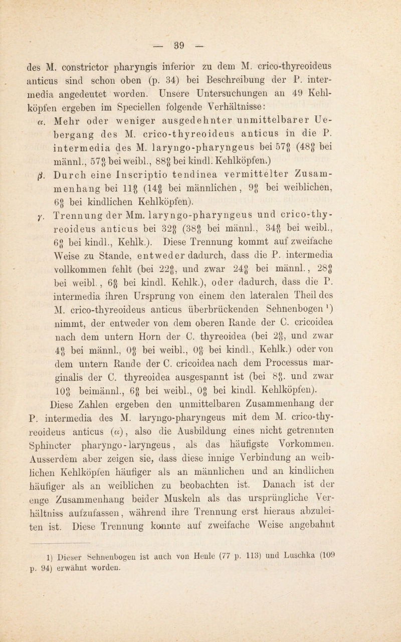 89 des M. constrictor pliaryngis inferior zu dem M. crico-thyreoideus anticus sind schon oben (p. 34) bei Beschreibung der P. inter- media angedeutet worden. Unsere Untersuchungen an 49 Kehl¬ köpfen ergeben im Speciellen folgende Verhältnisse: <x. Mehr oder weniger ausgedehnter unmittelbarer Ue- bergang des M. crico-thyreoideus anticus in die P. intermedia des M. laryngo-pharyngeus bei 57$ (48g bei männl., 57g bei weibl., 88g bei kindl. Kehlköpfen.) ß. Durch eine Inscriptio tendinea vermittelter Zusam¬ menhang bei 11g (14g bei männlichen, 9g bei weiblichen, 6g bei kindlichen Kehlköpfen). y. Trennung der Mm. laryngo-pharyngeus und crico-thy¬ reoideus anticus bei 32g (38g bei männl., 34g bei weibl., 6g bei kindl., Kehlk.). Diese Trennung kommt auf zweifache Weise zu Stande, entweder dadurch, dass die P. intermedia vollkommen fehlt (bei 22g, und zwar 24g bei männl., 28g bei weibl.., 6g bei kindl. Kehlk.), oder dadurch, dass die P. intermedia ihren Ursprung von einem den lateralen Theil des M. crico-thyreoideus anticus überbrückenden Sehnenbogen ') nimmt, der entweder von dem oberen Rande der C. cricoidea nach dem untern Horn der C. thyreoidea (bei 2g, und zwar 4g bei männl., Og bei weibl., Og bei kindl., Kehlk.) oder von dem untern Rande der C. cricoidea nach dem Processus mar- ginalis der C. thyreoidea ausgespannt ist (bei 8g. und zwar 10g beimännl., 6g bei weibl., Og bei kindl. Kehlköpfen). Diese Zahlen ergeben den unmittelbaren Zusammenhang der P. intermedia des M. laryngo-pharyngeus mit dem M. crico-thy¬ reoideus anticus («), also die Ausbildung eines nicht getrennten Sphincter pharyngo - laryngeus, als das häufigste Vorkommen. Ausserdem aber zeigen sie, dass diese innige Verbindung an weib¬ lichen Kehlköpfen häufiger als an männlichen und an kindlichen häufiger als an weiblichen zu beobachten ist. Danach ist der enge Zusammenhang beider Muskeln als das ursprüngliche Ver- hältniss aufzufassen, während ihre Trennung erst hieraus abzulei¬ ten ist. Diese Trennung konnte auf zweifache Weise angebahnt 1) Dieser Sehnenbogen ist auch von Heule (77 p. 113) und Luschka (109 p. 94) erwähnt worden.