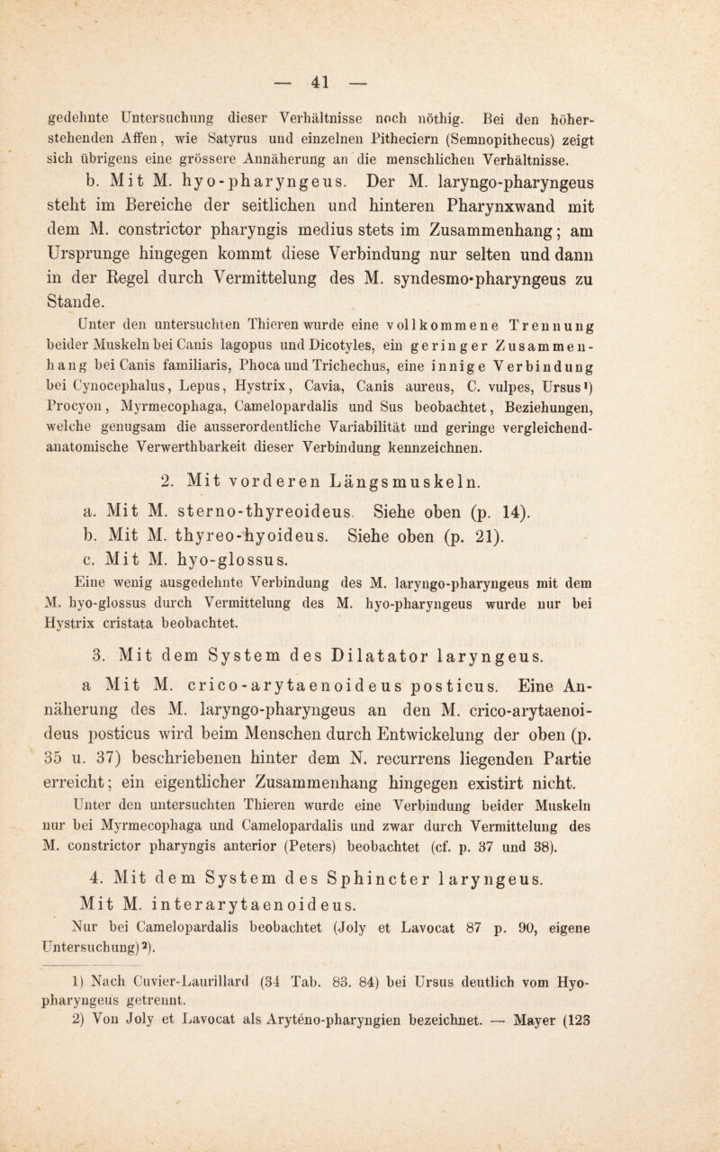 gedehnte Untersuchung dieser Verhältnisse noch nöthig. Bei den höher¬ stehenden Affen, wie Satyrus und einzelnen Pitheciern (Semnopithecus) zeigt sich übrigens eine grössere Annäherung an die menschlichen Verhältnisse. b. Mit M. hyo-pharyngeus. Der M. laryngo-pharyngeus steht im Bereiche der seitlichen und hinteren Pharynxwand mit dem M. constrictor pharyngis medius stets im Zusammenhang; am Ursprünge hingegen kommt diese Verbindung nur selten und dann in der Kegel durch Vermittelung des M. syndesmo-pharyngeus zu Stande. Unter den untersuchten Thieren wurde eine vollkommene Trennung beider Muskeln bei Canis lagopus und Dicotyles, ein geringer Zusammen¬ hang bei Canis familiaris, Phocaund Trichechus, eine innige Verbindung bei Cynocephalus, Lepus, Hystrix, Cavia, Canis aureus, C. vulpes, Ursus1) Procyon, Myrmecophaga, Camelopardalis und Sus beobachtet, Beziehungen, welche genugsam die ausserordentliche Variabilität und geringe vergleichend¬ anatomische Verwerthbarkeit dieser Verbindung kennzeichnen. 2. Mit vorderen Längsmuskeln. a. Mit M. sterno-thyreoideus. Siehe oben (p. 14). b. Mit M. thyreo-hyoideus. Siehe oben (p. 21). c. Mit M. hyo-glossus. Eine wenig ausgedehnte Verbindung des M. laryngo-pharyngeus mit dem M. hyo-glossus durch Vermittelung des M. hyo-pharyngeus wurde nur bei Hystrix cristata beobachtet. 3. Mit dem System des Dilatator laryngeus. a Mit M. crico-arytaenoideusposticus. Eine An¬ näherung des M. laryngo-pharyngeus an den M. crico-arytaenoi- deus posticus wird beim Menschen durch Entwickelung der oben (p. 35 u. 37) beschriebenen hinter dem N. recurrens liegenden Partie erreicht; ein eigentlicher Zusammenhang hingegen existirt nicht. Unter den untersuchten Thieren wurde eine Verbindung beider Muskeln nur bei Myrmecophaga und Camelopardalis und zwar durch Vermittelung des M. constrictor pharyngis anterior (Peters) beobachtet (cf. p. 37 und 38). 4. Mit dem System des Sphincter laryngeus. Mit M. interarytaenoideus. Nur bei Camelopardalis beobachtet (Joly et Lavocat 87 p. 90, eigene Untersuchung)2). 1) Nach Cuvier-Laurillard (34 Tab. 83. 84) bei Ursus deutlich vom Hyo- pharyngeus getrennt. 2) Von Joly et Lavocat als Aryteno-pharyngien bezeichnet. — Mayer (123