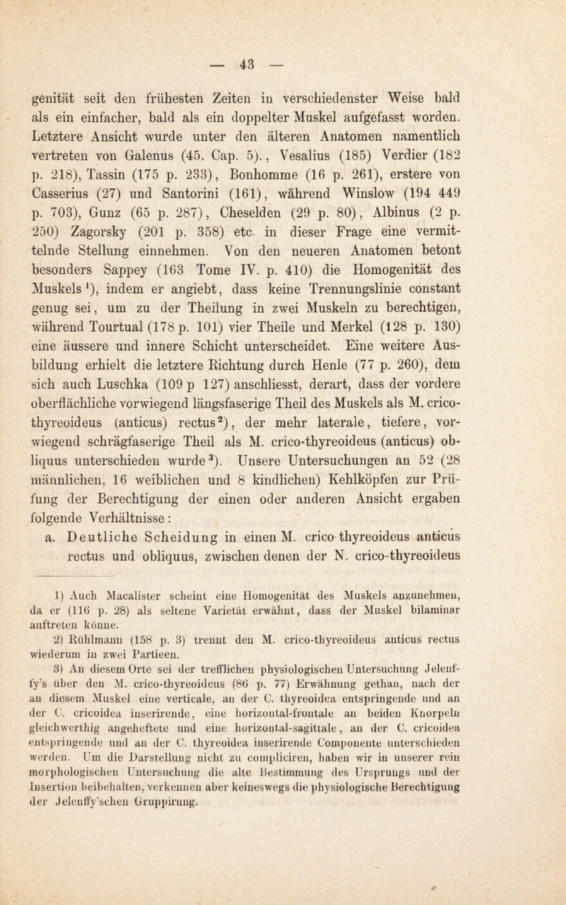 genität seit den frühesten Zeiten in verschiedenster Weise bald als ein einfacher, bald als ein doppelter Muskel aufgefasst worden. Letztere Ansicht wurde unter den älteren Anatomen namentlich vertreten von Galenus (45. Cap. 5)., Vesalius (185) Verdier (182 p. 218), Tassin (175 p. 233), Bonhomme (16 p. 261), erstere von Casserius (27) und Santorini (161), während Winslow (194 449 p. 703), Gunz (65 p. 287), Cheselden (29 p. 80), Albinus (2 p. 250) Zagorsky (201 p. 358) etc. in dieser Frage eine vermit¬ telnde Stellung einnehmen. Von den neueren Anatomen betont besonders Sappey (163 Tome IV. p. 410) die Homogenität des Muskels1), indem er angiebt, dass keine Trennungslinie constant genug sei, um zu der Theilung in zwei Muskeln zu berechtigen, während Tourtual (178 p. 101) vier Theile und Merkel (128 p. 130) eine äussere und innere Schicht unterscheidet. Eine weitere Aus¬ bildung erhielt die letztere Richtung durch Henle (77 p. 260), dem sich auch Luschka (109 p 127) anschliesst, derart, dass der vordere oberflächliche vorwiegend längsfaserige Theil des Muskels als M. crico- thyreoideus (anticus) rectus2), der mehr laterale, tiefere, vor¬ wiegend schrägfaserige Theil als M. crico-thyreoideus (anticus) ob- liquus unterschieden wurde3). Unsere Untersuchungen an 52 (28 männlichen, 16 weiblichen und 8 kindlichen) Kehlköpfen zur Prü¬ fung der Berechtigung der einen oder anderen Ansicht ergaben folgende Verhältnisse: a. Deutliche Scheidung in einen M. crico thyreoideus anticus rectus und obliquus, zwischen denen der N. crico-thyreoideus 1) Auch Macalister scheint eine Homogenität des Muskels anzunehmeu, da er (116 p. 28) als seltene Varietät erwähnt, dass der Muskel bilaminar auf treten könne. 2) Rühlmann (158 p. 3) trennt den M. crico-thyreoideus anticus rectus wiederum in zwei Partieen. 3) An diesem Orte sei der trefflichen physiologischen Untersuchung Jelenf- fy’s über den M. crico-thyreoideus (86 p. 77) Erwähnung gethan, nach der an diesem Muskel eine verticale, an der C. thyreoidea entspringende und an der G. cricoidea inserirende, eine horizontal-frontale an beiden Knorpeln gleichwerthig angeheftete und eine horizontal-sagittale, an der C. cricoidea entspringende und an der C. thyreoidea inserirende Componente unterschieden werden. Um die Darstellung nicht zu compliciren, haben wir in unserer rein morphologischen Untersuchung die alte Bestimmung des Ursprungs und der Insertion beibehalten, verkennen aber keineswegs die physiologische Berechtigung der Jelenffy’schen Gruppirung.