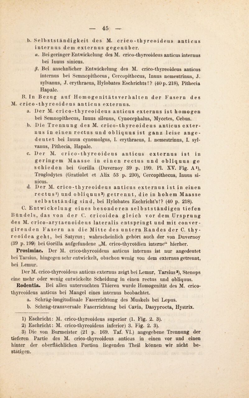 b. Selbstständigkeit, des M. crico-thyreoideus anticus internus dem externus gegenüber. a. Bei geringer Entwickelung des M. crico-thyreoideus anticus internus bei Inuus sinicus. ß. Bei ansehnlicher Entwickelung des M. crico-thyreoideus anticus internus bei Semnopithecus, Cercopithecus, Inuus nemestrinus, J. sylvanus, J. erythraeus, Hylobates Eschrichts! ? (40 p. 218), Pithecia Hapale. B. In Bezug auf Homogenitätsverhalten der Fasern des M. crico-thyreoideus anticus extern us. a. Der M. crico-thyreoideus anticus externus ist homogen bei Semnopithecus, Inuus silenus, Cynocephalus, Mycetes, Cebus. b. Die Trennung des M. crico-thyreoideus anticus exter¬ nus in einen rectus und obliquus ist ganz leise ange¬ deutet bei Inuus cynomolgus, I. erythraeus, I. nemestrinus, I. syl¬ vanus, Pithecia, Hapale. c. Der M. crico-thyreoideus anticus externus ist in geringem Maasse in einen rectus und obliquus ge schieden bei Gorilla (Duvernoy 39 p. 199. PI. XV. Fig. A1), Troglodytes (Gratiolet et Alix 53 p. 230), Cercopithecus, Inuus si¬ nicus. d. Der M. crico-thyreoideus anticus externus ist in einen rectus1) und obliquus2) getrennt, die in hohem Maasse selbstständig sind, bei Hylobates Eschricht’s!? (40 p. 218). C. Entwickelung eines besonderen selbstständigen tiefen Bündels, das von der C. cricoidea gleich vor dem Ursprung des M. crico-arytaenoideus lateralis entspringt und mit conver- girenden Fasern an die Mitte des untern Randes der C. thy¬ reoideageht, bei Satyrus; wahrscheinlich gehört auch der von Duvernoy (39 p. 199) bei Gorilla aufgefundene „M. crico-thyroidien interne“ hierher. Prosimiae. Der M. crico-thyreoideus anticus internus ist nur angedeutet bei Tarsius, hingegen sehr entwickelt, obschon wenig von dem externus getrennt, bei Lemur. Der M. crico-thyreoideus anticus externus zeigt bei Lemur, Tarsius3), Stenops eine mehr oder wenig entwickelte Scheidung in einen rectus und obliquus. Rodentia. Bei allen untersuchten Thieren wurde Homogenität des M. crico- thyreoideus anticus bei Mangel eines internus beobachtet. a. Schräg-longitudinale Faserrichtung des Muskels bei Lepus. b. Schräg-transversale Faserrichtung bei Cavia, Dasyprocta, Hystrix. 1) Eschricht: M. crico-thyreoideus superior (1. Fig. 2. 3). 2) Eschricht: M. crico-thyreoideus inferior) 3. Fig. 2. 3). 3) Die von Burmeister (21 p. 169. Taf. VI.) angegebene Trennung der tieferen Partie des M. crico-thyreoideus anticus in einen vor und einen hinter der oberflächlichen Portion liegenden Theil können wir nicht be¬ stätigen.