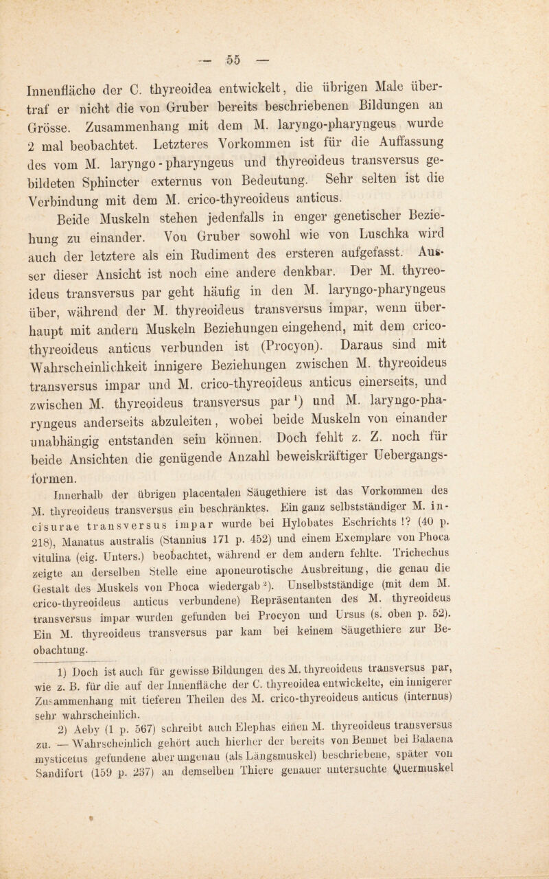 Innenfläche der C. thyreoidea entwickelt, die übrigen Male über¬ traf er nicht die von Gruber bereits beschriebenen Bildungen an Grösse. Zusammenhang mit dem M. laryngo-pharyngeus wurde 2 mal beobachtet. Letzteres Vorkommen ist für die Auflassung des vom M. laryngo-pharyngeus und thyreoideus transversus ge¬ bildeten Sphincter externus von Bedeutung. Sehr selten ist die Verbindung mit dem M. crico-thyreoideus anticus. Beide Muskeln stehen jedenfalls in enger genetischer Bezie¬ hung zu einander. Von Gruber sowohl wie von Luschka wird auch der letztere als ein Rudiment des ersteien aufgefasst. Aus* ser dieser Ansicht ist noch eine andere denkbar. Der M. thyreo¬ ideus transversus par geht häutig in den M. laryngo-pharyngeus über, während der M. thyreoideus transversus impar, wenn über¬ haupt mit andern Muskeln Beziehungen eingehend, mit dem crico- thyreoideus anticus verbunden ist (Procyon). Daiaus sind mit Wahrscheinlichkeit innigere Beziehungen zwischen M. thyreoideus transversus impar und M. crico-thyreoideus anticus einerseits, und zwischen M. thyreoideus transversus parl 2) und M. laryngo-pha¬ ryngeus anderseits abzuleiten, wobei beide Muskeln von einander unabhängig entstanden sein können. Doch fehlt z. Z. noch für beide Ansichten die genügende Anzahl beweiskräftiger Uebergangs- formen. Innerhalb der übrigen placentalen Säugethiere ist das Vorkommen des M. thyreoideus transversus ein beschränktes. Ein ganz selbstständiger M. in- cisurae transversus impar wurde bei Hylobates Eschrichts !? (40 p. 218), Manatus australis (Stannius 171 p. 452) und einem Exemplare von Phoca vitulina (eig. Unters.) beobachtet, während er dem andern fehlte. Trichechus zeigte an derselben Stelle eine aponeurotische Ausbreitung, die genau die Gestalt des Muskels von Phoca wiedergab *). Unselbstständige (mit dem M. crico-thyreoideus anticus verbundene) Repräsentanten des M. thyreoideus transversus impar wurden gefunden bei Procyon und Ursus (s. oben p. 52). Ein M. thyreoideus transversus par kam bei keinem Säugethiere zur Be¬ obachtung. 1) Doch ist auch für gewisse Bildungen des M. thyreoideus transversus par, wie z. B. für die auf der Innenfläche der C. thyreoidea entwickelte, ein innigerer Zusammenhang mit tieferen Theilen des M. crico-thyreoideus anticus (internus) sehr wahrscheinlich. 2) Aeby (1 p. 567) schreibt auch Elephas einen M. thyreoideus transversus zu< __ Wahrscheinlich gehört auch hierher der bereits von Bennet bei Balaena mysticetus gefundene aber ungenau (als Längsmuskel) beschriebene, später von Sandifort (159 p. 237) an demselben Thiere genauer untersuchte Quermuskel