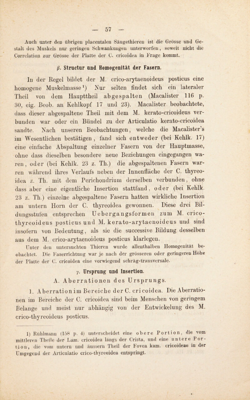 Auch unter deu übrigen placentalen Säugethieren ist die Grösse und Ge¬ stalt des Muskels nur geringen Schwankungen unterworfen, soweit nicht die Correlation zur Grösse der Platte der C. cricoidea in Frage kommt. ß. Structur und Homogenität der Fasern. In der Regel bildet der M. crico-arytaenoideus posticus eine homogene Muskelmassel) Nur selten findet sich ein lateraler Theil von dem Haupttheil ah gespalten (Macalister 116 p. 30, eig. Beob. an Kehlkopf 17 und 23). Macalister beobachtete, dass dieser abgespaltene Theil mit dem M. kerato-cricoideus ver¬ bunden war oder ein Bündel zu der Articulatio kerato-cricoidea sandte. Nach unseren Beobachtungen, welche die Macalister’s im Wesentlichen bestätigen , fand sich entweder (bei Kehlk. 17) eine einfache Abspaltung einzelner Fasern von der Hauptmasse, ohne dass dieselben besondere neue Beziehungen eingegangen wa¬ ren, oder (bei Kehlk. 23 z. Th.) die abgespaltenen Fasern war- ren während ihres Verlaufs neben der Innenfläche der C. thyreo- idea z. Th. mit dem Perichondrium derselben verbunden, ohne dass aber eine eigentliche Insertion stattfand, oder (bei Kehlk. 23 z. Th.) einzelne abgespaltene Fasern hatten wirkliche Insertion am untern Horn der C. thyreoidea gewonnen. Diese drei Bil¬ dungsstufen entsprechen Uebergangsformen zum M. crico- thyreoideus posticus und M. kerato-arytaenoideus und sind insofern von Bedeutung, als sie die successive Bildung desselben aus dem M. crico-arytaenoideus posticus klarlegen. Unter den untersuchten Thieren wurde allenthalben Homogenität be¬ obachtet. Die Faserrichtung war je nach der grösseren oder geringeren Höhe der Platte der G. cricoidea eine vorwiegend schräg-transversale. y. Ursprung und Insertion. A. Aberrationen des Ursprungs. 1. Aberration im Bereiche der C. cri coidea. Die Aberratio¬ nen im Bereiche der C. cricoidea sind beim Menschen von geringem Belange und meist nur abhängig von der Entwickelung des M. crico-thyreoideus posticus. 1) Rühlmann (158 p. 4) unterscheidet eine obere Portion, die vom mittleren Theile der Lam. cricoidea längs der Crista, und eine untere Por¬ tion, die vom untern und äussern Theil der Fovea kam. cricoideae in der Umgegend der Articulatio crico-thyreoidea entspringt.