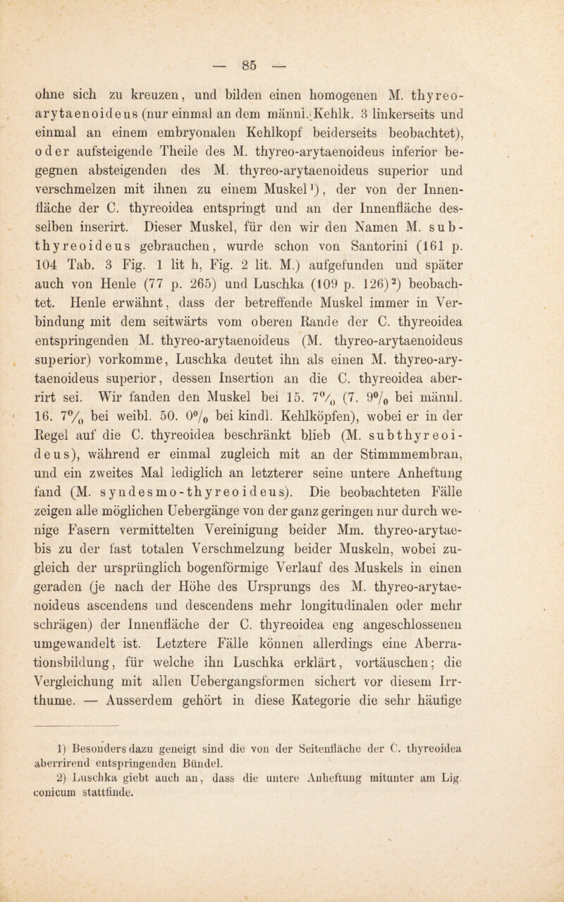 ohne sich zu kreuzen, und bilden einen homogenen M. thyreo- arytaenoideus (nur einmal an dem männLKehlk. 3 linkerseits und einmal an einem embryonalen Kehlkopf beiderseits beobachtet), oder aufsteigende Theile des M. thyreo-arytaenoideus inferior be¬ gegnen absteigenden des M. thyreo-arytaenoideus superior und verschmelzen mit ihnen zu einem Muskel *), der von der Innen¬ fläche der C. thyreoidea entspringt und an der Innenfläche des¬ selben inserirt. Dieser Muskel, für den wir den Namen M. sub- thyreoideus gebrauchen, wurde schon von Santorini (161 p. 104 Tab. 3 Fig. 1 lit h, Fig. 2 lit. M.) aufgefunden und später auch von Henle (77 p. 265) und Luschka (109 p. 126)1 2) beobach¬ tet. Henle erwähnt, dass der betreffende Muskel immer in Ver¬ bindung mit dem seitwärts vom oberen Rande der C. thyreoidea entspringenden M. thyreo-arytaenoideus (M. thyreo-arytaenoideus superior) vorkomme, Luschka deutet ihn als einen M. thyreo-ary¬ taenoideus superior, dessen Insertion an die C. thyreoidea aber- rirt sei. Wir fanden den Muskel bei 15. 7°/0 (7. 9°/0 bei männl. 16. 7°/0 bei weibl. 50. 0°/o bei kindl. Kehlköpfen), wobei er in der Regel auf die C. thyreoidea beschränkt blieb (M. subthyreoi- deus), während er einmal zugleich mit an der Stimmmembran, und ein zweites Mal lediglich an letzterer seine untere Anheftung fand (M. syndesmo-thyreoideus). Die beobachteten Fälle zeigen alle möglichen Uebergänge von der ganz geringen nur durch we¬ nige Fasern vermittelten Vereinigung beider Mm. thyreo-arytae- bis zu der fast totalen Verschmelzung beider Muskeln, wobei zu¬ gleich der ursprünglich bogenförmige Verlauf des Muskels in einen geraden (je nach der Höhe des Ursprungs des M. thyreo-arytae¬ noideus ascendens und descendens mehr longitudinalen oder mehr schrägen) der Innenfläche der C. thyreoidea eng angeschlossenen umgewandelt ist. Letztere Fälle können allerdings eine Aberra¬ tionsbildung , für welche ihn Luschka erklärt, Vortäuschen; die Vergleichung mit allen Uebergangsformen sichert vor diesem Irr- thume. — Ausserdem gehört in diese Kategorie die sehr häufige 1) Besonders dazu geneigt sind die von der Seitenfläche der C. thyreoidea aberrirend entspringenden Bündel. 2) Luschka giebt auch an, dass die untere Anheftung mitunter am Lig conicum stattflnde.