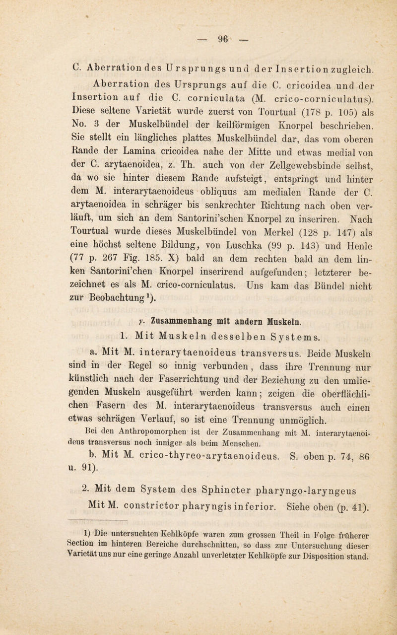 C. Aberration des Urspru ngs und d er Insertion zugleich. Aberration des Ursprungs auf die C. cricoidea und der Insertion auf die C. corniculata (M. crico-corniculatus). Diese seltene Varietät wurde zuerst von Tourtual (178 p. 105) als No. 3 der Muskelbündel der keilförmigen Knorpel beschrieben. Sie stellt ein längliches plattes Muskelbündel dar, das vom oberen Bande der Lamina cricoidea nahe der Mitte und etwas medial von der C. arytaenoidea, z. Th. auch von der Zellgewebsbinde selbst, da wo sie hinter diesem Bande aufsteigt, entspringt und hinter dem M. interarytaenoideus obliquus am medialen Bande der C. arytaenoidea in schräger bis senkrechter Bichtung nach oben ver¬ läuft, um sich an dem Santorini’schen Knorpel zu inseriren. Nach Tourtual wurde dieses Muskelbündel von Merkel (128 p. 147) als eine höchst seltene Bildung, von Luschka (99 p. 143) und Henle (77 p. 267 Fig. 185. X) bald an dem rechten bald an dem lin¬ ken Santorini’chen Knorpel inserirend aufgefunden; letzterer be¬ zeichnet es als M. crico-corniculatus. Uns kam das Bündel nicht zur Beobachtung1). y. Zusammenhang mit andern Muskeln. 1. Mit Muskeln desselben Systems. a. Mit M. interarytaenoideus transversus. Beide Muskeln sind in der Begel so innig verbunden , dass ihre Trennung nur künstlich nach der Faserrichtung und der Beziehung zu den umlie¬ genden Muskeln ausgeführt werden kann; zeigen die oberflächli¬ chen Fasern des M. interarytaenoideus transversus auch einen etwas schrägen Verlauf, so ist eine Trennung unmöglich. Bei den Anthropomorphen ist der Zusammenhang mit M. interarytaenoi¬ deus transversus noch inniger als beim Menschen. b. Mit M. crico-thyreo-arytaenoideus. S. oben p. 74, 86 u. 91). 2. Mit dem System des Sphincter pharyngo-laryngeus Mit M. constrictor pharyngis inferior. Siehe oben (p. 41). 1) Die untersuchten Kehlköpfe waren zum grossen Theil in Folge früherer Section im hinteren Bereiche durchschnitten, so dass zur Untersuchung dieser Varietät uns nur eine geringe Anzahl unverletzter Kehlköpfe zur Disposition stand.