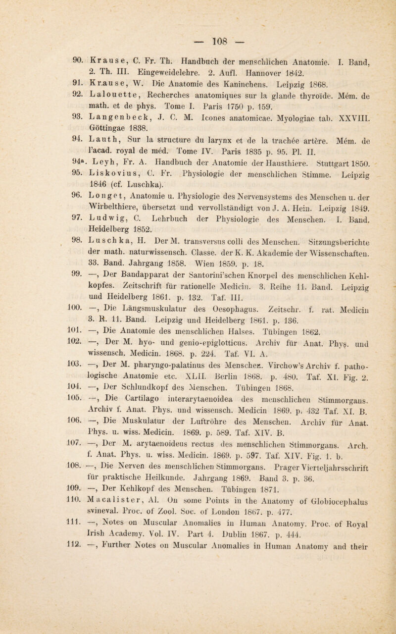 90. Krause, C. Fr. Th. Handbuch der menschlichen Anatomie. I. Band, 2. Th. III. Eingeweidelehre. 2. Aufl. Hannover 1842. 91. Kr.ause, W. Die Anatomie des Kaninchens. Leipzig 1868. 92. Lalouette, Recherches anatomiques sur la glande thyro'ide. Mem. de math. et de phys. Tome I. Paris 1750 p. 159. 93. Langen heck, J. 0. M. Icones anatomicae. Myologiae tab. XXVIII. Göttingae 1838. 94. Lauth, Sur la structure du larynx et de la trachee artöre. Mem. de l’acad. royal de med. Tome IV. Paris 1835 p. 95. PI. II. 94». Leyh, Fr. A. Handbuch der Anatomie der Hausthiere. Stuttgart 1850. 95. Liskovius, C. Fr. Physiologie der menschlichen Stimme. Leipzig 1846 (cf. Luschka). 96. L o n g e t, Anatomie u. Physiologie des Nervensystems des Menschen u. der Wirbelthiere, übersetzt und vervollständigt von J. A. Hein. Leipzig 1849. 97. Ludwig, C. Lehrbuch der Physiologie des Menschen. I. Band. Heidelberg 1852. 98. Luschka, H. Der M. transversus colli des Menschen. Sitzungsberichte der math. naturwissensch. Classe. der K. K. Akademie der Wissenschaften. 33. Band. Jahrgang 1858. Wien 1859. p. 18. 99. —, Der Bandapparat der Santorini’schen Knorpel des menschlichen Kehl¬ kopfes. Zeitschrift für rationelle Medicin. 3. Reihe 11. Band. Leipzig und Heidelberg 1861. p. 132. Taf. III. 100. —, Die Längsmuskulatur des Oesophagus. Zeitschr. f. rat. Medicin 3. R. 11. Band. Leipzig und Heidelberg 1861. p. 136. 101 • —, Die Anatomie des menschlichen Halses. Tübingen 1862. 102. —, Der M. hyo- und genio-epiglotticus. Archiv für Anat, Phys. und wissensch. Medicin. 1868. p. 224. Taf. VI. A. 103. —, Der M. pharyngo-palatinus des Menscher,. Virchow’s Archiv f. patho¬ logische Anatomie etc. XLII. Berlin 1868. p. 480. Taf. XL Fig. 2. 104. —, Der Schlundkopf des Menschen. Tübingen 1868. 105. —, Die Cartilago interarytaenoidea des menschlichen Stimmorgans. Archiv f. Anat. Phys. und wissensch. Medicin 1869. p. 432 Taf. XI. B. 106. —, Die Muskulatur der Luftröhre des Menschen. Archiv für Anat. Phys. u. wiss. Medicin. 1869. p. 589. Taf. XIV. B. 107. —, Der M. arytaenoideus rectus des menschlichen Stimmorgans. Arch. f. Anat. Phys. u. wiss. Medicin. 1869. p. 597. Taf. XIV. Fig. 1. b. 108. , Die Nerven des menschlichen Stimmorgans. Prager Vierteljahrsschrift für praktische Heilkunde. Jahrgang 1869. Band 3. p. 36. 109. —, Der Kehlkopf des Menschen. Tübingen 1871. 110. Macalister, Al. On some Points in the Anatomy of Globiocephalus svineval. Proc. of Zool. Soc. of London 1867. p. 477. 111. —, Notes on Muscular Anomalies in Human Anatomy. Proc. of Royal Irish Academy. Vol. IV. Part 4. Dublin 1867. p. 444. , Jurther Notes on Muscular Anomalies in Human Anatomy and their