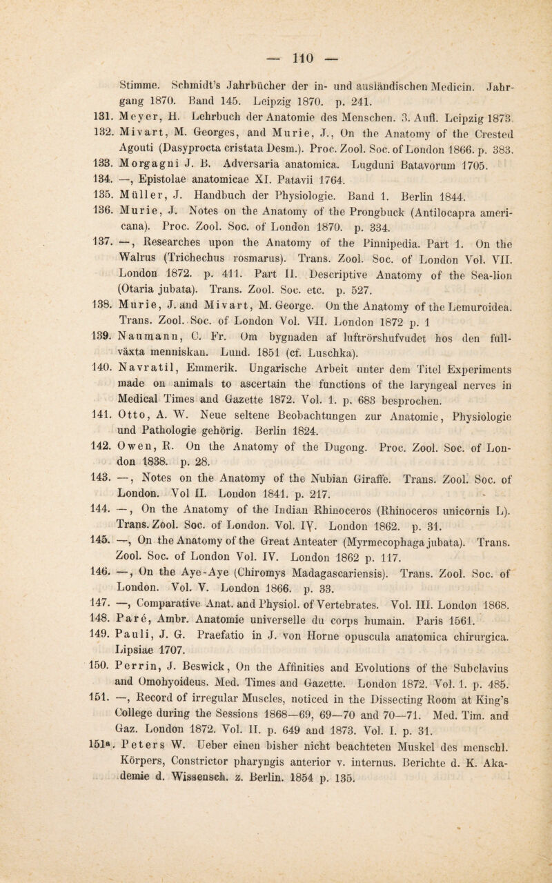 Stimme. Schmidts Jahrbücher der in- und ausländischen Medicin. Jahr¬ gang 1870. Band 145. Leipzig 1870. p. 241. 131. Meyer, H. Lehrbuch der Anatomie des Menschen. 3. Aufl. Leipzig 1873 132. Mivart, M. Georges, and Murie, J., On the Anatomy of the Crested Agouti (Dasyprocta cristata Desm.). Proc. Zool. Soc. of London 1866. p. 383. 133. Morgagni J. B. Adversaria anatomica. Lugduni Batavorum 1705. 134. —, Epistolae anatomicae XI. Patavii 1764. 135. Müller, J. Handbuch der Physiologie. Band 1. Berlin 1844. 136. Murie, J. Notes on the Anatomy of the Prongbuck (Antilocapra ameri- cana). Proc. Zool. Soc. of London 1870. p. 334. 137. —, Researches upon the Anatomy of the Pinnipedia. Part 1. On the Walrus (Trichechus rosmarus). Trans. Zool. Soc. of London Vol. VII. London 1872. p. 411. Part II. Descriptive Anatomy of the Sea-lion (Otaria jubata). Trans. Zool. Soc. etc. p. 527. 138. Murie, J. and Mivart, M. George. On the Anatomy of the Lemuroidea. Trans. Zool. Soc. of London Vol. VII. London 1872 p. 1 139. Naumann, 0. Fr. Om bygnaden af luftrörshufvudet hos den full- växta menniskan. Lund. 1851 (cf. Luschka). 140. Navratil, Emmerik. Ungarische Arbeit unter dem Titel Experiments made on animals to ascertain the functions of the laryngeal nerves in Medical Times and Gazette 1872. Vol. 1. p. 683 besprochen. 141. Otto, A. W. Neue seltene Beobachtungen zur Anatomie, Physiologie und Pathologie gehörig. Berlin 1824. 142. Owen, R. On the Anatomy of the Dugong. Proc. Zool. Soc. of Lon¬ don 1838. p. 28. 143. —, Notes on the Anatomy of the Nubian Giraffe. Trans. Zool. Soc. of London. Yol II. London 1841. p. 217. 144. —, On the Anatomy of the Indian Rhinoceros (Rhinoceros unicornis L). Trans. Zool. Soc. of London. Yol. iy. London 1862. p. 31. 145. —, On the Anatomy of the Great Anteater (Myrmecophaga jubata). Trans. Zool. Soc. of London Vol. IV. London 1862 p. 117. 146. —, On the Aye-Aye (Chiromys Madagascariensis). Trans. Zool. Soc. of London. Vol, V. London 1866. p. 33. 147. —, Comparative Anat. and Physiol. of Vertebrates. Vol. III. London 1868. 148. Pare, Ambr. Anatomie universelle du corps humain. Paris 1561. 149. Pauli, J. G. Praefatio in J. von Horne opuscula anatomica chirurgica. Lipsiae 1707. 150. Per rin, J. Beswick, On the Afffnities and Evolutions of the Subclavius and Omohyoideus. Med. Times and Gazette. London 1872. Vol. 1. p. 485. 151* —) Record of irregulär Muscles, noticed in the Dissecting Room at King’s College during the Sessions 1868-69, 69—70 and 70—71. Med. Tim. and Gaz. London 1872. Vol. II. p. 649 and 1873. Vol. I. p. 31. 151». Peters W. Ueber einen bisher nicht beachteten Muskel des menscbl. Körpers, Constrictor pharyngis anterior v. internus. Berichte d. K. Aka¬ demie d. Wissensch. z. Berlin. 1854 p. 135.