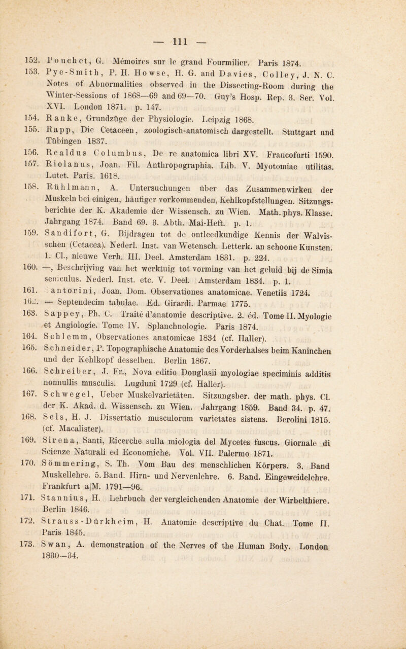 152. Pouch et, G. Memoires sur le grand Fourmilier. Paris 1874. 153. Pye-Smith, P. II. Howse, H. G. and Davies, Co Ile y, J. N. C. Notes of Abnormalities observed in the Dissecting-Room during the Winter-Sessions of 1868—69 and 69—70. Guy’s Hosp. Rep. 3. Ser. Yol. XYI. London 1871. p. 147. 154. Ranke, Grundztige der Physiologie. Leipzig 1868. 155. Rapp, Die Cetaceen, zoologisch-anatomisch dargestellt. Stuttgart und Tübingen 1837. 156. Realdus Columbus, De re anatomica libri XY. Francofurti 1590. 157. Riolanus, Joan. Fil. Anthropograpliia. Lib. V. Myotomiae utilitas. Lutet. Paris. 1618. 15b. Rühlmann, A. Untersuchungen über das Zusammenwirken der Muskeln bei einigen, häufiger vorkommenden, Kehlkopfstellungen. Sitzungs¬ berichte der K. Akademie der Wissensch. zu Wien. Math. phys. Klasse. Jahrgang 1874. Band 69. 3. Abth. Mai-Heft. p. 1. 159. Sandifort, G. Bijdragen tot de ontleedkundige Kennis der Walvis- schen (Cetacea). Nederl. Inst. vanWetensch. Letterk. an schoone Künsten. 1. CI., nieuwe Yerh. III. Deel. Amsterdam 1831. p. 224. 160. —, Besclirijving van het werktuig tot vorming van het geluid bij de Simia semculus. Nederl. Inst. etc. Y. Deel. Amsterdam 1834. p. 1. 161. antorini, Joan. Dom. Observationes anatomicae. Yenetiis 1724. löJ. — Septendecim tabulae. Ed. Girardi. Parmae 1775. 163. Sappey, Ph. C. Traite d’anatomie descriptive. 2. ed. Tome II. Myologie et Angiologie. Tome IY. Splanchnologie. Paris 1874. 164. Schlemm, Observationes anatomicae 1834 (cf. Haller). 165. Schneider, P. Topographische Anatomie des Yorderhalses beim Kaninchen und der Kehlkopf desselben. Berlin 1867. 166. Schreiber, J. 4r., Nova editio Douglasii myologiae speciminis additis nomiullis musculis. Lugduni 1729 (cf. Haller). 167. Schwegel, Ueber Muskelvarietäten. Sitzungsber. der math. phys. CI. der K. Akad. d. Wissensch. zu Wien. Jahrgang 1859. Band 34. p. 47. 168. Sels, H. J. Dissertatio musculorum varietates sistens. Berolini 1815. (cf. Macalister). 169. Sirena, Santi, Ricerche sulla miologia del Mycetes fuscus. Giornale di Scienze Naturali ed Economiche. Yol. VII. Palermo 1871. 170. Sömmering, S. Th. Vom Bau des menschlichen Körpers. 3. Band Muskellehre. 5. Band. Hirn- und Nervenlehre. 6. Band. Eingeweidelehre. Frankfurt a|M. 1791—96. 171. Stannius, H. Lehrbuch der vergleichenden Anatomie der Wirb elthiere. Berlin 1846. 172. St rau ss-Dürkheim, H. Anatomie descriptive du Chat. Tome II. Paris 1845. 173. Sw an, A. demonstration of the Nerves of the Human Body. London 1830-34.