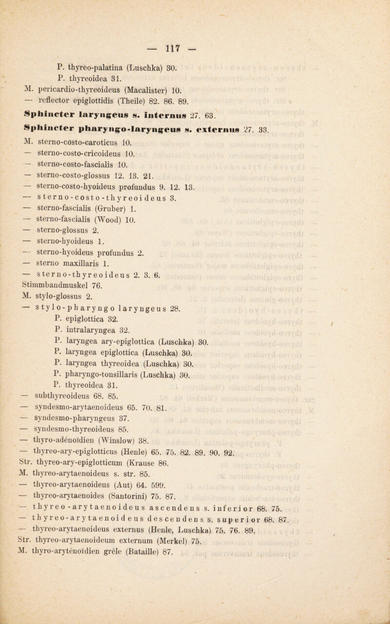 P. thyreo-palatina (Luschka) 30. P. thyreoidea 31. M. pericardio-thyreoideus (Macalister) 10. — reflector epiglottidis (Theile) 82. 86. 89. Spliincter laryiigeus s. internus 27. 63. Sphincter pharyngo-laryngeusi s. externus 27. 33. M. sterno-costo-earoticus 10. — sterno-costo-cricoideus 10. — sterno-costo-fascialis 10. — sterno-costo-glossus 12. 13. 21. — sterno-costo-hyoideus profundus 9. 12. 13. — sterno-costo-thyreoideus 3. — sterno-fascialis (Gruber) 1. — sterno-fascialis (Wood) 10. — sterno-glossus 2. — sterno-hyoideus 1. — stenio-hyoideus profundus 2. — sterno maxillaris 1. —- sterno-thyreoideus 2. 3. 6. Stimmbandmuskel 76. M. stylo-glossus 2. — stylo-pharyngo laryngeus 28. P. epiglottica 32. P. intralaryngea 32. P. laryngea ary-epiglottica (Luschka) 30. P. laryngea epiglottica (Luschka) 30. P. laryngea thyreoidea (Luschka) 30. P. pharyngo-tonsillaris (Luschka) 30. P. thyreoidea 31. — subthyreoideus 68. 85. — syndesmo-arytaenoideus 65. 70. 81. — syndesmo-pharyngeus 37. — syndesmo-thyreoideus 85. — thyro-adenoidien (Winslow) 38. — thyreo-ary-epiglotticus (Heule) 65. 75. 82, 89. 90. 92. Str. thyreo-ary-epiglotticum (Krause 86. M. tliyreo-arytaenoideus s. str. 85. — thyreo-arytaenoideus (Aut) 64. 599. — thyreo-arytaenoides (Santorini) 75. 87. — thyreo-arytaenoideus ascendens s. inferior 68. 75. — thyreo-arytaenoideus descendens s. superior 68. 87. — thyreo-arytaenoideus externps (Henle, Luschka) 75. 76. 89, Str. thyreo-arytaenoideum externum (Merkel) 75. M. thyro-arytenoidien grele (Bataille) 87.