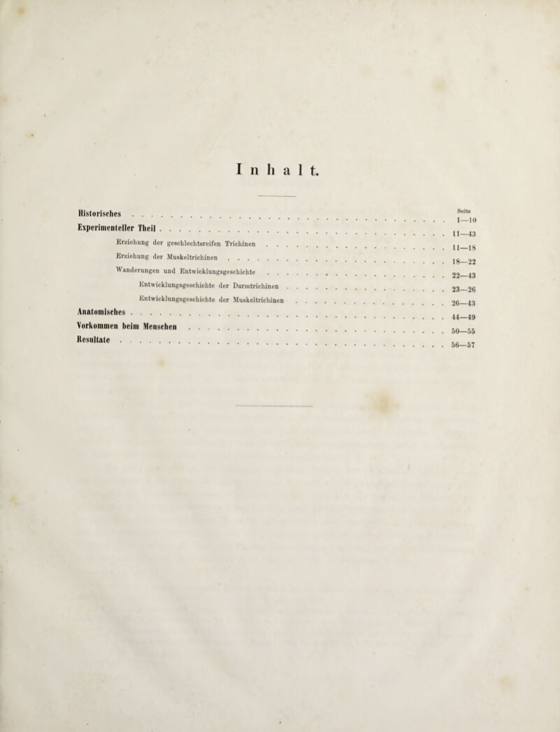 Inhalt. Historisches. Experimenteller Theil. Erziehung der geschlechtsreifen Trichinen Erziehung der Muskeltrichinen. Wanderungen und Entwicklungsgeschichte Entwicklungsgeschichte der Danntrichinen Entwicklungsgeschichte der Muskeltrichinen Anatomisches. Vorkommen beim Menschen. Resultate. Seite 1 — 10 11—43 11—18 18—22 22— 43 23— 26 26—43 44—49 50—55 56—57