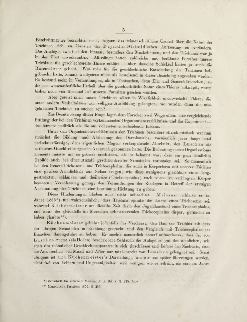 Bandwürmer zu betrachten seien, begann das wissenschaftliche Urtheil über die Natur der Trichinen sich zu Gunsten der Dujardin- Sieb old ’ sehen Auffassung zu verändern. Die Analogie zwischen den Finnen, besonders den Muskelfinnen, und den Trichinen war ja in der That unverkennbar. Allerdings hatten zahlreiche und berühmte Forscher unsere Trichinen für geschlechtsreife Thiere erklärt — aber dasselbe Schicksal hatten ja auch die Blasenwürmer gehabt. Was man für die geschlechtliche Entwicklung der Trichinen bei¬ gebracht hatte, konnte wenigstens nicht als beweisend in dieser Beziehung angesehen werden Es bestand mehr in Vermuthungen, als in Thatsachen, denn Eier und Samenkörperchen, an die das wissenschaftliche Urtheil über die geschlechtliche Natur eines Thieres anknüpft, wlren bisher noch von Niemand bei unserm Parasiten gesehen worden. Aber gesetzt nun, unsere Trichinen wären in Wirklichkeit unentwickelte Thiere, die unter andern Verhältnissen zur völligen Ausbildung gelangten, wo würden dann die aus¬ gebildeten Trichinen zu suchen sein? Zur Beantwortung dieser Frage lagen dem Forscher zwei Wege offen: eine vergleichende Prüfung der bei den Trichinen vorkommenden Organisationsverhältnisse und das Experiment_ das letztere natürlich als die am sichersten entscheidende Instanz. Unter den Organisationsverhältnissen der Trichinen besonders charakteristisch war nun zunächst die Bildung und Abtheilung des Darmkanales, vornämlich jener lange und perlschnurförmige, dem eigentlichen Magen vorhergehende Abschnitt, den Luschka als weibliches Geschlechtsorgan in Anspruch genommen hatte. Die Bedeutung dieses Organisations¬ moments musste um so grösser erscheinen, als es bekannt war, dass ein ganz ähnliches Gebilde auch bei einer Anzahl geschlechtsreifer Nematoden vorhanden sei. So namentlich bei den Genera Trichosoma und Trichocephalus, die auch in Körperform mit unserer Trichina eine gewisse Aehnlichkeit zur Schau trugen, wie diese wenigstens gleichfalls einen lang¬ gestreckten, schlanken und theilweise (Trichocephalus) nach vorne zu verjüngten Körper besassen. Veranlassung genug, den Vermuthungen der Zoologen in Betreff der etwaigen Abstammung der Trichinen eine bestimmte Richtuno- zu o-eben. Diese Hindeutungen blieben auch nicht unbeachtet. Meissner erklärte es im Jahre 1855*) für wahrscheinlich, dass Trichina spiralis die Larve eines Trichosoma sei, während Küchenmeister um dieselbe Zeit darin den Jugendzustand eines Trichocephalus, und zwar des gleichfalls im Menschen schmarotzenden Trichocephalus dispar, gefunden zu haben glaubte**). Küchenmeister gebührt jedenfalls das Verdienst, den Bau der Trichina mit dem der übrigen Nematoden in Einklang gebracht und den Vergleich mit Trichocephalus im Einzelnen durchgeführt zu haben. Er machte namentlich darauf aufmerksam, dass der von Luschka zuerst (als Hoden) beschriebene Schlauch die Anlage so gut des weiblichen, wie auch des männlichen Geschlechtsapparates in sich einschliesse und lieferte den Nachweis, dass die Anwesenheit von Mund und After nur mit Unrecht von Luschka geleugnet sei. Sonst übrigens ist auch Küchenmeister’s Darstellung, wie wir uns später überzeugen werden, nicht frei von Fehlern und Ungenauigkeiten, weit weniger, wie es scheint, als eine im Jahre *) Zeitschrift für rationelle Medicin. N. F. Bd. V. S. 248. Anm. **) Menschliche Parasiten 1855. S. 269.