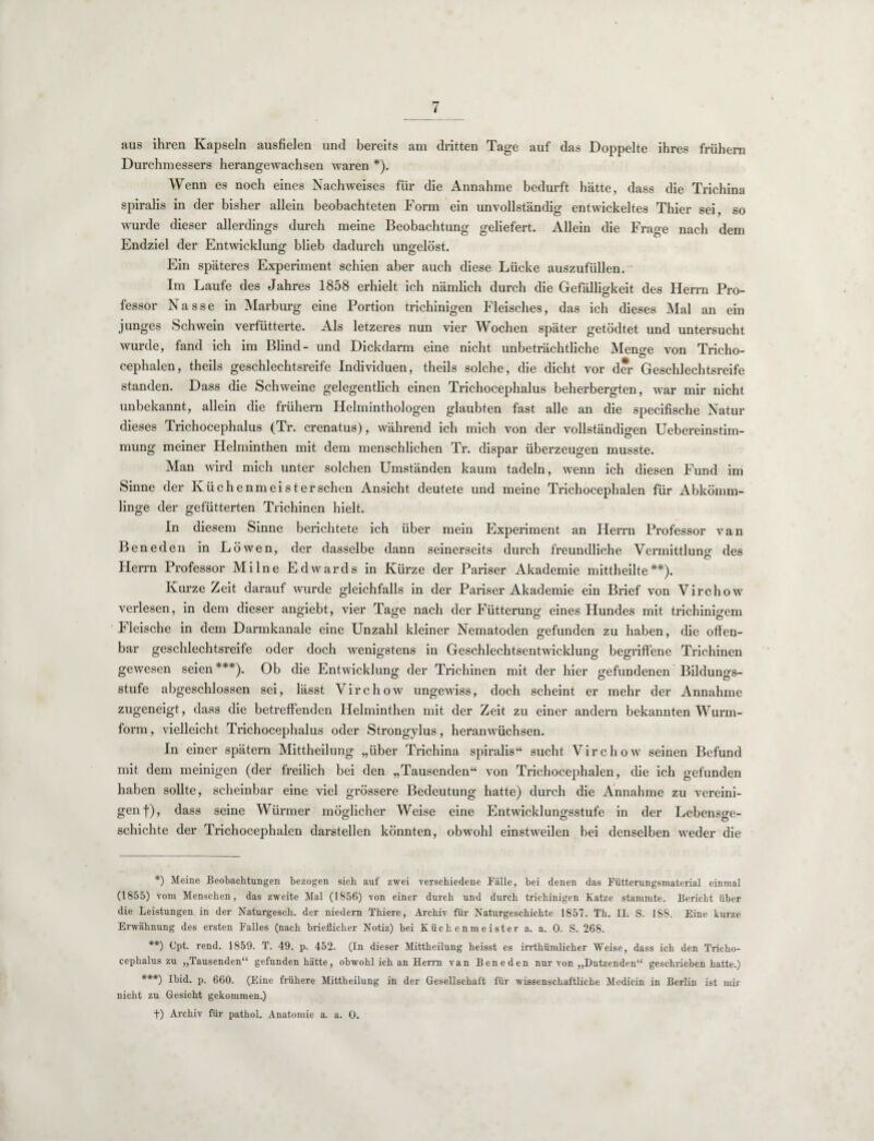 aus ihren Kapseln ausfielen und bereits am dritten Tage auf das Doppelte ihres frühem Durchmessers herangewachsen waren *). Wenn es noch eines Nachweises für die Annahme bedurft hätte, dass die Trichina spiralis in der bisher allein beobachteten Form ein unvollständig entwickeltes Thier sei, so wurde dieser allerdings durch meine Beobachtung geliefert. Allein die Frage nach dem Endziel der Entwicklung blieb dadurch ungelöst. Ein späteres Experiment schien aber auch diese Lücke auszufüllen. Im Laufe des Jahres 1858 erhielt ich nämlich durch die Gefälligkeit des Herrn Pro¬ fessor Nasse in Marburg eine Portion trichinigen Fleisches, das ich dieses Mal an ein junges Schwein verfütterte. Als letzeres nun vier Wochen später getödtet und untersucht wurde, fand ich im Blind- und Dickdarm eine nicht unbeträchtliche Menge von Tricho- cephalen, theils geschlechtsreife Individuen, theils solche, die dicht vor der Geschlechtsreife standen. Dass die Schweine gelegentlich einen Trichocephalus beherbergten, war mir nicht unbekannt, allein die frühem Helminthologen glaubten fast alle an die specifische Natur dieses Trichocephalus (Tr. crenatus), während ich mich von der vollständigen Uebereinstim- mung meiner Helminthen mit dem menschlichen Tr. dispar überzeugen musste. Man wird mich unter solchen Umständen kaum tadeln, wenn ich diesen Fund im Sinne der Ivüchenmeisterschen Ansicht deutete und meine Trichocephalen für Abkömm¬ linge der gefütterten Trichinen hielt. In diesem Sinne berichtete ich über mein Experiment an Herrn Professor van Bene den in Löwen, der dasselbe dann seinerseits durch freundliche Vermittluno- des Herrn Professor Mi Ine Edwards in Kürze der Pariser Akademie mittheilte**). Kurze Zeit darauf wurde gleichfalls in der Pariser Akademie ein Brief von Virchow verlesen, in dem dieser angiebt, vier Tage nach der Fütterung eines Hundes mit trichinigem Ueische in dem Darmkanale eine Unzahl kleiner Nematoden gefunden zu haben, die offen¬ bar geschlechtsreife oder doch wenigstens in Geschlechtsentwicklung begriffene Trichinen gewesen seien ***). Ob die Entwicklung der Trichinen mit der hier gefundenen Bildungs¬ stufe abgeschlossen sei, lässt Virchotv ungewiss, doch scheint er mehr der Annahme zugeneigt , dass die betreffenden Helminthen mit der Zeit zu einer andern bekannten Wurm¬ form , vielleicht Trichocephalus oder Strongylus, heranwüchsen. In einer spätem Mittheilung „über Trichina spiralis“ sucht Virchow seinen Befund mit dem meinigen (der freilich bei den „Tausenden“ von Trichocephalen, die ich gefunden haben sollte, scheinbar eine viel grössere Bedeutung hatte) durch die Annahme zu vereini¬ gen!), dass seine Würmer möglicher Weise eine Entwicklungsstufe in der Lebensge¬ schichte der Trichocephalen darstellen könnten, obwohl einstweilen bei denselben weder die *) Meine Beobachtungen bezogen sich auf zwei verschiedene Fälle, bei denen das Fütterungsmaterial einmal (1855) vom Menschen, das zweite Mal (1856) von einer durch und durch trichinigen Katze stammte. Berieht über die Leistungen in der Naturgesch. der niedern Thiere, Archiv für Naturgeschichte 1857. Th. II. S. 188. Eine kurze Erwähnung des ersten Falles (nach brieflicher Notiz) bei Küchenmeister a. a. 0. S. 268. **) Gpt. rend. 1859. T. 49. p. 452. (In dieser Mittheilung heisst es irrthümlicher Weise, dass ich den Tricho¬ cephalus zu „Tausenden“ gefunden hätte, obwohl ich an Herrn van Beneden nur von „Dutzenden“ geschrieben hatte.) ***) Ibid. p. 660. (Eine frühere Mittheilung in der Gesellschaft für wissenschaftliche Medicin in Berlin ist mir nicht zu Gesicht gekommen.) f) Archiv für pathol. Anatomie a. a. 0.