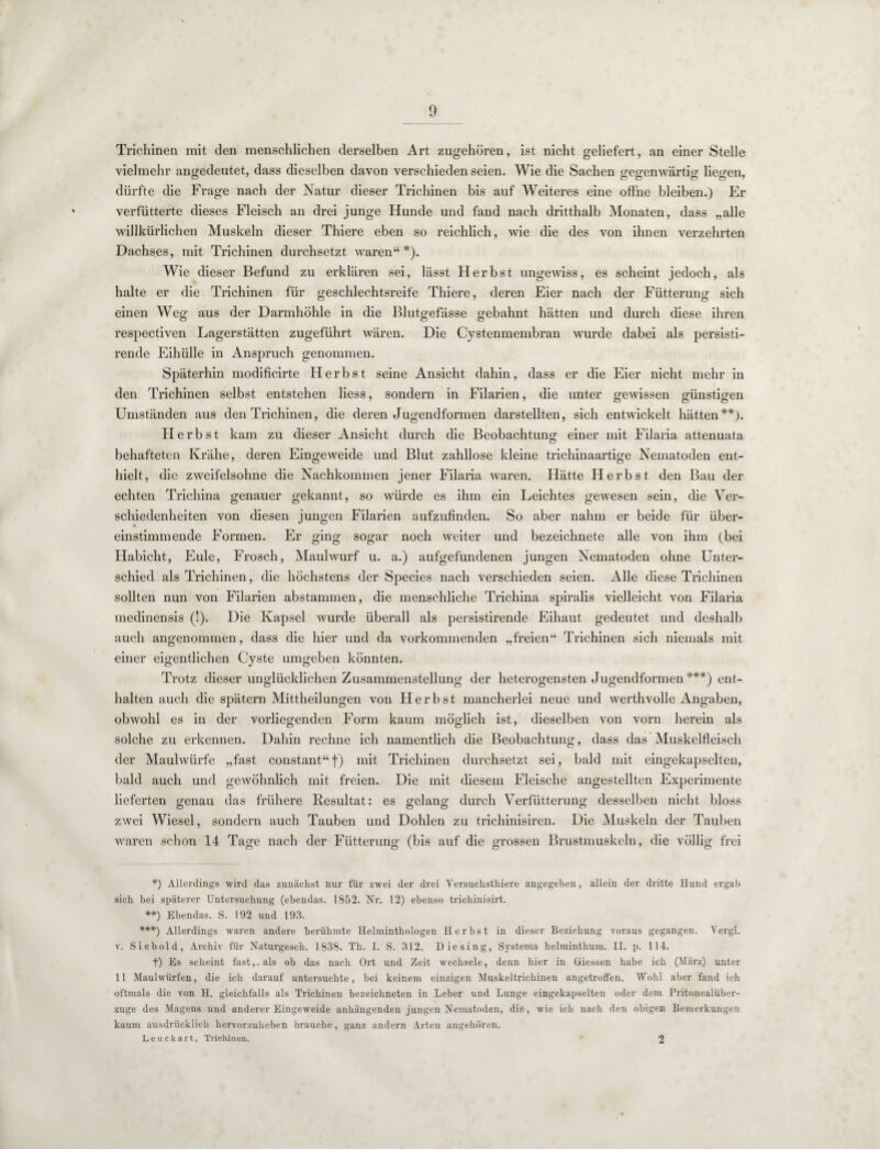 Trichinen mit den menschlichen derselben Art zugehören, ist nicht geliefert, an einer Stelle vielmehr angedeutet, dass dieselben davon verschieden seien. Wie die Sachen seffenwärtiür liefen, dürfte die Frage nach der Natur dieser Trichinen bis auf Weiteres eine offne bleiben.) Er verfütterte dieses Fleisch an drei junge Hunde und fand nach dritthalb Monaten, dass „alle willkürlichen Muskeln dieser Thiere eben so reichlich, wie die des von ihnen verzehrten Dachses, mit Trichinen durchsetzt waren“*). Wie dieser Befund zu erklären sei, lässt Herbst ungewiss, es scheint jedoch, als halte er die Trichinen für geschlechtsreife Thiere, deren Eier nach der Fütterung sich einen Weg aus der Darmhöhle in die Blutgefässe gebahnt hätten und durch diese ihren respectiven Lagerstätten zugeführt wären. Die Cystenmembran wurde dabei als persisti- rende Eihülle in Anspruch genommen. Späterhin modificirte Herbst seine Ansicht dahin, dass er die Eier nicht mehr in den Trichinen selbst entstehen liess, sondern in Filarien, die unter gewissen günstigen Umständen aus den Trichinen, die deren Jugendformen darstellten, sich entwickelt hätten**). Herbst kam zu dieser Ansicht durch die Beobachtuno- einer mit Filaria attenuata o behafteten Krähe, deren Eingeweide und Blut zahllose kleine trichinaartige Nematoden ent¬ hielt, die zweifelsohne die Nachkommen jener Filaria waren. Hätte Herbst den Bau der echten Trichina genauer gekannt, so würde es ihm ein Leichtes gewesen sein, die Ver¬ schiedenheiten von diesen jungen Filarien aufzufinden. So aber nahm er beide für über¬ einstimmende Formen. Er ging sogar noch weiter und bezeichnete alle von ihm (bei Habicht, Eule, Frosch, Maulwurf u. a.) aufgefundenen jungen Nematoden ohne Unter¬ schied als Trichinen, die höchstens der Species nach verschieden seien. Alle diese Trichinen sollten nun von Filarien abstammen, die menschliche Trichina spiralis vielleicht von Filaria medinensis (!). Die Kapsel wurde überall als persistirende Eihaut gedeutet und deshalb auch angenommen, dass die hier und da vorkommenden „freien“ Trichinen sich niemals mit einer eigentlichen Cyste umgeben könnten. Trotz dieser unglücklichen Zusammenstellung der heterogensten Jugendformen ***) ent¬ halten auch die spätem Mittheilungen von Herbst mancherlei neue und werthvolle Angaben, obwohl es in der vorliegenden Form kaum möglich ist, dieselben von vorn herein als solche zu erkennen. Dahin rechne ich namentlich die Beobachtung, dass das Muskelfleisch der Maulwürfe „fast constant“f) mit Trichinen durchsetzt sei, bald mit eingekapselten, bald auch und gewöhnlich mit freien. Die mit diesem Fleische angestellten Experimente lieferten genau das frühere Resultat: es gelang durch Verfütterung desselben nicht bloss zwei Wiesel, sondern auch Tauben und Dohlen zu trichinisiren. Die Muskeln der Tauben waren schon 14 Tage nach der Fütterung (bis auf die grossen Brustmuskeln, die völlig frei *) Allerdings wird das zunächst nur für zwei der drei Versuchsthiere angegeben, allein der dritte Hund ergab sich bei späterer Untersuchung (ebendas. 1852. Nr. 12) ebenso trichinisirt. **) Ebendas. S. 192 und 193. ***) Allerdings waren andere berühmte Helminthologen Herbst in dieser Beziehung voraus gegangen. Yergl. v. Siebold, Archiv für Naturgesch. 1838. Th. I. S. 312. Diesing, Systenia helminthum. II. p. 114. t) Es scheint fast,, als ob das nach Ort und Zeit wechsele, denn hier in Giessen habe ich (März) unter 11 Maulwürfen, die ich darauf untersuchte, bei keinem einzigen Muskeltrichinen angetrolfen. Wohl aber fand ich oftmals die von H. gleichfalls als Trichinen bezeichneten in Leber und Lunge eingekapselten oder dem Pritonealübcr- zuge des Magens und anderer Eingeweide anhängenden jungen Nematoden, die, wie ich nach den obigen Bemerkungen kaum ausdrücklich hervor/uheben brauche, ganz andern Arten angehören. Leuckart, Trichinen. 2
