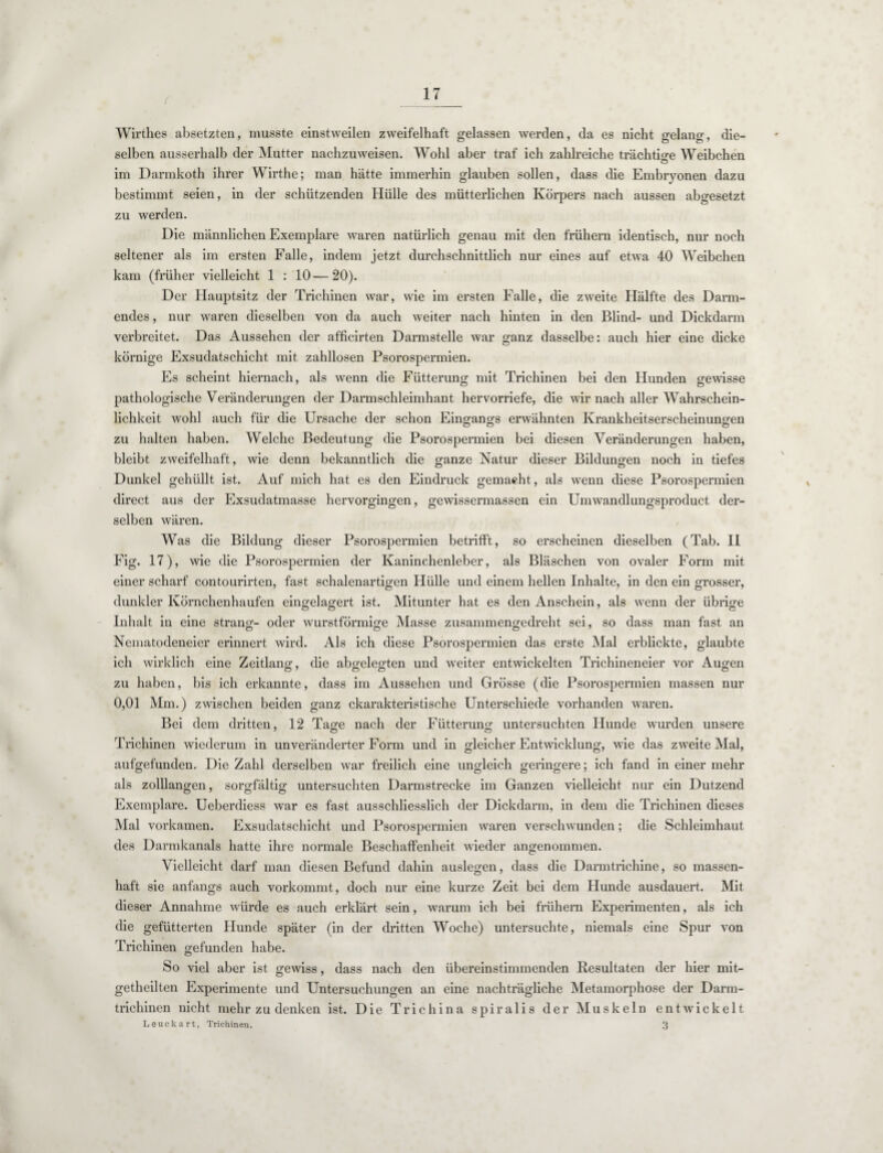Wirthes absetzten, musste einstweilen zweifelhaft gelassen werden, da es nicht gelang, die¬ selben ausserhalb der Mutter nachzuweisen. Wohl aber traf ich zahlreiche trächtige Weibchen Ö im Darmkoth ihrer Wirthe; man hätte immerhin glauben sollen, dass die Embryonen dazu bestimmt seien, in der schützenden Hülle des mütterlichen Körpers nach aussen abgesetzt zu werden. Die männlichen Exemplare waren natürlich genau mit den frühem identisch, nur noch seltener als im ersten Falle, indem jetzt durchschnittlich nur eines auf etwa 40 Weibchen kam (früher vielleicht 1 : 10—20). Der Hauptsitz der Trichinen war, wie im ersten Falle, die zweite Hälfte des Darm¬ endes , nur waren dieselben von da auch weiter nach hinten in den Blind- und Dickdarm verbreitet. Das Aussehen der afficirten Darmstelle war ganz dasselbe: auch hier eine dicke körnige Exsudatschicht mit zahllosen Psorospermien. Es scheint hiernach, als wenn die Fütterung mit Trichinen bei den Hunden gewisse pathologische Veränderungen der Darmschleimhant hervorriefe, die wir nach aller Wahrschein¬ lichkeit wohl auch für die Ursache der schon Eingangs erwähnten Krankheitserscheinungen zu halten haben. Welche Bedeutung die Psorospermien bei diesen Veränderungen haben, bleibt zweifelhaft, wie denn bekanntlich die ganze Natur dieser Bildungen noch in tiefes Dunkel gehüllt ist. Auf mich hat es den Eindruck gemacht, als wenn diese Psorospermien direct aus der Exsudatmasse hervorgingen, gewissermassen ein Umwandlungsproduct der¬ selben wären. Was die Bildung dieser Psorospermien betrifft, so erscheinen dieselben (Tab. II Fig. 17), wie die Psorospermien der Kaninchenleber, als Bläschen von ovaler Form mit einer scharf contourirten, fast schalenartigen Hülle und einem hellen Inhalte, in den ein grosser, dunkler Körnchenhaufen eingelagert ist. Mitunter hat es den Anschein, als wenn der übrige Inhalt in eine sträng- oder wurstförmige Masse zusammengedreht sei, so dass man fast an Nematodeneier erinnert wird. Als ich diese Psorospermien das erste Mal erblickte, glaubte ich wirklich eine Zeitlang, die abgelegten und weiter entwickelten Trichineneier vor Augen zu haben, bis ich erkannte, dass im Aussehen und Grösse (die Psorospermien massen nur 0,01 Mm.) zwischen beiden ganz charakteristische Unterschiede vorhanden waren. Bei dem dritten, 12 Tage nach der Fütterung untersuchten Hunde wurden unsere Trichinen wiederum in unveränderter Form und in gleicher Entwicklung, wie das zweite Mal, aufgefunden. Die Zahl derselben war freilich eine ungleich geringere; ich fand in einer mehr als zolllangen, sorgfältig untersuchten Darmstrecke im Ganzen vielleicht nur ein Dutzend O 7 ö O Exemplare. Ueberdiess war es fast ausschliesslich der Dickdarm, in dem die Trichinen dieses Mal vorkamen. Exsudatschicht und Psorospermien waren verschwunden; die Schleimhaut des Darmkanals hatte ihre normale Beschaffenheit wieder angenommen. Vielleicht darf man diesen Befund dahin auslegen, dass die Darmtrichine, so massen¬ haft sie anfangs auch vorkommt, doch nur eine kurze Zeit bei dem Hunde ausdauert. Mit dieser Annahme würde es auch erklärt sein, warum ich bei frühem Experimenten, als ich die gefütterten Hunde später (in der dritten Woche) untersuchte, niemals eine Spur von Trichinen gefunden habe. So viel aber ist gewiss, dass nach den übereinstimmenden Resultaten der hier mit- getheilten Experimente und Untersuchungen an eine nachträgliche Metamorphose der Darm¬ trichinen nicht mehr zu denken ist. Die Trichina spiralis der Muskeln entwickelt Leuckart, Trichinen. 3