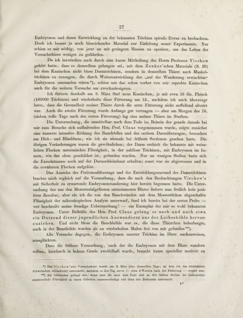 Embryonen und deren Entwicklung zu der bekannten Trichina spiralis Etwas zu beobachten. Doch ich besass ja noch hinreichendes Material zur Einleitung neuer Experimente. Nur schien es mir nöthig, von jetzt an mit geringem Massen zu operiren, um das Leben der Yersuchsthiere weniger zu gefährden. Da ich inzwischen auch durch eine kurze Mittheilung des Herrn Professor Virchow gehört hatte, dass es demselben gelungen sei, mit dem Zenker’schen Materiale (S. 20) bei dem Kaninchen nicht bloss Darmtrichinen, sondern in demselben Thiere auch Muskel¬ trichinen zu erzeugen, die durch Weiterentwicklung der „auf der Wanderung erwischten“ Embryonen entstanden wären *), schien mir das schon vorher von mir erprobte Kaninchen auch für die weitern Versuche am zweckmässigsten. Ich fütterte desshalb am 9. März fünf neue Kaninchen, je mit etwa 16 Gr. Fleisch (160000 Trichinen) und wiederholte diese Fütterung am 12., nachdem ich mich überzeugt hatte, dass die Gesundheit meiner Thiere durch die erste Fütterung nicht auffallend alterirt war. Auch die zweite Fütterung wurde Anfangs gut vertragen — aber am Morgen des 16. (sieben volle Tage nach der ersten Fütterung) lag eins meiner Thiere im Sterben. Die Untersuchung, die unmittelbar nach dem Tode im Beisein des gerade damals bei mir zum Besuche sich aufhaltenden Hrn. Prof. Claus vorgenommen wurde, zeigte zunächst eine äusserst intensive Röthung des Bauchfelles und des serösen Darmüberzuges, besonders am Dick- und Blinddarm, wie ich sie niemals bei frühem Sectionen gesehen hatte. Die übrigen Veränderungen waren die gewöhnlichen; der Darm enthielt die bekannte mit weiss- lichen Flocken untermischte Flüssigkeit, in der zahllose Trichinen, mit Embryonen im In¬ nern, wie das oben geschildert ist, gefunden wurden. Nur an wenigen Stellen hatte sich die Exsudatmasse noch auf der Darmschleimhaut erhalten; sonst war sie abgestossen und in die erwähnten Flocken aufgelöst. Das Aussehn des Peritonealüberzugs und der Entwicklungszustand der Danntrichinen brachte mich sogleich auf die Vermuthung, dass die nach den Beobachtungen Virchow’s mit Sicherheit zu erwartende Embryonenwanderung hier bereits begonnen hatte. Die Unter¬ suchung des aus den Mesenterialgefässen entnommenen Blutes lieferte nun freilich kein posi¬ tives Resultat, aber als ich die von den Bauchwänden mit dem Messerrücken abgeschabte Flüssigkeit der mikroskopischen Analyse unterwarf, fand ich bereits bei der ersten Probe — wer beschreibt meine freudige Ueberraschung! — ein Exemplar der mir so wohl bekannten Embryonen. Unter Beihülfe des Hrn. Prof. Claus gelang es nach und nach etwa ein Dutzend dieser jugendlichen Auswanderer aus der Leibeshöhle hervor- zuziehen. Und nicht bloss die Bauchhöhle war es, die diese Thierchen beherbergte, auch in der Brusthöhle wurden sie zu wiederholten Malen frei von mir gefunden**). Alle Versuche dagegen, die Embryonen unserer Trichina im Blute nachzuweisen, missglückten. Dass die frühere Vermuthung, nach der die Embryonen mit dem Blute wandern sollten, hierdurch in hohem Grade zweifelhaft wurde, braucht kaum specieller motivirt zu *) Das Virchow’sehe Versuchsthier wurde am 3. März (also demselben Tage, an dem ich das trichinisirte Schweinchen schlachtete) untersucht, nachdem es den Tag zuvor — etwa 4 Wochen nach der Fütterung — crepirt war. **) Am leichtesten gelingt das, wenn man die nach dem Tode sich an den tiefem Stellen der Leibeshöhle ansammelnde Flüssigkeit in einem Gläschen zusammenbringt und dann den Bodensatz untersucht. 4*