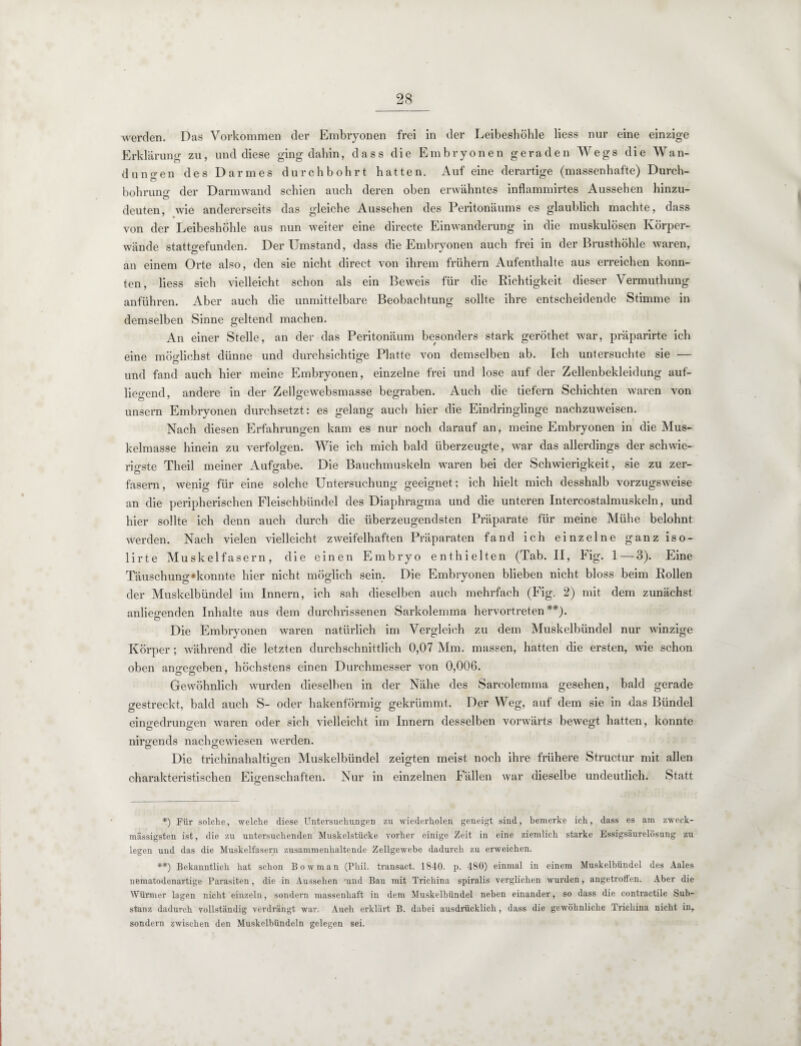 werden. Das Vorkommen der Embryonen frei in der Leibeshöhle liess nur eine einzige Erklärung zu, und diese ging dahin, dass die Embryonen geraden Wegs die Wan¬ dungen des Darmes durchbohrt hatten. Auf eine derartige (massenhafte) Durch¬ bohrung der Darm wand schien auch deren oben erwähntes inflammirtes Aussehen hinzu¬ deuten, wie andererseits das gleiche Aussehen des Peritonäums es glaublich machte, dass von der Leibeshöhle aus nun weiter eine directe Einwanderung in die muskulösen Körper¬ wände stattgefunden. Der Umstand, dass die Embryonen auch frei in der Brusthöhle waren, an einem Orte also, den sie nicht direct von ihrem frühem Aufenthalte aus erreichen konn¬ ten, liess sich vielleicht schon als ein Beweis für die Richtigkeit dieser Vermuthung anführen. Aber auch die unmittelbare Beobachtung sollte ihre entscheidende Stimme in demselben Sinne geltend machen. An einer Stelle, an der das Peritonäum besonders stark gerÖthet war, präparirte ich eine möglichst dünne und durchsichtige Platte von demselben ab. Ich untersuchte sie — und fand auch hier meine Embryonen, einzelne frei und lose auf der Zellenbekleidung auf- liegend, andere in der Zellgewebsmasse begraben. Auch die tiefem Schichten waren von unsern Embryonen durchsetzt: es gelang auch hier die Eindringlinge nachzuweisen. Nach diesen Erfahrungen kam es nur noch darauf an, meine Embryonen in die Mus¬ kelmasse hinein zu verfolgen. Wie ich mich bald überzeugte, war das allerdings der schwie¬ rigste Theil meiner Aufgabe. Die Bauchmuskeln waren bei der Schwierigkeit, sie zu zer¬ fasern, wenig für eine solche Untersuchung geeignet; ich hielt mich desshalb vorzugsweise an die peripherischen Fleischbündel des Diaphragma und die unteren Intercostalmuskeln, und hier sollte ich denn auch durch die überzeugendsten Präparate für meine Mühe belohnt werden. Nach vielen vielleicht zweifelhaften Präparaten fand ich einzelne ganz iso- lirte Muskelfasern, die einen Embryo enthielten (Tab. II, Fig. 1—3). Eine Täuschung »konnte hier nicht möglich sein. Die Embryonen blieben nicht bloss beim Rollen der Muskelbündel im Innern, ich sah dieselben auch mehrfach (Fig. 2) mit dem zunächst anliegenden Inhalte aus dem durchrissenen Sarkolemma hervortreten*) **). Die Embryonen waren natürlich im Vergleich zu dem Muskelbündel nur winzige Körper; während die letzten durchschnittlich 0,07 Mm. massen, hatten die ersten, wie schon oben ano^eo-eben, höchstens einen Durchmesser von 0,006. Gewöhnlich wurden dieselben in der Nähe des Sarcolemma gesehen, bald gerade gestreckt, bald auch S- oder hakenförmig gekrümmt. Der Weg, auf dem sie in das Bündel eino-edruna'en waren oder sich vielleicht im Innern desselben vorwärts bewegt hatten, konnte Ö O u nirgends nacho-ewiesen werden. o . Ö Die trichinahaltio’en Muskelbündel zeigten meist noch ihre frühere Structur mit allen charakteristischen Eigenschaften. Nur in einzelnen Fällen war dieselbe undeutlich. Statt o *) Für solche, welche diese Untersuchungen zu wiederholen geneigt sind, bemerke ich, dass es am zweck- massigsten ist, die zu untersuchenden Muskelstücke vorher einige Zeit in eine ziemlich starke Essigsäurelösung zu legen und das die Muskelfasern zusammenhaltende Zellgewebe dadurch zu erweichen. **) Bekanntlich hat schon Bowman (Phil, transact. 1840. p. 480) einmal in einem Muskelbündel des Aales nematodenartige Parasiten, die in Aussehen 'und Bau mit Trichina spiralis verglichen wurden, angetroffen. Aber die Würmer lagen nicht einzeln, sondern massenhaft in dem Muskelbündel neben einander, so dass die contractile Sub¬ stanz dadurch vollständig verdrängt war. Auch erklärt B. dabei ausdrücklich, dass die gewöhnliche Trichina nicht in, sondern zwischen den Muskelbündeln gelegen sei.