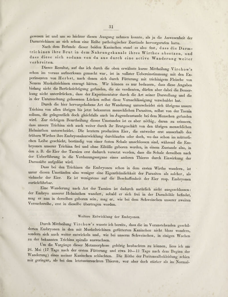 gewesen ist und uin so leichter diesen Ausgang nehmen konnte, als ja die Anwesenheit der Darmtrichinen an sich schon eine Reihe pathologischer Zustände hervorgerufen hatte. Nach dem Befunde dieser beiden Kaninchen stand es also fest, dass die Darm¬ trichinen ihre Brut in dem Nahrungsk anale ihres Wirthes absetzen, und dass diese sich sodann von da aus durch eine active Wanderung weiter verbreiten. Dieses Resultat, auf das ich durch die oben erwähnte kurze Mittheilung Virchow’s schon im voraus aufmerksam gemacht war, ist in vollster Uebereinstimmung mit den Ex¬ perimenten von Herbst, nach denen sich durch Fütterung mit trichinigem Fleische von Neuem Muskeltrichinen erzeugt hätten. Wir können es nur bedauern, dass diese Angaben bislang nicht die Berücksichtigung gefunden, die sie verdienten, dürfen aber dabei die Bemer¬ kung nicht unterdrücken, dass der Experimentator durch die Art seiner Darstellung und die in der Untersuchung gelassenen Lücken selbst diese Vernachlässigung verschuldet hat. Durch die hier hervorgehobene Art der Wanderung unterscheidet sich übrigens unsere Trichina von allen übrigen bis jetzt bekannten menschlichen Parasiten, selbst von der Taenia solium, die gelegentlich doch gleichfalls auch im Jugendzustande bei dem Menschen gefunden wird. Zur richtigen Beurtheilung dieses Umstandes ist es aber nöthig, daran zu erinnern, dass unsere Trichina sich auch weiter durch ihr Brutgeschäft von den übrigen menschlichen Helminthen unterscheidet. Die letztem produciren Eier, die entweder erst ausserhalb des frühem Wirthes ihre Embryonalentwicklung durchlaufen oder doch, wo das schon im mütterli¬ chen Leibe geschieht, beständig von einer festen Schale umschlossen sind, während die Em¬ bryonen unserer Trichina frei und ohne Eihülle geboren werden, in einem Zustande also, in den z. B. die Eier der Taenien erst dadurch versetzt werden, dass die Schale derselben nach der Ueberführung in die Verdauungsorgane eines anderen Thieres durch Einwirkung der Darmsäfte aufgelöst wird. Dass bei den Trichinen die Embryonen schon in dem ersten Mhrthe wandern, ist unter diesen Umständen also weniger eine Eigentümlichkeit der Parasiten als solcher, als vielmehr der Eier. Es ist wenigstens auf die Beschaffenheit der Eier resp. Embryonen zurückführbar. Line W anderung nach Art der Taenien ist dadurch natürlich nicht ausgeschlossen: der Embryo unserer Helminthen wandert, sobald er sich frei in der Darmhöhle befindet, mag er nun in derselben geboren sein, mag er, wie bei dem Schweinchen unserer zweiten Versuchsreihe, erst in dieselbe übertragen worden. Weitere Entwicklung der Embryonen. eilunö V irchow s wusste ich bereits, dass die im Voranstehenden geschil¬ derten Embryonen in den mit Muskeltrichinen gefütterten Kaninchen nicht bloss wandern, sondern sich auch weiter entwickeln und, wie bei unserm Schweinchen, in einigen Wochen zu der bekannten Trichina spiralis auswachsen. Um die Vorgänge dieser Metamorphose gehörig beobachten zu können, liess ich am 26. Mai (17 Tage nach der ersten Fütterung und etwa 10—11 Tage nach dem Beginn der Wanderung) eines meiner Kaninchen schlachten. Die Röthe der Peritonealbekleidung schien mir geringer, als bei den letztuntersuchten Thieren, war aber doch stärker als im Normal-