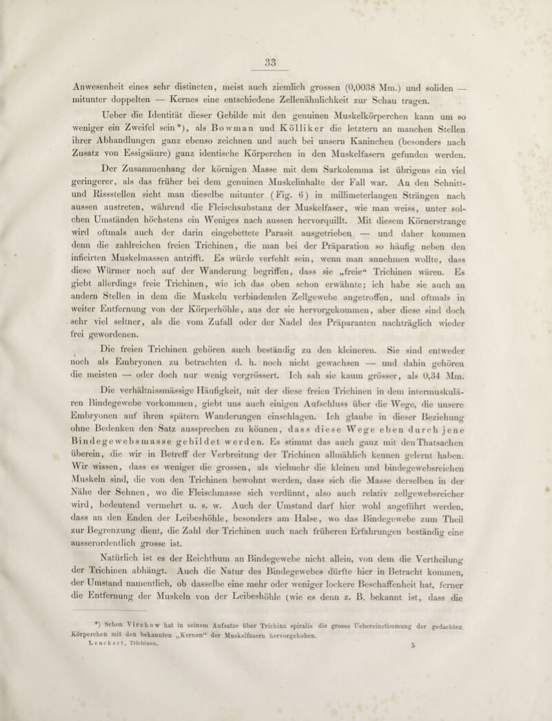 Anwesenheit eines sehr distincten, meist auch ziemlich grossen (0,0038 Mm.) und soliden_ mitunter doppelten — Kernes eine entschiedene Zellenähnlichkeit zur Schau tragen. Ueber die Identität dieser Gebilde mit den genuinen Muskelkörperchen kann um so weniger ein Zweifel sein*), als Bowman und Kolliker die letztem an manchen Stellen ihrer Abhandlungen ganz ebenso zeichnen und auch bei unsern Kaninchen (besonders nach Zusatz von Essigsäure) ganz identische Körperchen in den Muskelfasern gefunden werden. Der Zusammenhang der körnigen Masse mit dem Sarkolennna ist übrigens ein viel geringerer, als das früher bei dem genuinen Muskelinhalte der Fall war. An den Schnitt- und Rissstellen sieht man dieselbe mitunter (Fig. (3) in millimeterlangen Strängen nach aussen austreten, während die Fleischsubstanz der Muskelfaser, wie man weiss, unter sol¬ chen Umständen höchstens ein Weniges nach aussen hervorquillt. Mit diesem Körnerstrange wird oftmals auch der darin eingebettete Parasit ausgetrieben — und daher kommen denn die zahlreichen freien Trichinen, die man bei der Präparation so häufig neben den inficirten Muskelmassen antrifft. Es würde verfehlt sein, wenn man annehmen wollte, dass diese Würmer noch auf der Wanderung begriffen, dass sie „freie“ Trichinen wären. Es giebt allerdings freie Trichinen, wie ich das oben schon erwähnte; ich habe sie auch an andern Stellen in dem die Muskeln verbindenden Zellgewebe an<retroffen, und oftmals in weiter Entfernung von der Körperhöhle, aus der sie hervorgekommen, aber diese sind doch sehr viel seltner, als die vom Zufall oder der Nadel des Präparanten nachträglich wieder frei gewordenen. Die freien Trichinen gehören auch beständig zu den kleineren. Sie sind entweder noch als Embryonen zu betrachten d. h. noch nicht gewachsen — und dahin gehören die meisten — oder doch nur wenig vergrössert. Ich sah sie kaum grösser, als 0,34 Mm. Die verhältnissmässige Häufigkeit, mit der diese freien Trichinen in dem intermuskulä¬ ren Bindegewebe Vorkommen, giebt uns auch einigen Aufschluss über die Wege, die unsere Embryonen auf ihren spätem Wanderungen einschlagen. Ich glaube in dieser Beziehung ohne Bedenken den Satz aussprechen zu können, dass diese Wege eben durch jene Bindege web smasse gebildet werden. Es stimmt das auch ganz mit denThatsachen überein, die wir in Betreff der Verbreitung der Trichinen allmählich kennen gelernt haben. Wir wissen, dass es weniger die grossen, als vielmehr die kleinen und bindegewebsreichen Muskeln sind, die von den Trichinen bewohnt werden, dass sich die Masse derselben in der Nähe der Sehnen, wo die Fleischmasse sich verdünnt, also auch relativ zellgewebsreicher wird, bedeutend vermehrt u. s. w. Auch der Umstand darf hier wohl angeführt werden, dass an den Enden der Leibeshöhle, besonders am Halse, wo das Bindegewebe zum Theil zur Begrenzung dient, die Zahl der Trichinen auch nach früheren Erfahrungen beständig eine ausserordentlich grosse ist. Natürlich ist es der Reichthum an Bindegewebe nicht allein, von dem die Vertheilung der Trichinen abhängt. Auch die Natur des Bindegewebes dürfte hier in Betracht kommen, der Umstand namentlich, ob dasselbe eine mehr oder weniger lockere Beschaffenheit hat, ferner die Entfernung der Muskeln von der Leibeshöhle (wie es denn z. B. bekannt ist, dass die *) Schon Virchow hat in seinem Aufsatze über Trichina spiralis die grosse Uebereinstimmung der gedachten Körperchen mit den bekannten „Kernen“ der Muskelfasern hervorgehoben. Leuckart, Trichinen. r