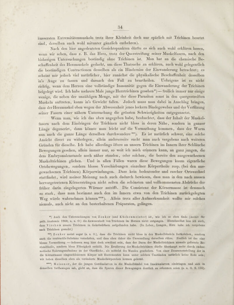 äussersten Extremitätenmuskeln trotz ihrer Kleinheit doch nur spärlich mit Trichinen besetzt sind, derselben auch wohl mitunter gänzlich entbehren). Nach den hier angedeuteten Gesichtspunkten dürfte es sich auch wohl erklären lassen, wenn wir sehen, dass z. B. das Herz, trotz der Querstreifung seiner Muskelfasern, nach den bisherigen Untersuchungen beständig ohne Trichinen ist. Man hat an die chemische Be¬ schaffenheit des Herzmuskels gedacht, um diese Thatsache zn erklären, auch wohl gelegentlich die beständigen Contractionen desselben als ein Hinderniss der Einwanderung betrachtet; es scheint mir jedoch viel natürlicher, hier zunächst die physikalische Beschaffenheit desselben in’s Auge zu fassen und darnach den Fall zu beurtheilen. Uebrigens ist es nicht richtig, wenn dem Herzen eine vollständige Immunität gegen die Einwanderung der Trichinen beigelegt wird. Ich habe mehrere Male junge Herztrichinen gesehen*) —freilich immer nur einige wenige, die neben der unzähligen Menge, mit der diese Parasiten sonst in den quergestreiften Muskeln auftreten, kaum in’s Gewicht fallen. Jedoch muss man dabei in Anschlag bringen, dass der Herzmuskel eben Avegen der Abwesenheit jenes lockern Bindegewebes und der Verfilzung seiner Fasern einer nähern Untersuchung die grössten Schwierigkeiten entgegensetzt. Wenn man, Avie ich das oben angegeben habe, beobachtet, dass der Inhalt der Muskel¬ fasern nach dem Eindringen der Trichinen nicht bloss in deren Nähe, sondern in ganzer Länge degenerirt, dann könnte man leicht auf die Vermuthung kommen, dass der Wurm nun auch die ganze Länge derselben durchwandere**). Es ist natürlich schwer, eine solche Ansicht direct zu AAÜderlegen, allein andererseits sucht man auch vergebens nach weiteren Gründen für dieselbe. Ich habe allerdings öfters an unsern Trichinen im Innern ihrer Schläuche Bewegungen gesehen, allein immer nur, so weit ich mich erinnern kann, an ganz jungen, die dem Embryonalzustande noch näher standen, oder solchen, die bereits den ausgewachsenen Muskeltrichinen glichen. Und in allen Fällen waren diese BeAvegungen kaum eigentliche Ortsbewegungen, sondern blosse Verschiebungen einzelner Körpertheile resp. (bei den aus¬ gewachsenen Trichinen) Körperwindungen. Dass kein bedeutender und rascher Ortswechsel stattfindet, wird meiner Meinung nach auch dadurch beAviesen, dass man in den nach aussen hervorgetretenen Körnersträngen nicht selten die schönsten und vollkommensten Abdrücke der früher darin eingelagerten Würmer antrifft. Die Consistenz der Körnermasse ist demnach so stark, dass man bestimmt auch den im Innern etwa von den Trichinen zurückgelegten Weff würde Avahrnehmen können***). Allein trotz aller Aufmerksamkeit wollte mir solches niemals, auch nicht an den besterhaltenen Präparaten, gelingen. *) Auch den Untersuchungen von Zenker (und Küchenmeister) ist, wie ich so eben finde (Archiv für path. Anatomie 1860, a. a. 0.) die Anwesenheit von Trichinen im Herzen nicht entgangen. Ebendaselbst lese ich auch, dass Yirchow unsere Trichinen in Gekrösdrüsen aufgefunden habe. (In Leber, Lungen, Hirn habe ich vergebens nach Trichinen gesucht.) **) Zenker meint sogar (a. a. 0.), dass die Trichinen nicht bloss in den Muskelbündeln fortkröchen, sondern auch die contractile Substanz verzehrten, und dass eben daher die Umwandlung derselben rühre. Freilich ist das eine blosse Vermuthung —indessen mag hier doch erwähnt sein, dass der Darm der Muskeltrichinen niemals geformte Be- standtheile, sondern bloss Flüssigkeit enthält. Die Ernährung der Muskeltrichinen dürfte überhaupt mehr durch endos¬ motische Nahrungsaufnahme an der Oberfläche, als mittelst des Mundes geschehen. Von einer Zusammenstellung der in die Körnermasse eingeschlossenen Körper mit Excrementen kann unter solchen Umständen natürlich keine Bede sein; wir haben dieselben oben als veränderte Muskelkörperchen kennen gelernt. ***) Meissner, der die jungen Gordiuslarven in die Muskelbündel von Insektenlarven eindringen und sich in denselben fortbewegen sah, giebt an, dass die Spuren dieser Bewegungen deutlich zu erkennen seien (a. a. 0. S. 135).
