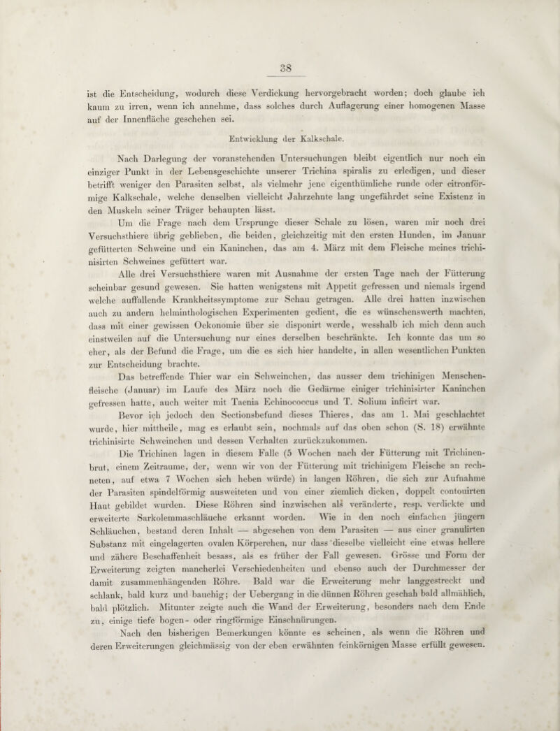 ist die Entscheidung, wodurch diese Verdickung hervorgebracht worden; doch glaube ich kaum zu irren, wenn ich annehme, dass solches durch Auflagerung einer homogenen Masse auf der Innenfläche geschehen sei. Entwicklung der Kalkschale. Nach Darlegung der voranstehenden Untersuchungen bleibt eigentlich nur noch ein einziger Punkt in der Lebensgeschichte unserer Trichina spiralis zu erledigen, und dieser betrifft weniger den Parasiten selbst, als vielmehr jene eigenthümliche runde oder citronför- mige Kalkschale, welche denselben vielleicht Jahrzehnte lang ungefährdet seine Existenz in den Muskeln seiner Träger behaupten lässt. Um die Frage nach dem Ursprünge dieser Schale zu lösen, waren mir noch drei Versuchsthiere übrig geblieben, die beiden, gleichzeitig mit den ersten Hunden, im Januar gefütterten Schweine und ein Kaninchen, das am 4. März mit dem Fleische meines trichi- nisirten Schweines gefüttert war. Alle drei Versuchsthiere waren mit Ausnahme der ersten Tage nach der Fütterung scheinbar gesund gewesen. Sie hatten wenigstens mit Appetit gefressen und niemals irgend welche auffallende Krankheitssymptome zur Schau getragen. Alle drei hatten inzwischen auch zu andern helminthologischen Experimenten gedient, die es wünschenswerth machten, dass mit einer gewissen Oekonomie über sie disponirt werde, wesshalb ich mich denn auch einstweilen auf die Untersuchung nur eines derselben beschränkte. Ich konnte das um so eher, als der Befund die Frage, um die es sich hier handelte, in allen wesentlichen Punkten zur Entscheidung brachte. Das betreffende Thier war ein Schweinchen, das ausser dem trichinigen Menschen¬ fleische (Januar) im Laufe des März noch die Gedärme einiger trichinisirter Kaninchen gefressen hatte, auch weiter mit Taenia Echinococcus und T. Solium inficirt war. Bevor ich jedoch den Sectionsbefuncl dieses Thieres, das am 1. Mai geschlachtet wurde, hier mittheile, mag es erlaubt sein, nochmals auf das oben schon (S. 18) erwähnte trichinisirte Schweinchen und dessen Verhalten zurückzukommen. Die Trichinen lagen in diesem Falle (5 Wochen nach der Fütterung mit Trichinen¬ brut, einem Zeiträume, der, wenn wir von der Fütterung mit trichinigem Fleische an rech¬ neten, auf etwa 7 Wochen sich heben würde) in langen Röhren, die sich zur Aufnahme der Parasiten spindelförmig ausweiteten und von einer ziemlich dicken, doppelt contouirten Haut o-ebildet wurden. Diese Röhi’en sind inzwischen als veränderte, resp. verdickte und erweiterte Sarkolemmaschläuche erkannt worden. Wie in den noch einfachen jüngern Schläuchen, bestand deren Inhalt — abgesehen von dem Parasiten — aus einer granulirten Substanz mit eingelagerten ovalen Körperchen, nur dass dieselbe vielleicht eine etwas hellere und zähere Beschaffenheit besass, als es früher der Fall gewesen. Grösse und Form der Erweiterung zeigten mancherlei Verschiedenheiten und ebenso auch der Durchmesser der damit zusammenhängenden Röhre. Bald war die Erweiterung mehr langgestreckt und schlank, bald kurz und bauchig; der Uebergang in die dünnen Röhren geschah bald allmählich, bald plötzlich. Mitunter zeigte auch die Wand der Erweiterung, besonders nach dem Ende zu, einige tiefe bogen- oder ringförmige Einschnürungen. Nach den bisherigen Bemerkungen könnte es scheinen, als wenn die Röhren und deren Erweiterungen gleichmässig von der eben erwähnten feinkörnigen Masse erfüllt gewesen.