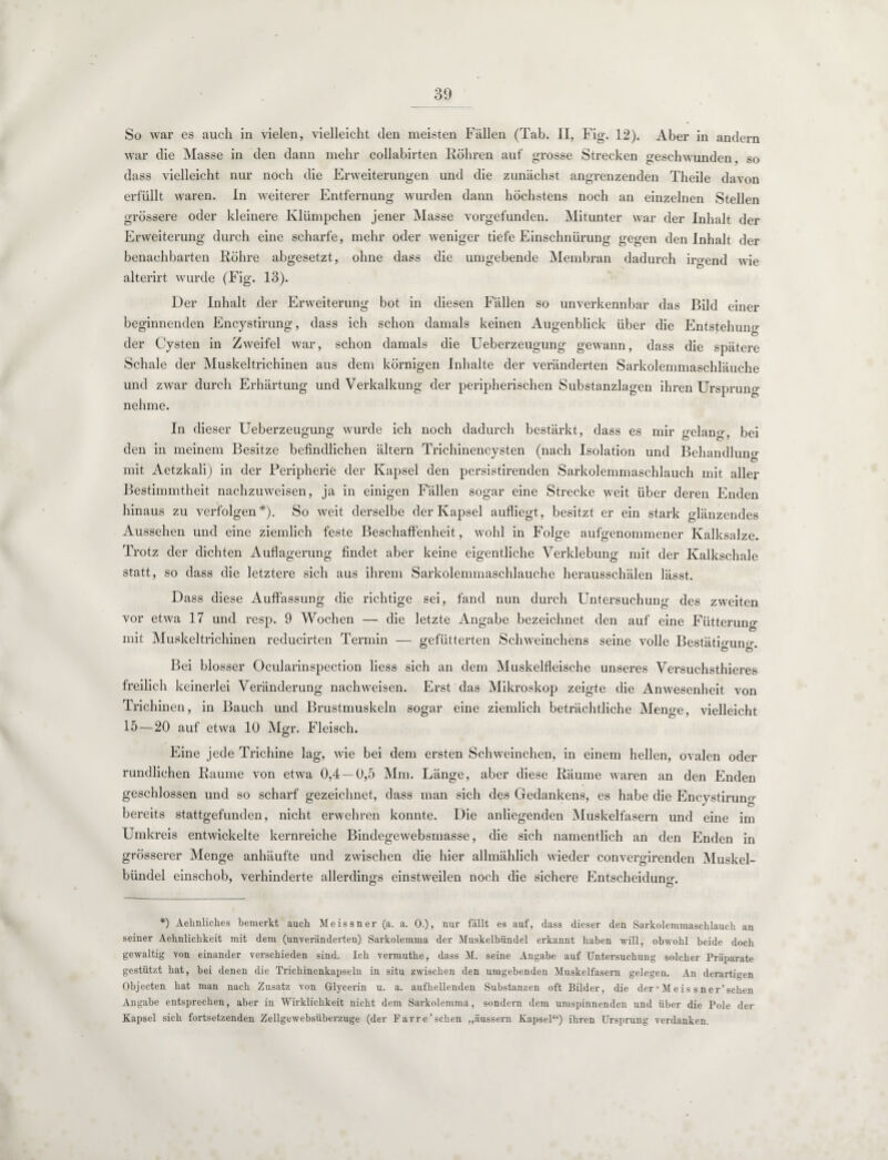 So war es auch in vielen, vielleicht den meisten Fällen (Tab. II, Fig. 12). Aber in andern war die Masse in den dann mehr collabirten Röhren auf grosse Strecken geschwunden, so dass vielleicht nur noch die Erweiterungen und die zunächst angrenzenden Theile davon erfüllt waren. In weiterer Entfernung wurden dann höchstens noch an einzelnen Stellen grössere oder kleinere Klümpchen jener Masse vorgefunden. Mitunter war der Inhalt der Erweiterung durch eine scharfe, mehr oder weniger tiefe Einschnürung gegen den Inhalt der benachbarten Röhre abgesetzt, ohne dass die umgebende Membran dadurch irgend wie alterirt wurde (Fig. 13). Der Inhalt der Erweiterung bot in diesen Fällen so unverkennbar das Bild einer beginnenden Encystirung, dass ich schon damals keinen Augenblick über die Entstehung der Cysten in Zweifel war, schon damals die Ueberzeugung gewann, dass die spätere Schale der Muskeltrichinen aus dem körnigen Inhalte der veränderten Sarkolemmaschläuche und zwar durch Erhärtung und Verkalkung der peripherischen Substanzlagen ihren Ursprung nehme. In dieser Ueberzeugung wurde ich noch dadurch bestärkt, dass es mir gelang, bei den in meinem Besitze befindlichen ältern Trichinencysten (nach Isolation und Behandlung mit Aetzkali) in der Peripherie der Kapsel den persistirenden Sarkolemmaschlauch mit aller Bestimmtheit nachzuweisen, ja in einigen Fällen sogar eine Strecke weit über deren Enden hinaus zu verfolgen*). So weit derselbe der Kapsel aufliegt, besitzt er ein stark glänzendes Aussehen und eine ziemlich feste Beschaffenheit, wohl in Folge aufgenommener Kalksalze. Trotz der dichten Auflagerung findet aber keine eigentliche Verklebung mit der Kalkschale statt, so dass die letztere sich aus ihrem Sarkolemmaschlauche herausschälen lässt. Dass diese Auffassung die richtige sei, fand nun durch Untersuchung des zweiten vor etwa 17 und resp. 9 Wochen — die letzte Angabe bezeichnet den auf eine Fütterung mit Muskeltrichinen reducirten Termin — gefütterten Schweinchens seine volle Bestätigung Bei blosser Ocularinspection liess sich an dem Muskelfleische unseres Versuchsthieres freilich keinerlei Veränderung nachweisen. Erst das Mikroskop zeigte die Anwesenheit von Trichinen, in Bauch und Brustmuskeln sogar eine ziemlich beträchtliche Menge, vielleicht 15—20 auf etwa 10 Mgr. Fleisch. Eine jede Trichine lag, wie bei dem ersten Schweinchen, in einem hellen, ovalen oder rundlichen Raume von etwa 0,4 —0,5 Mm. Länge, aber diese Räume waren an den Enden geschlossen und so scharf gezeichnet, dass man sich des Gedankens, es habe die Encystirung bereits stattgefunden, nicht erwehren konnte. Die anliegenden Muskelfasern und eine im Umkreis entwickelte kernreiche Bindegewebsmasse, die sich namentlich an den Enden in grösserer Menge anhäufte und zwischen die hier allmählich wieder convergirenden Muskel¬ bündel einschob, verhinderte allerdings einstweilen noch die sichere Entscheidung *) Aehnliches bemerkt auch Meissner (a. a. 0.), nur fällt es auf, dass dieser den Sarkolemmaschlauch an seiner Aehnlichkeit mit dem (unveränderten) Sarkolemma der Muskelbündel erkannt haben will, obwohl beide doch gewaltig von einander verschieden sind. Ich vermuthe, dass M. seine Angabe auf Untersuchung solcher Präparate gestützt hat, bei denen die Trichinenkapseln in situ zwischen den umgebenden Muskelfasern gelegen. An derartigen Objecten hat man nach Zusatz von Glycerin u. a. aufhellenden Substanzen oft Bilder, die der • Meis sner’schen Angabe entsprechen, aber in Wirklichkeit nicht dem Sarkolemma, sondern dem umspinnenden und über die Pole der Kapsel sich fortsetzenden Zellgewebsüberzuge (der Farre’sehen „äussern Kapsel“) ihren Ursprung verdanken.