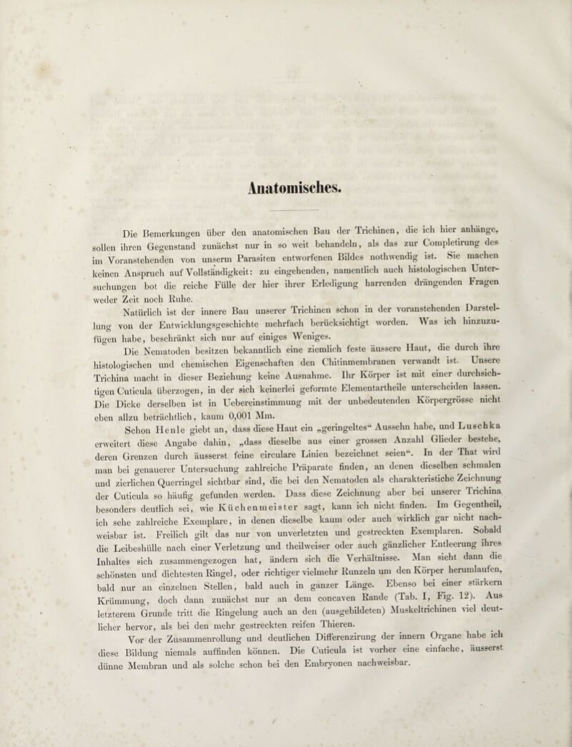 Anatomisches. Die Bemerkungen über den anatomischen Bau der Trichinen, die ich hier anhänge, sollen ihren Gegenstand zunächst nur in so weit behandeln, als das zur Completirung des im Voranstehenden von unserm Parasiten entworfenen Bildes nothwendig ist. Sie machen keinen Anspruch auf Vollständigkeit: zu eingehenden, namentlich auch histologischen Unter¬ suchungen bot die reiche Fülle der hier ihrer Erledigung harrenden drängenden Fragen weder Zeit noch Ruhe. Natürlich ist der innere Bau unserer Trichinen schon in der voranstehenden Darstel¬ lung von der Entwicklungsgeschichte mehrfach berücksichtigt worden. Was ich hinzuzu¬ fügen habe, beschränkt sich nur auf einiges Weniges. Die Nematoden besitzen bekanntlich eine ziemlich feste äussere Haut, die durch ihre histologischen und chemischen Eigenschaften den Chitinmembranen verwandt ist. Unsere Trichina macht in dieser Beziehung keine Ausnahme. Ihr Körper ist nnt einer durchsich¬ tigen Cuticula überzogen, in der sich keinerlei geformte Elementartheile unterscheiden lassen. Die Dicke derselben ist in Uebereinstimmung mit der unbedeutenden Körpergrösse nicht eben allzu beträchtlich, kaum 0,001 Mm. Schon Henle giebt an, dass diese Haut ein „geringeltes“ Aussehn habe, und Luschka erweitert diese Angabe dahin, „dass dieselbe aus einer grossen Anzahl Glieder bestehe, deren Grenzen durch äusserst feine circulare Linien bezeichnet seien“. In der That wird man bei genauerer Untersuchung zahlreiche Präparate finden, an denen dieselben schmalen und zierlichen Querringel sichtbar sind, die bei den Nematoden als charakteristiche Zeichnung der Cuticula so häufig gefunden werden. Dass diese Zeichnung aber bei unserer Trichina besonders deutlich sei, wie Küchenmeister sagt, kann ich nicht finden. Im Gegentheil, ich sehe zahlreiche Exemplare, in denen dieselbe kaum oder auch wirklich gar nicht nach¬ weisbar ist. Freilich gilt das nur von unverletzten und gestreckten Exemplaren. Sobald die Leibeshülle nach einer Verletzung und theilweiser oder auch gänzlicher Entleerung ihres Inhaltes sich zusammengezogen hat, ändern sich die Verhältnisse. Man sieht dann die schönsten und dichtesten Ringel, oder richtiger vielmehr Runzeln ipn den Körper herumlaufen, bald nur an einzelnen Stellen, bald auch in ganzer Länge. Ebenso bei einer starkem Krümmung, doch dann zunächst nur an dem concaven Rande (Tab. I, Fig. 12). Aus letzterem Grunde tritt die Ringelung auch an den (ausgebildeten) Muskeltrichinen viel deut¬ licher hervor, als bei den mehr gestreckten reifen dliieren. Vor der Zusammenrollung und deutlichen Difterenzirung der innern Organe habe ich diese Bildung niemals auffinden können. Die Cuticula ist vorher eine einfache, äusserst dünne Membran und als solche schon bei den Embryonen nachweisbar.