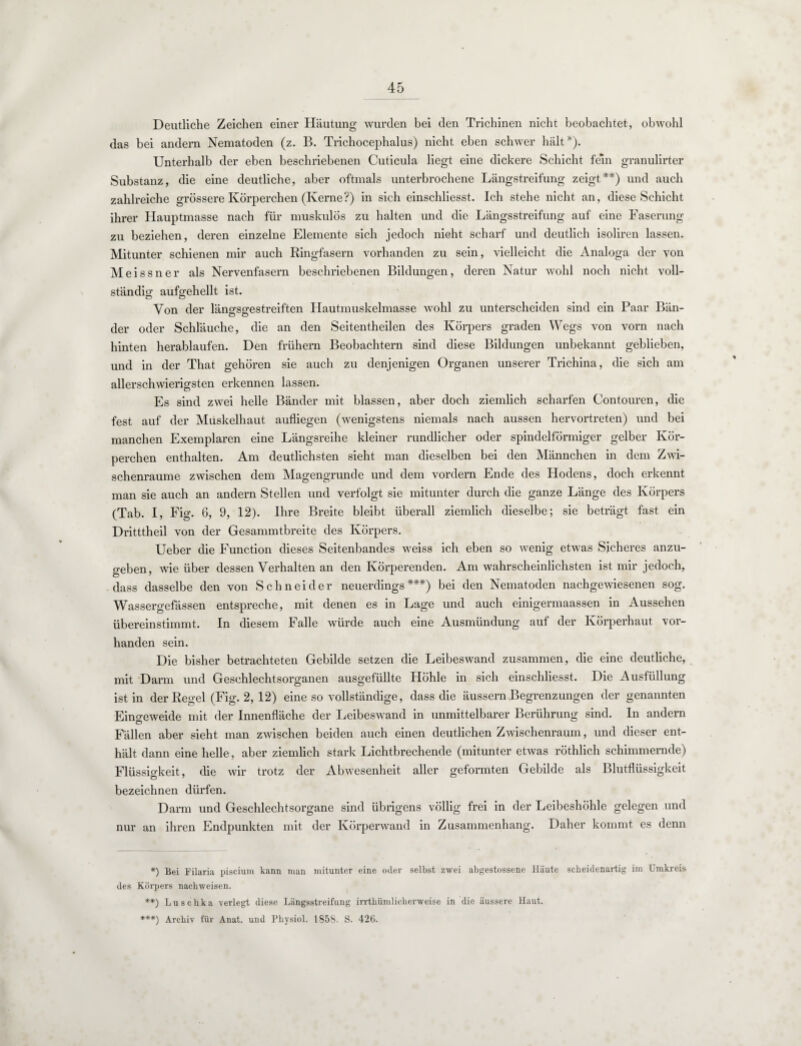 Deutliche Zeichen einer Häutung wurden bei den Trichinen nicht beobachtet, obwohl das bei andern Nematoden (z. B. Trichocephalus) nicht eben schwer hält*). Unterhalb der eben beschriebenen Cuticula liegt eine dickere Schicht fern granulirter Substanz, die eine deutliche, aber oftmals unterbrochene Längstreifung zeigt**) und auch zahlreiche grössere Körperchen (Kerne?) in sich einschliesst. Ich stehe nicht an, diese Schicht ihrer Hauptmasse nach für muskulös zu halten und die Längsstreifung auf eine Faserung zu beziehen, deren einzelne Elemente sich jedoch nicht scharf und deutlich isoliren lassen. Mitunter schienen mir auch Ringfasern vorhanden zu sein, vielleicht die Analoga der von Meissner als Nervenfasern beschriebenen Bildungen, deren Natur wohl noch nicht voll¬ ständig aufgehellt ist. Von der längsgestreiften Hautmuskelmasse wohl zu unterscheiden sind ein Paar Bän¬ der oder Schläuche, die an den Seitentheilen des Körpers graden Wegs von vorn nach hinten herablaufen. Den frühem Beobachtern sind diese Bildungen unbekannt geblieben, und in der That gehören sie auch zu denjenigen Organen unserer Trichina, die sich am allerschwierigsten erkennen lassen. Es sind zwei helle Bänder mit blassen, aber doch ziemlich scharfen Contouren, die fest auf der Muskelhaut aufliegen (wenigstens niemals nach aussen hervortreten) und bei manchen Exemplaren eine Längsreihe kleiner rundlicher oder spindelförmiger gelber Kör¬ perchen enthalten. Am deutlichsten sieht man dieselben bei den Männchen in dem Zwi¬ schenräume zwischen dem Magengrunde und dem vordem Ende des Hodens, doch erkennt man sie auch an andern Stellen und verfolgt sie mitunter durch die ganze Länge des Körpers (Tab. I, Fig. 6, 9, 12). Ihre Breite bleibt überall ziemlich dieselbe; sie beträgt fast ein Dritttheil von der Gesammtbreite des Körpers. Ueber die Function dieses Seitenbandes weiss ich eben so wenig etwas Sicheres anzu¬ geben, Avie über dessen Verhalten an den Körperenden. Am wahrscheinlichsten ist mir jedoch, dass dasselbe den von Schneider neuerdings***) bei den Nematoden nachgewiesenen sog. Wassergefässen entspreche, mit denen es in Lage und auch einigermaassen in Aussehen übereinstimmt. In diesem Falle würde auch eine Ausmündung auf der Körperhaut vor¬ handen sein. Die bisher betrachteten Gebilde setzen die Leibeswand zusammen, die eine deutliche, mit Darm und Geschlechtsorganen ausgefüllte Höhle in sich einschliesst. Die Ausfüllung ist in der Regel (Fig. 2, 12) eine so vollständige, dass die äussern Begrenzungen der genannten Eingeweide mit der Innenfläche der Leibeswand in unmittelbarer Berührung sind. In andern Fällen aber sieht man zwischen beiden auch einen deutlichen Zwischenraum, und dieser ent¬ hält dann eine helle, aber ziemlich stark Lichtbrechende (mitunter etwas röthlich schimmernde) Flüssigkeit, die wir trotz der Abwesenheit aller geformten Gebilde als Blutflüssigkeit bezeichnen dürfen. Darm und Geschlechtsorgane sind übrigens völlig frei in der Leibeshöhle gelegen und nur an ihren Endpunkten mit der Körperwand in Zusammenhang. Daher kommt es denn *) Bei Pilaria piscium kann man mitunter eine oder selbst zwei abgestossene Häute scheidcnartig im Umkreis des Körpers nacliweisen. **) Luschka verlegt diese Längsstreifung irrthümlicherweise in die äussere Haut. ***) Archiv für Anat. und Physiol. 1858. S. 42t).